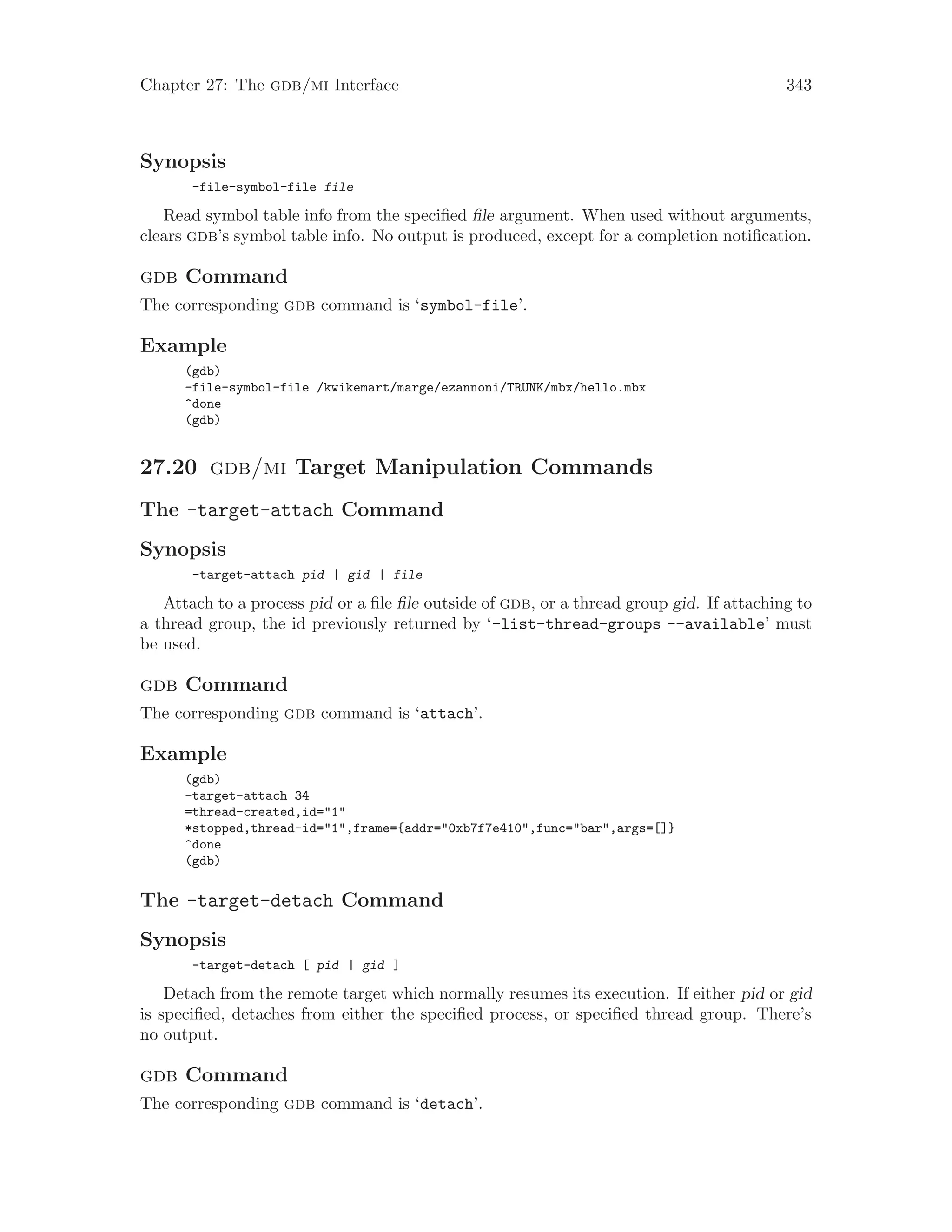 Chapter 27: The gdb/mi Interface 343
Synopsis
-file-symbol-file file
Read symbol table info from the specified file argument. When used without arguments,
clears gdb’s symbol table info. No output is produced, except for a completion notification.
gdb Command
The corresponding gdb command is ‘symbol-file’.
Example
(gdb)
-file-symbol-file /kwikemart/marge/ezannoni/TRUNK/mbx/hello.mbx
^done
(gdb)
27.20 gdb/mi Target Manipulation Commands
The -target-attach Command
Synopsis
-target-attach pid | gid | file
Attach to a process pid or a file file outside of gdb, or a thread group gid. If attaching to
a thread group, the id previously returned by ‘-list-thread-groups --available’ must
be used.
gdb Command
The corresponding gdb command is ‘attach’.
Example
(gdb)
-target-attach 34
=thread-created,id="1"
*stopped,thread-id="1",frame={addr="0xb7f7e410",func="bar",args=[]}
^done
(gdb)
The -target-detach Command
Synopsis
-target-detach [ pid | gid ]
Detach from the remote target which normally resumes its execution. If either pid or gid
is specified, detaches from either the specified process, or specified thread group. There’s
no output.
gdb Command
The corresponding gdb command is ‘detach’.
 