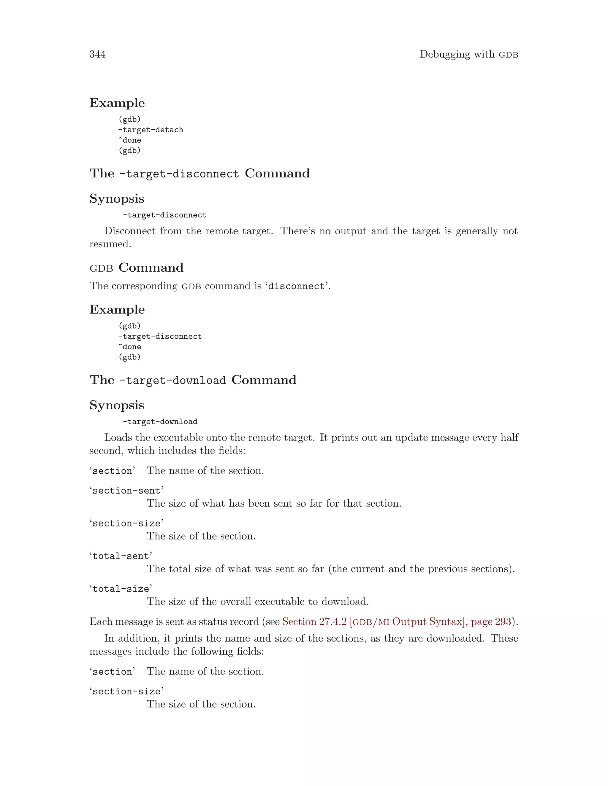 344 Debugging with gdb
Example
(gdb)
-target-detach
^done
(gdb)
The -target-disconnect Command
Synopsis
-target-disconnect
Disconnect from the remote target. There’s no output and the target is generally not
resumed.
gdb Command
The corresponding gdb command is ‘disconnect’.
Example
(gdb)
-target-disconnect
^done
(gdb)
The -target-download Command
Synopsis
-target-download
Loads the executable onto the remote target. It prints out an update message every half
second, which includes the fields:
‘section’ The name of the section.
‘section-sent’
The size of what has been sent so far for that section.
‘section-size’
The size of the section.
‘total-sent’
The total size of what was sent so far (the current and the previous sections).
‘total-size’
The size of the overall executable to download.
Each message is sent as status record (see Section 27.4.2 [gdb/mi Output Syntax], page 293).
In addition, it prints the name and size of the sections, as they are downloaded. These
messages include the following fields:
‘section’ The name of the section.
‘section-size’
The size of the section.
 