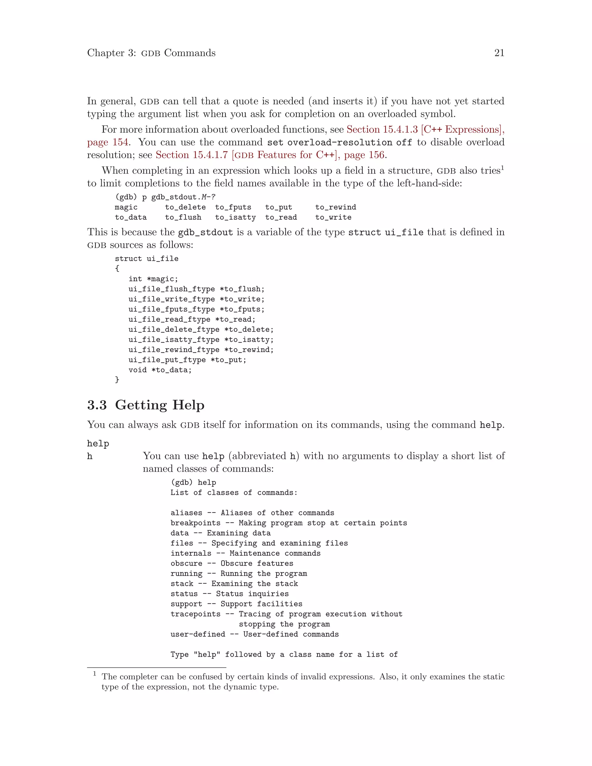 Chapter 3: gdb Commands 21
In general, gdb can tell that a quote is needed (and inserts it) if you have not yet started
typing the argument list when you ask for completion on an overloaded symbol.
For more information about overloaded functions, see Section 15.4.1.3 [C++ Expressions],
page 154. You can use the command set overload-resolution off to disable overload
resolution; see Section 15.4.1.7 [gdb Features for C++], page 156.
When completing in an expression which looks up a field in a structure, gdb also tries1
to limit completions to the field names available in the type of the left-hand-side:
(gdb) p gdb_stdout.M-?
magic to_delete to_fputs to_put to_rewind
to_data to_flush to_isatty to_read to_write
This is because the gdb_stdout is a variable of the type struct ui_file that is defined in
gdb sources as follows:
struct ui_file
{
int *magic;
ui_file_flush_ftype *to_flush;
ui_file_write_ftype *to_write;
ui_file_fputs_ftype *to_fputs;
ui_file_read_ftype *to_read;
ui_file_delete_ftype *to_delete;
ui_file_isatty_ftype *to_isatty;
ui_file_rewind_ftype *to_rewind;
ui_file_put_ftype *to_put;
void *to_data;
}
3.3 Getting Help
You can always ask gdb itself for information on its commands, using the command help.
help
h You can use help (abbreviated h) with no arguments to display a short list of
named classes of commands:
(gdb) help
List of classes of commands:
aliases -- Aliases of other commands
breakpoints -- Making program stop at certain points
data -- Examining data
files -- Specifying and examining files
internals -- Maintenance commands
obscure -- Obscure features
running -- Running the program
stack -- Examining the stack
status -- Status inquiries
support -- Support facilities
tracepoints -- Tracing of program execution without
stopping the program
user-defined -- User-defined commands
Type "help" followed by a class name for a list of
1
The completer can be confused by certain kinds of invalid expressions. Also, it only examines the static
type of the expression, not the dynamic type.
 