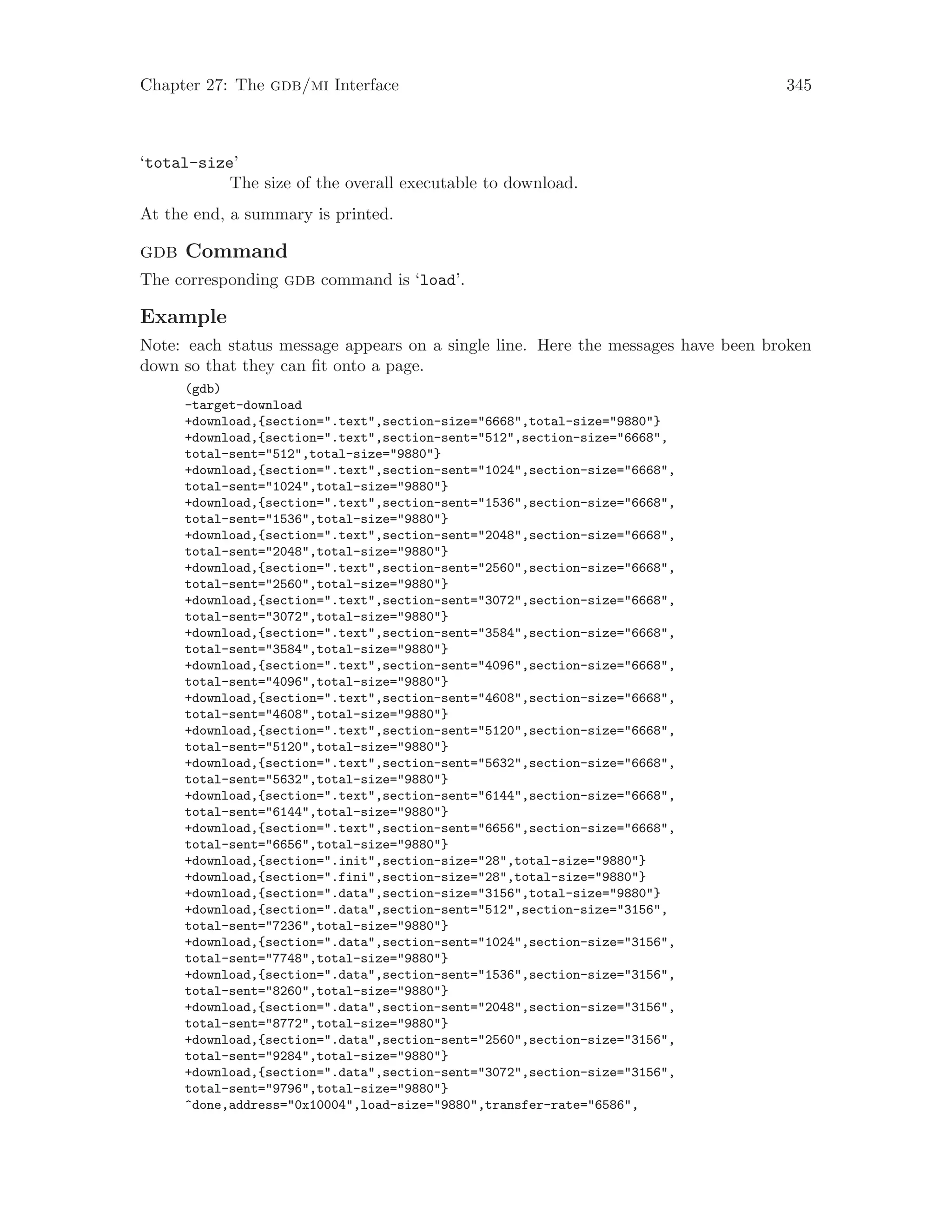 Chapter 27: The gdb/mi Interface 345
‘total-size’
The size of the overall executable to download.
At the end, a summary is printed.
gdb Command
The corresponding gdb command is ‘load’.
Example
Note: each status message appears on a single line. Here the messages have been broken
down so that they can fit onto a page.
(gdb)
-target-download
+download,{section=".text",section-size="6668",total-size="9880"}
+download,{section=".text",section-sent="512",section-size="6668",
total-sent="512",total-size="9880"}
+download,{section=".text",section-sent="1024",section-size="6668",
total-sent="1024",total-size="9880"}
+download,{section=".text",section-sent="1536",section-size="6668",
total-sent="1536",total-size="9880"}
+download,{section=".text",section-sent="2048",section-size="6668",
total-sent="2048",total-size="9880"}
+download,{section=".text",section-sent="2560",section-size="6668",
total-sent="2560",total-size="9880"}
+download,{section=".text",section-sent="3072",section-size="6668",
total-sent="3072",total-size="9880"}
+download,{section=".text",section-sent="3584",section-size="6668",
total-sent="3584",total-size="9880"}
+download,{section=".text",section-sent="4096",section-size="6668",
total-sent="4096",total-size="9880"}
+download,{section=".text",section-sent="4608",section-size="6668",
total-sent="4608",total-size="9880"}
+download,{section=".text",section-sent="5120",section-size="6668",
total-sent="5120",total-size="9880"}
+download,{section=".text",section-sent="5632",section-size="6668",
total-sent="5632",total-size="9880"}
+download,{section=".text",section-sent="6144",section-size="6668",
total-sent="6144",total-size="9880"}
+download,{section=".text",section-sent="6656",section-size="6668",
total-sent="6656",total-size="9880"}
+download,{section=".init",section-size="28",total-size="9880"}
+download,{section=".fini",section-size="28",total-size="9880"}
+download,{section=".data",section-size="3156",total-size="9880"}
+download,{section=".data",section-sent="512",section-size="3156",
total-sent="7236",total-size="9880"}
+download,{section=".data",section-sent="1024",section-size="3156",
total-sent="7748",total-size="9880"}
+download,{section=".data",section-sent="1536",section-size="3156",
total-sent="8260",total-size="9880"}
+download,{section=".data",section-sent="2048",section-size="3156",
total-sent="8772",total-size="9880"}
+download,{section=".data",section-sent="2560",section-size="3156",
total-sent="9284",total-size="9880"}
+download,{section=".data",section-sent="3072",section-size="3156",
total-sent="9796",total-size="9880"}
^done,address="0x10004",load-size="9880",transfer-rate="6586",
 