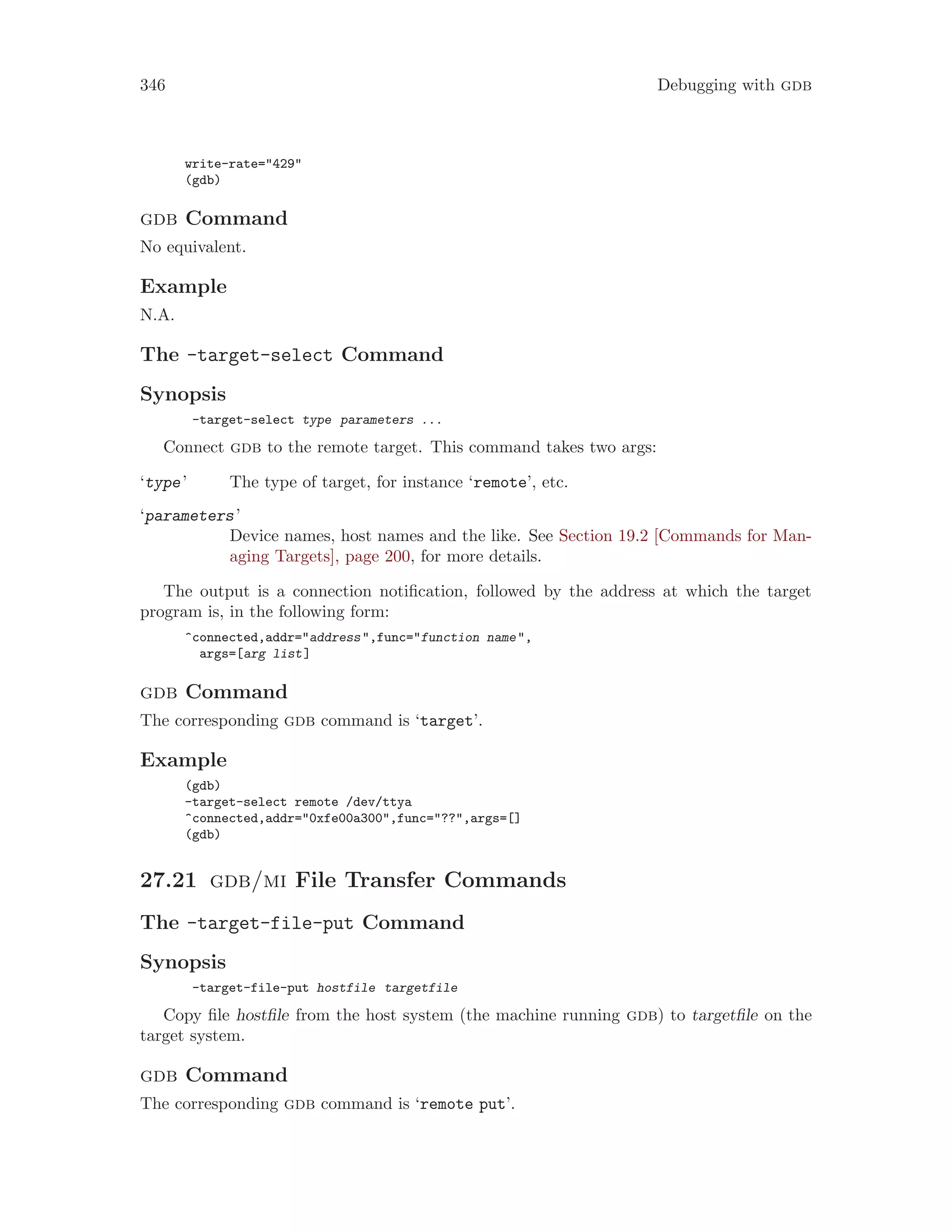 346 Debugging with gdb
write-rate="429"
(gdb)
gdb Command
No equivalent.
Example
N.A.
The -target-select Command
Synopsis
-target-select type parameters ...
Connect gdb to the remote target. This command takes two args:
‘type’ The type of target, for instance ‘remote’, etc.
‘parameters’
Device names, host names and the like. See Section 19.2 [Commands for Man-
aging Targets], page 200, for more details.
The output is a connection notification, followed by the address at which the target
program is, in the following form:
^connected,addr="address",func="function name",
args=[arg list]
gdb Command
The corresponding gdb command is ‘target’.
Example
(gdb)
-target-select remote /dev/ttya
^connected,addr="0xfe00a300",func="??",args=[]
(gdb)
27.21 gdb/mi File Transfer Commands
The -target-file-put Command
Synopsis
-target-file-put hostfile targetfile
Copy file hostfile from the host system (the machine running gdb) to targetfile on the
target system.
gdb Command
The corresponding gdb command is ‘remote put’.
 