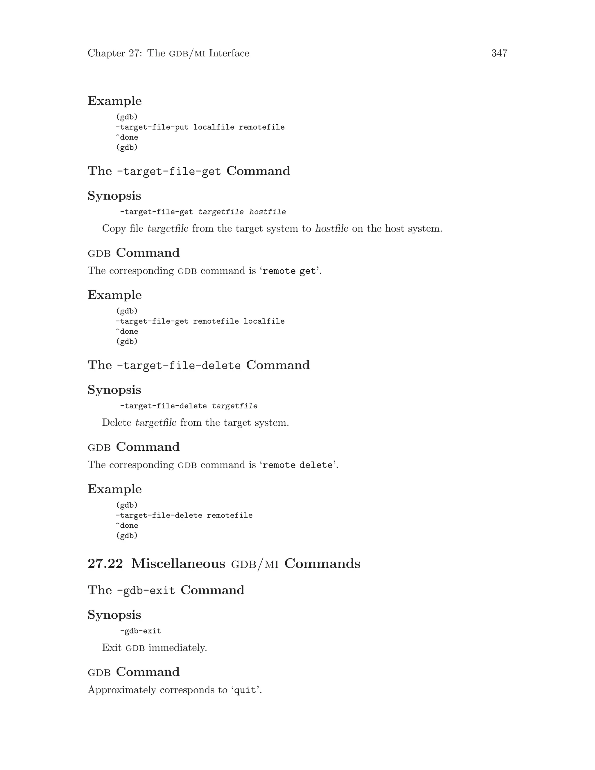Chapter 27: The gdb/mi Interface 347
Example
(gdb)
-target-file-put localfile remotefile
^done
(gdb)
The -target-file-get Command
Synopsis
-target-file-get targetfile hostfile
Copy file targetfile from the target system to hostfile on the host system.
gdb Command
The corresponding gdb command is ‘remote get’.
Example
(gdb)
-target-file-get remotefile localfile
^done
(gdb)
The -target-file-delete Command
Synopsis
-target-file-delete targetfile
Delete targetfile from the target system.
gdb Command
The corresponding gdb command is ‘remote delete’.
Example
(gdb)
-target-file-delete remotefile
^done
(gdb)
27.22 Miscellaneous gdb/mi Commands
The -gdb-exit Command
Synopsis
-gdb-exit
Exit gdb immediately.
gdb Command
Approximately corresponds to ‘quit’.
 