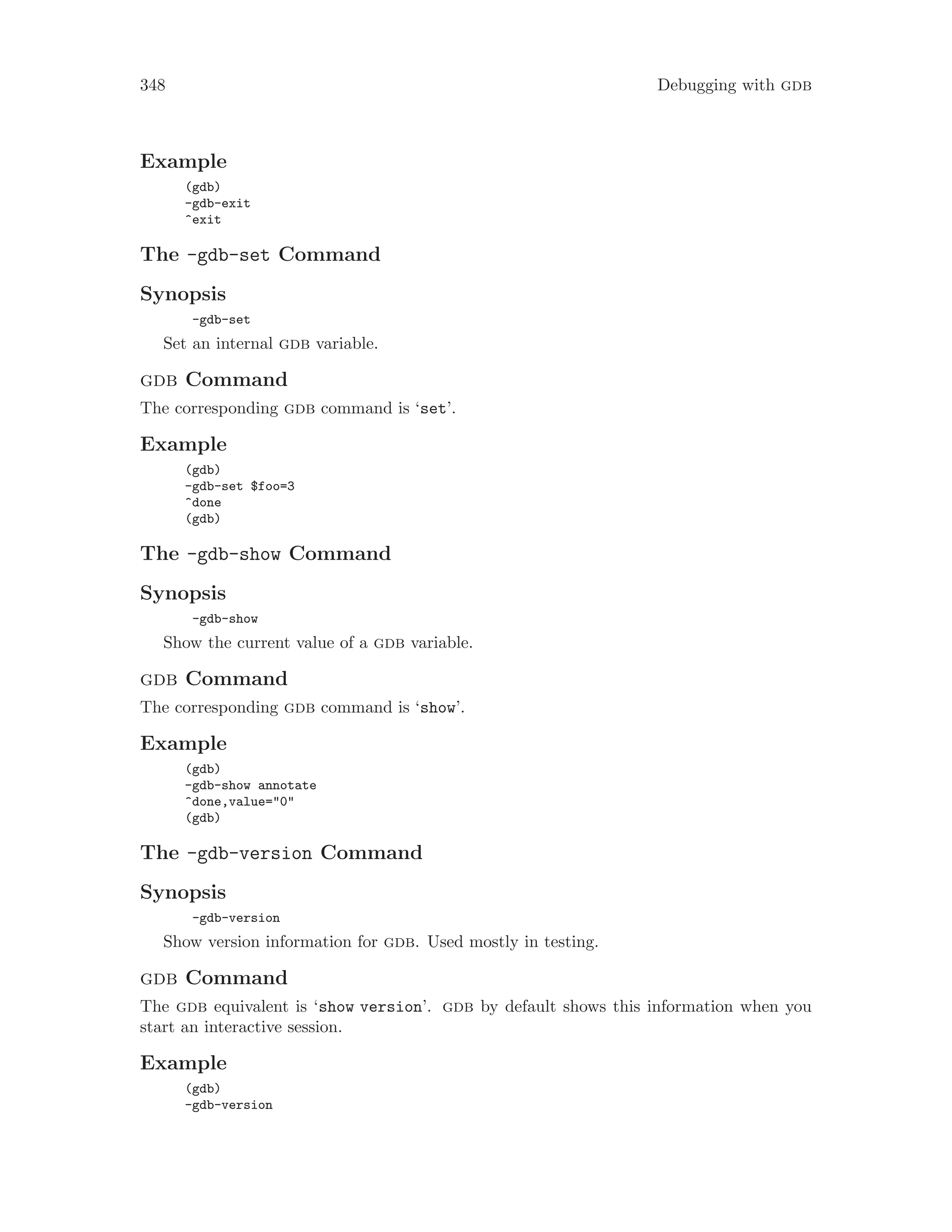 348 Debugging with gdb
Example
(gdb)
-gdb-exit
^exit
The -gdb-set Command
Synopsis
-gdb-set
Set an internal gdb variable.
gdb Command
The corresponding gdb command is ‘set’.
Example
(gdb)
-gdb-set $foo=3
^done
(gdb)
The -gdb-show Command
Synopsis
-gdb-show
Show the current value of a gdb variable.
gdb Command
The corresponding gdb command is ‘show’.
Example
(gdb)
-gdb-show annotate
^done,value="0"
(gdb)
The -gdb-version Command
Synopsis
-gdb-version
Show version information for gdb. Used mostly in testing.
gdb Command
The gdb equivalent is ‘show version’. gdb by default shows this information when you
start an interactive session.
Example
(gdb)
-gdb-version
 