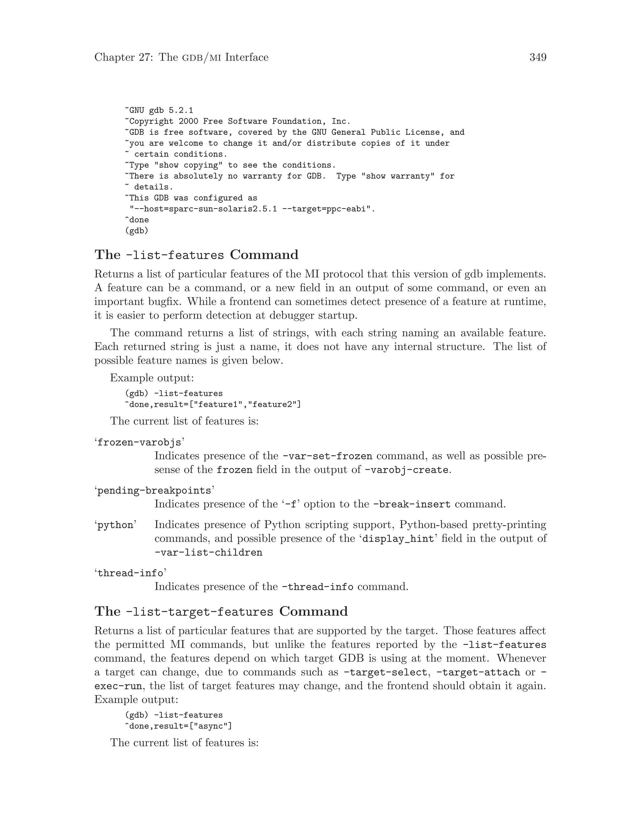 Chapter 27: The gdb/mi Interface 349
~GNU gdb 5.2.1
~Copyright 2000 Free Software Foundation, Inc.
~GDB is free software, covered by the GNU General Public License, and
~you are welcome to change it and/or distribute copies of it under
~ certain conditions.
~Type "show copying" to see the conditions.
~There is absolutely no warranty for GDB. Type "show warranty" for
~ details.
~This GDB was configured as
"--host=sparc-sun-solaris2.5.1 --target=ppc-eabi".
^done
(gdb)
The -list-features Command
Returns a list of particular features of the MI protocol that this version of gdb implements.
A feature can be a command, or a new field in an output of some command, or even an
important bugfix. While a frontend can sometimes detect presence of a feature at runtime,
it is easier to perform detection at debugger startup.
The command returns a list of strings, with each string naming an available feature.
Each returned string is just a name, it does not have any internal structure. The list of
possible feature names is given below.
Example output:
(gdb) -list-features
^done,result=["feature1","feature2"]
The current list of features is:
‘frozen-varobjs’
Indicates presence of the -var-set-frozen command, as well as possible pre-
sense of the frozen field in the output of -varobj-create.
‘pending-breakpoints’
Indicates presence of the ‘-f’ option to the -break-insert command.
‘python’ Indicates presence of Python scripting support, Python-based pretty-printing
commands, and possible presence of the ‘display_hint’ field in the output of
-var-list-children
‘thread-info’
Indicates presence of the -thread-info command.
The -list-target-features Command
Returns a list of particular features that are supported by the target. Those features affect
the permitted MI commands, but unlike the features reported by the -list-features
command, the features depend on which target GDB is using at the moment. Whenever
a target can change, due to commands such as -target-select, -target-attach or -
exec-run, the list of target features may change, and the frontend should obtain it again.
Example output:
(gdb) -list-features
^done,result=["async"]
The current list of features is:
 