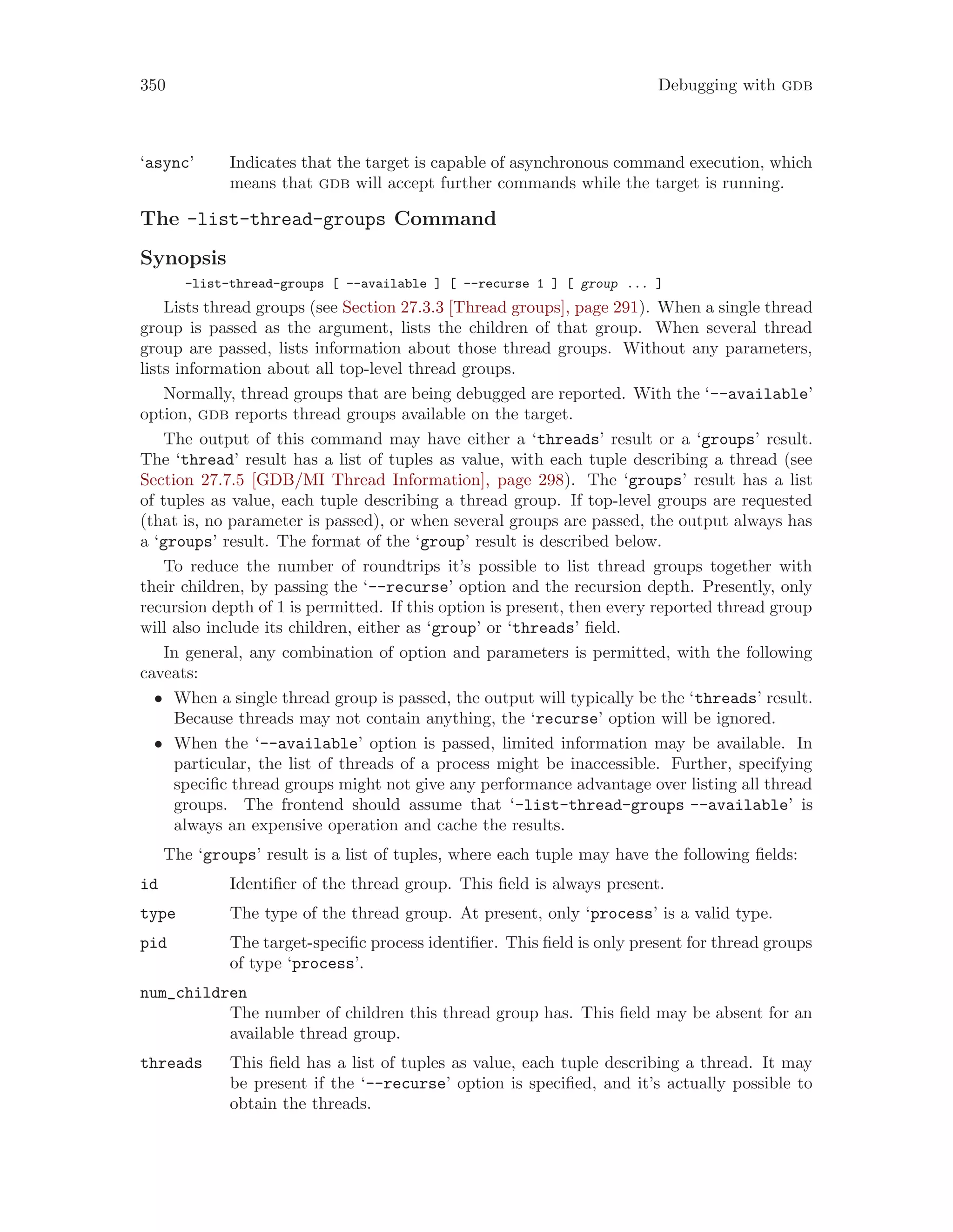 350 Debugging with gdb
‘async’ Indicates that the target is capable of asynchronous command execution, which
means that gdb will accept further commands while the target is running.
The -list-thread-groups Command
Synopsis
-list-thread-groups [ --available ] [ --recurse 1 ] [ group ... ]
Lists thread groups (see Section 27.3.3 [Thread groups], page 291). When a single thread
group is passed as the argument, lists the children of that group. When several thread
group are passed, lists information about those thread groups. Without any parameters,
lists information about all top-level thread groups.
Normally, thread groups that are being debugged are reported. With the ‘--available’
option, gdb reports thread groups available on the target.
The output of this command may have either a ‘threads’ result or a ‘groups’ result.
The ‘thread’ result has a list of tuples as value, with each tuple describing a thread (see
Section 27.7.5 [GDB/MI Thread Information], page 298). The ‘groups’ result has a list
of tuples as value, each tuple describing a thread group. If top-level groups are requested
(that is, no parameter is passed), or when several groups are passed, the output always has
a ‘groups’ result. The format of the ‘group’ result is described below.
To reduce the number of roundtrips it’s possible to list thread groups together with
their children, by passing the ‘--recurse’ option and the recursion depth. Presently, only
recursion depth of 1 is permitted. If this option is present, then every reported thread group
will also include its children, either as ‘group’ or ‘threads’ field.
In general, any combination of option and parameters is permitted, with the following
caveats:
• When a single thread group is passed, the output will typically be the ‘threads’ result.
Because threads may not contain anything, the ‘recurse’ option will be ignored.
• When the ‘--available’ option is passed, limited information may be available. In
particular, the list of threads of a process might be inaccessible. Further, specifying
specific thread groups might not give any performance advantage over listing all thread
groups. The frontend should assume that ‘-list-thread-groups --available’ is
always an expensive operation and cache the results.
The ‘groups’ result is a list of tuples, where each tuple may have the following fields:
id Identifier of the thread group. This field is always present.
type The type of the thread group. At present, only ‘process’ is a valid type.
pid The target-specific process identifier. This field is only present for thread groups
of type ‘process’.
num_children
The number of children this thread group has. This field may be absent for an
available thread group.
threads This field has a list of tuples as value, each tuple describing a thread. It may
be present if the ‘--recurse’ option is specified, and it’s actually possible to
obtain the threads.
 