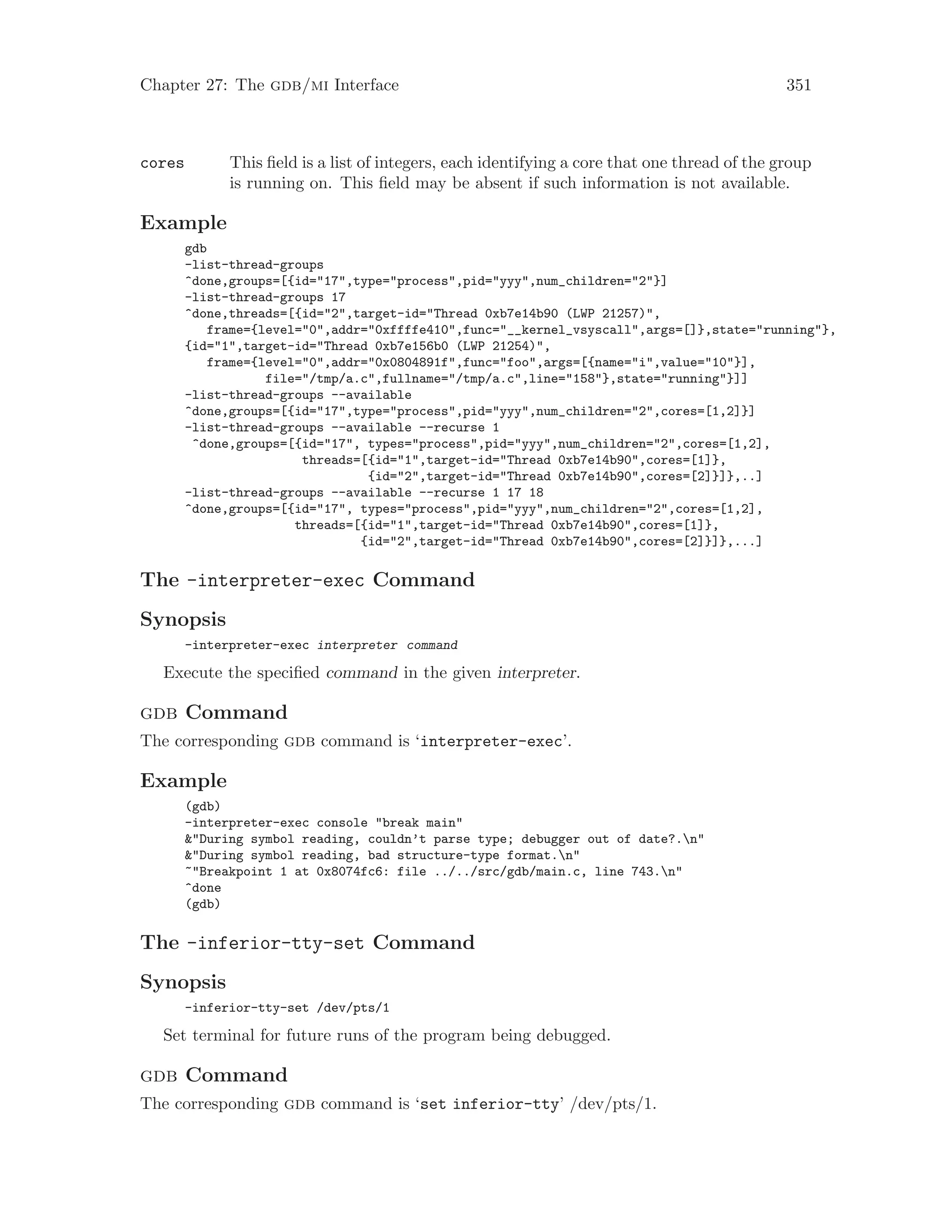 Chapter 27: The gdb/mi Interface 351
cores This field is a list of integers, each identifying a core that one thread of the group
is running on. This field may be absent if such information is not available.
Example
gdb
-list-thread-groups
^done,groups=[{id="17",type="process",pid="yyy",num_children="2"}]
-list-thread-groups 17
^done,threads=[{id="2",target-id="Thread 0xb7e14b90 (LWP 21257)",
frame={level="0",addr="0xffffe410",func="__kernel_vsyscall",args=[]},state="running"},
{id="1",target-id="Thread 0xb7e156b0 (LWP 21254)",
frame={level="0",addr="0x0804891f",func="foo",args=[{name="i",value="10"}],
file="/tmp/a.c",fullname="/tmp/a.c",line="158"},state="running"}]]
-list-thread-groups --available
^done,groups=[{id="17",type="process",pid="yyy",num_children="2",cores=[1,2]}]
-list-thread-groups --available --recurse 1
^done,groups=[{id="17", types="process",pid="yyy",num_children="2",cores=[1,2],
threads=[{id="1",target-id="Thread 0xb7e14b90",cores=[1]},
{id="2",target-id="Thread 0xb7e14b90",cores=[2]}]},..]
-list-thread-groups --available --recurse 1 17 18
^done,groups=[{id="17", types="process",pid="yyy",num_children="2",cores=[1,2],
threads=[{id="1",target-id="Thread 0xb7e14b90",cores=[1]},
{id="2",target-id="Thread 0xb7e14b90",cores=[2]}]},...]
The -interpreter-exec Command
Synopsis
-interpreter-exec interpreter command
Execute the specified command in the given interpreter.
gdb Command
The corresponding gdb command is ‘interpreter-exec’.
Example
(gdb)
-interpreter-exec console "break main"
&"During symbol reading, couldn’t parse type; debugger out of date?.n"
&"During symbol reading, bad structure-type format.n"
~"Breakpoint 1 at 0x8074fc6: file ../../src/gdb/main.c, line 743.n"
^done
(gdb)
The -inferior-tty-set Command
Synopsis
-inferior-tty-set /dev/pts/1
Set terminal for future runs of the program being debugged.
gdb Command
The corresponding gdb command is ‘set inferior-tty’ /dev/pts/1.
 