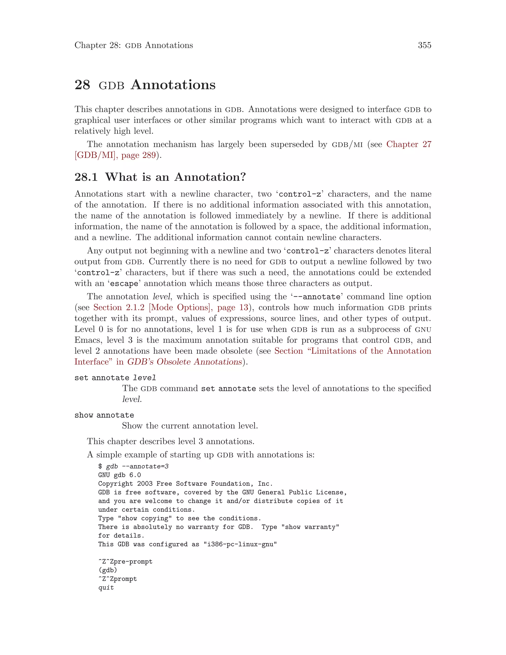 Chapter 28: gdb Annotations 355
28 gdb Annotations
This chapter describes annotations in gdb. Annotations were designed to interface gdb to
graphical user interfaces or other similar programs which want to interact with gdb at a
relatively high level.
The annotation mechanism has largely been superseded by gdb/mi (see Chapter 27
[GDB/MI], page 289).
28.1 What is an Annotation?
Annotations start with a newline character, two ‘control-z’ characters, and the name
of the annotation. If there is no additional information associated with this annotation,
the name of the annotation is followed immediately by a newline. If there is additional
information, the name of the annotation is followed by a space, the additional information,
and a newline. The additional information cannot contain newline characters.
Any output not beginning with a newline and two ‘control-z’ characters denotes literal
output from gdb. Currently there is no need for gdb to output a newline followed by two
‘control-z’ characters, but if there was such a need, the annotations could be extended
with an ‘escape’ annotation which means those three characters as output.
The annotation level, which is specified using the ‘--annotate’ command line option
(see Section 2.1.2 [Mode Options], page 13), controls how much information gdb prints
together with its prompt, values of expressions, source lines, and other types of output.
Level 0 is for no annotations, level 1 is for use when gdb is run as a subprocess of gnu
Emacs, level 3 is the maximum annotation suitable for programs that control gdb, and
level 2 annotations have been made obsolete (see Section “Limitations of the Annotation
Interface” in GDB’s Obsolete Annotations).
set annotate level
The gdb command set annotate sets the level of annotations to the specified
level.
show annotate
Show the current annotation level.
This chapter describes level 3 annotations.
A simple example of starting up gdb with annotations is:
$ gdb --annotate=3
GNU gdb 6.0
Copyright 2003 Free Software Foundation, Inc.
GDB is free software, covered by the GNU General Public License,
and you are welcome to change it and/or distribute copies of it
under certain conditions.
Type "show copying" to see the conditions.
There is absolutely no warranty for GDB. Type "show warranty"
for details.
This GDB was configured as "i386-pc-linux-gnu"
^Z^Zpre-prompt
(gdb)
^Z^Zprompt
quit
 
