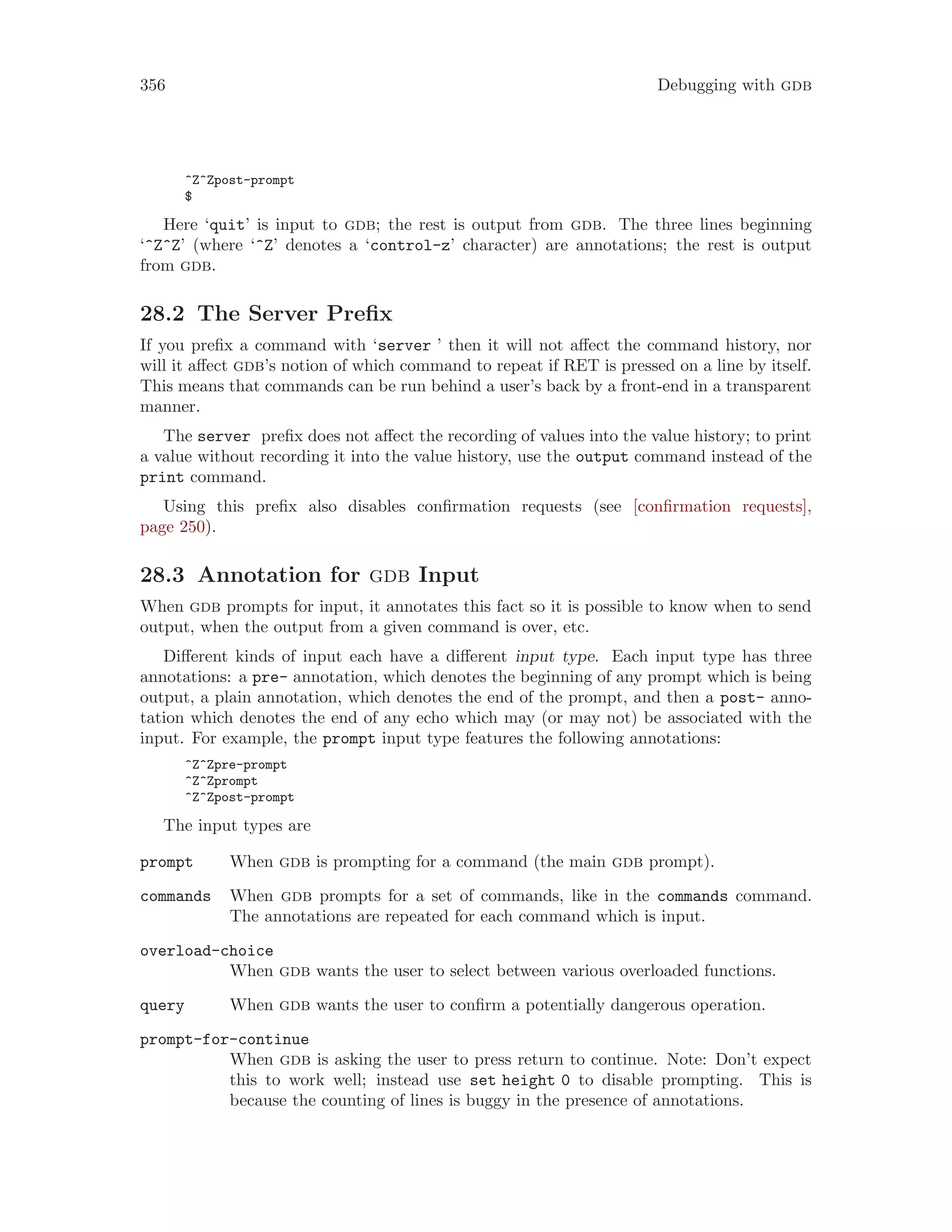 356 Debugging with gdb
^Z^Zpost-prompt
$
Here ‘quit’ is input to gdb; the rest is output from gdb. The three lines beginning
‘^Z^Z’ (where ‘^Z’ denotes a ‘control-z’ character) are annotations; the rest is output
from gdb.
28.2 The Server Prefix
If you prefix a command with ‘server ’ then it will not affect the command history, nor
will it affect gdb’s notion of which command to repeat if RET is pressed on a line by itself.
This means that commands can be run behind a user’s back by a front-end in a transparent
manner.
The server prefix does not affect the recording of values into the value history; to print
a value without recording it into the value history, use the output command instead of the
print command.
Using this prefix also disables confirmation requests (see [confirmation requests],
page 250).
28.3 Annotation for gdb Input
When gdb prompts for input, it annotates this fact so it is possible to know when to send
output, when the output from a given command is over, etc.
Different kinds of input each have a different input type. Each input type has three
annotations: a pre- annotation, which denotes the beginning of any prompt which is being
output, a plain annotation, which denotes the end of the prompt, and then a post- anno-
tation which denotes the end of any echo which may (or may not) be associated with the
input. For example, the prompt input type features the following annotations:
^Z^Zpre-prompt
^Z^Zprompt
^Z^Zpost-prompt
The input types are
prompt When gdb is prompting for a command (the main gdb prompt).
commands When gdb prompts for a set of commands, like in the commands command.
The annotations are repeated for each command which is input.
overload-choice
When gdb wants the user to select between various overloaded functions.
query When gdb wants the user to confirm a potentially dangerous operation.
prompt-for-continue
When gdb is asking the user to press return to continue. Note: Don’t expect
this to work well; instead use set height 0 to disable prompting. This is
because the counting of lines is buggy in the presence of annotations.
 