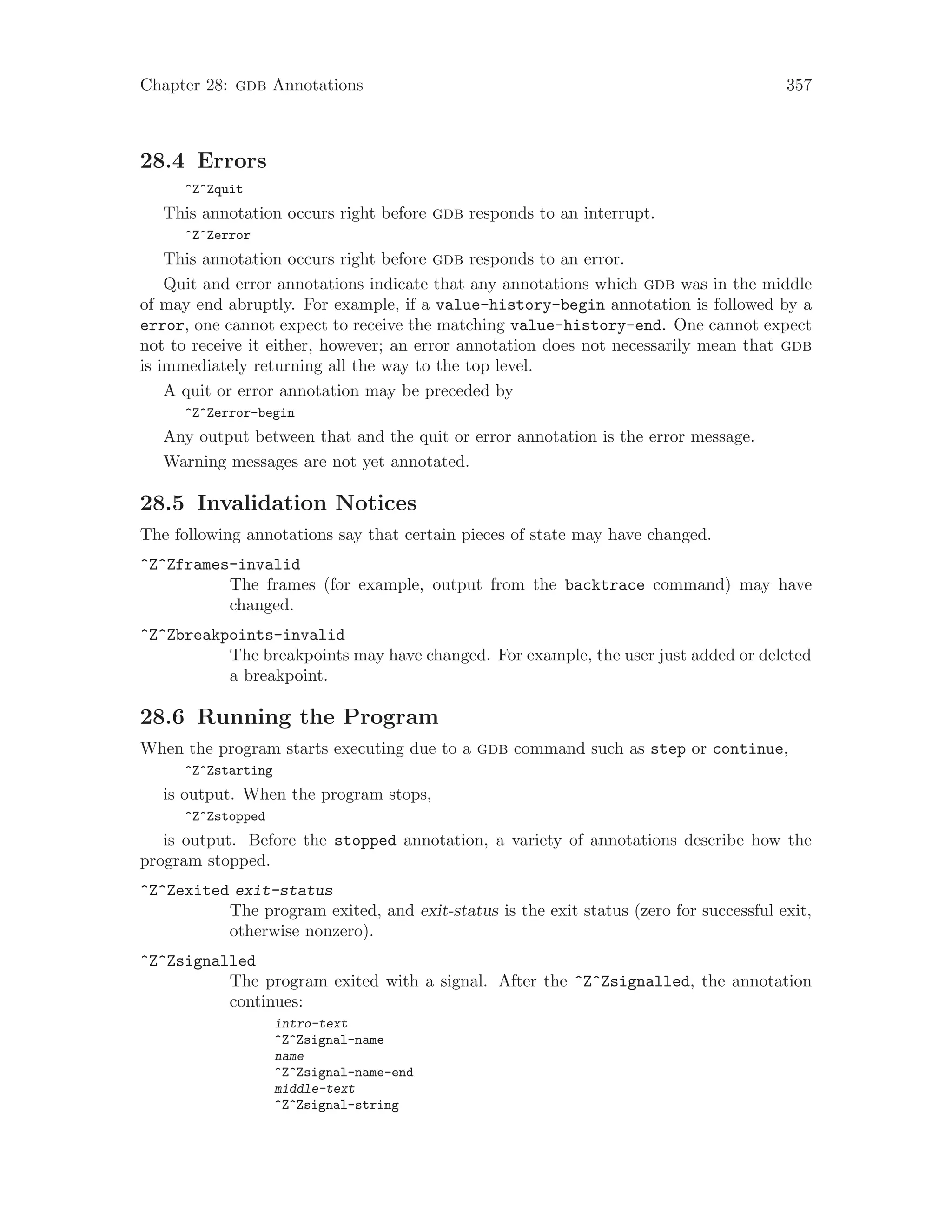 Chapter 28: gdb Annotations 357
28.4 Errors
^Z^Zquit
This annotation occurs right before gdb responds to an interrupt.
^Z^Zerror
This annotation occurs right before gdb responds to an error.
Quit and error annotations indicate that any annotations which gdb was in the middle
of may end abruptly. For example, if a value-history-begin annotation is followed by a
error, one cannot expect to receive the matching value-history-end. One cannot expect
not to receive it either, however; an error annotation does not necessarily mean that gdb
is immediately returning all the way to the top level.
A quit or error annotation may be preceded by
^Z^Zerror-begin
Any output between that and the quit or error annotation is the error message.
Warning messages are not yet annotated.
28.5 Invalidation Notices
The following annotations say that certain pieces of state may have changed.
^Z^Zframes-invalid
The frames (for example, output from the backtrace command) may have
changed.
^Z^Zbreakpoints-invalid
The breakpoints may have changed. For example, the user just added or deleted
a breakpoint.
28.6 Running the Program
When the program starts executing due to a gdb command such as step or continue,
^Z^Zstarting
is output. When the program stops,
^Z^Zstopped
is output. Before the stopped annotation, a variety of annotations describe how the
program stopped.
^Z^Zexited exit-status
The program exited, and exit-status is the exit status (zero for successful exit,
otherwise nonzero).
^Z^Zsignalled
The program exited with a signal. After the ^Z^Zsignalled, the annotation
continues:
intro-text
^Z^Zsignal-name
name
^Z^Zsignal-name-end
middle-text
^Z^Zsignal-string
 