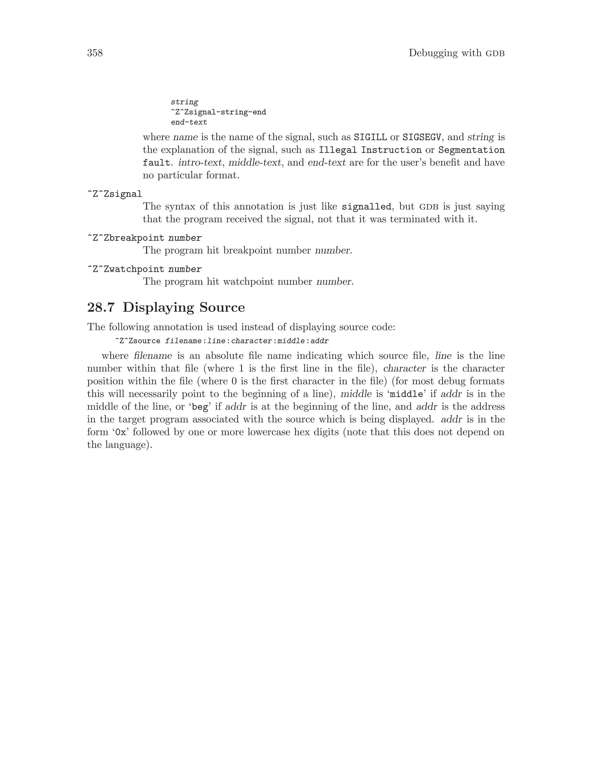 358 Debugging with gdb
string
^Z^Zsignal-string-end
end-text
where name is the name of the signal, such as SIGILL or SIGSEGV, and string is
the explanation of the signal, such as Illegal Instruction or Segmentation
fault. intro-text, middle-text, and end-text are for the user’s benefit and have
no particular format.
^Z^Zsignal
The syntax of this annotation is just like signalled, but gdb is just saying
that the program received the signal, not that it was terminated with it.
^Z^Zbreakpoint number
The program hit breakpoint number number.
^Z^Zwatchpoint number
The program hit watchpoint number number.
28.7 Displaying Source
The following annotation is used instead of displaying source code:
^Z^Zsource filename:line:character:middle:addr
where filename is an absolute file name indicating which source file, line is the line
number within that file (where 1 is the first line in the file), character is the character
position within the file (where 0 is the first character in the file) (for most debug formats
this will necessarily point to the beginning of a line), middle is ‘middle’ if addr is in the
middle of the line, or ‘beg’ if addr is at the beginning of the line, and addr is the address
in the target program associated with the source which is being displayed. addr is in the
form ‘0x’ followed by one or more lowercase hex digits (note that this does not depend on
the language).
 