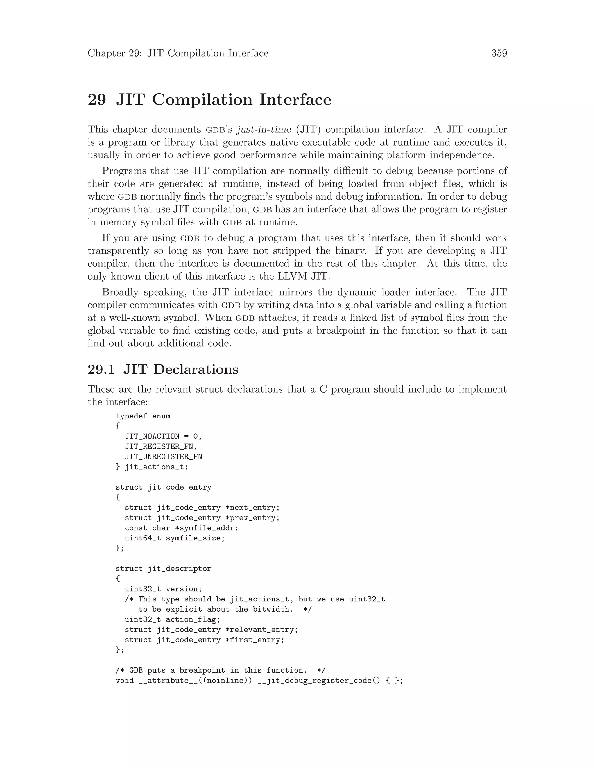 Chapter 29: JIT Compilation Interface 359
29 JIT Compilation Interface
This chapter documents gdb’s just-in-time (JIT) compilation interface. A JIT compiler
is a program or library that generates native executable code at runtime and executes it,
usually in order to achieve good performance while maintaining platform independence.
Programs that use JIT compilation are normally difficult to debug because portions of
their code are generated at runtime, instead of being loaded from object files, which is
where gdb normally finds the program’s symbols and debug information. In order to debug
programs that use JIT compilation, gdb has an interface that allows the program to register
in-memory symbol files with gdb at runtime.
If you are using gdb to debug a program that uses this interface, then it should work
transparently so long as you have not stripped the binary. If you are developing a JIT
compiler, then the interface is documented in the rest of this chapter. At this time, the
only known client of this interface is the LLVM JIT.
Broadly speaking, the JIT interface mirrors the dynamic loader interface. The JIT
compiler communicates with gdb by writing data into a global variable and calling a fuction
at a well-known symbol. When gdb attaches, it reads a linked list of symbol files from the
global variable to find existing code, and puts a breakpoint in the function so that it can
find out about additional code.
29.1 JIT Declarations
These are the relevant struct declarations that a C program should include to implement
the interface:
typedef enum
{
JIT_NOACTION = 0,
JIT_REGISTER_FN,
JIT_UNREGISTER_FN
} jit_actions_t;
struct jit_code_entry
{
struct jit_code_entry *next_entry;
struct jit_code_entry *prev_entry;
const char *symfile_addr;
uint64_t symfile_size;
};
struct jit_descriptor
{
uint32_t version;
/* This type should be jit_actions_t, but we use uint32_t
to be explicit about the bitwidth. */
uint32_t action_flag;
struct jit_code_entry *relevant_entry;
struct jit_code_entry *first_entry;
};
/* GDB puts a breakpoint in this function. */
void __attribute__((noinline)) __jit_debug_register_code() { };
 