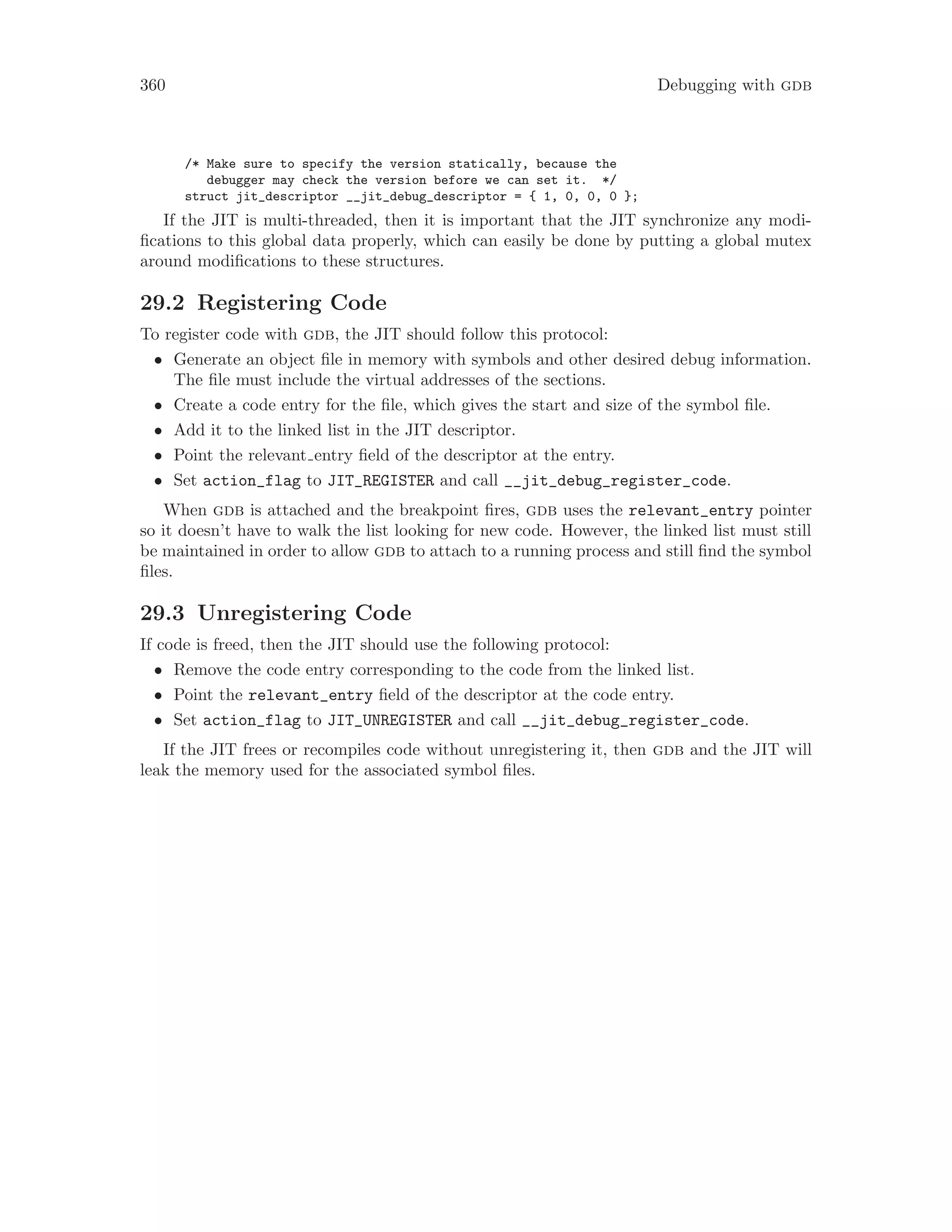 360 Debugging with gdb
/* Make sure to specify the version statically, because the
debugger may check the version before we can set it. */
struct jit_descriptor __jit_debug_descriptor = { 1, 0, 0, 0 };
If the JIT is multi-threaded, then it is important that the JIT synchronize any modi-
fications to this global data properly, which can easily be done by putting a global mutex
around modifications to these structures.
29.2 Registering Code
To register code with gdb, the JIT should follow this protocol:
• Generate an object file in memory with symbols and other desired debug information.
The file must include the virtual addresses of the sections.
• Create a code entry for the file, which gives the start and size of the symbol file.
• Add it to the linked list in the JIT descriptor.
• Point the relevant entry field of the descriptor at the entry.
• Set action_flag to JIT_REGISTER and call __jit_debug_register_code.
When gdb is attached and the breakpoint fires, gdb uses the relevant_entry pointer
so it doesn’t have to walk the list looking for new code. However, the linked list must still
be maintained in order to allow gdb to attach to a running process and still find the symbol
files.
29.3 Unregistering Code
If code is freed, then the JIT should use the following protocol:
• Remove the code entry corresponding to the code from the linked list.
• Point the relevant_entry field of the descriptor at the code entry.
• Set action_flag to JIT_UNREGISTER and call __jit_debug_register_code.
If the JIT frees or recompiles code without unregistering it, then gdb and the JIT will
leak the memory used for the associated symbol files.
 
