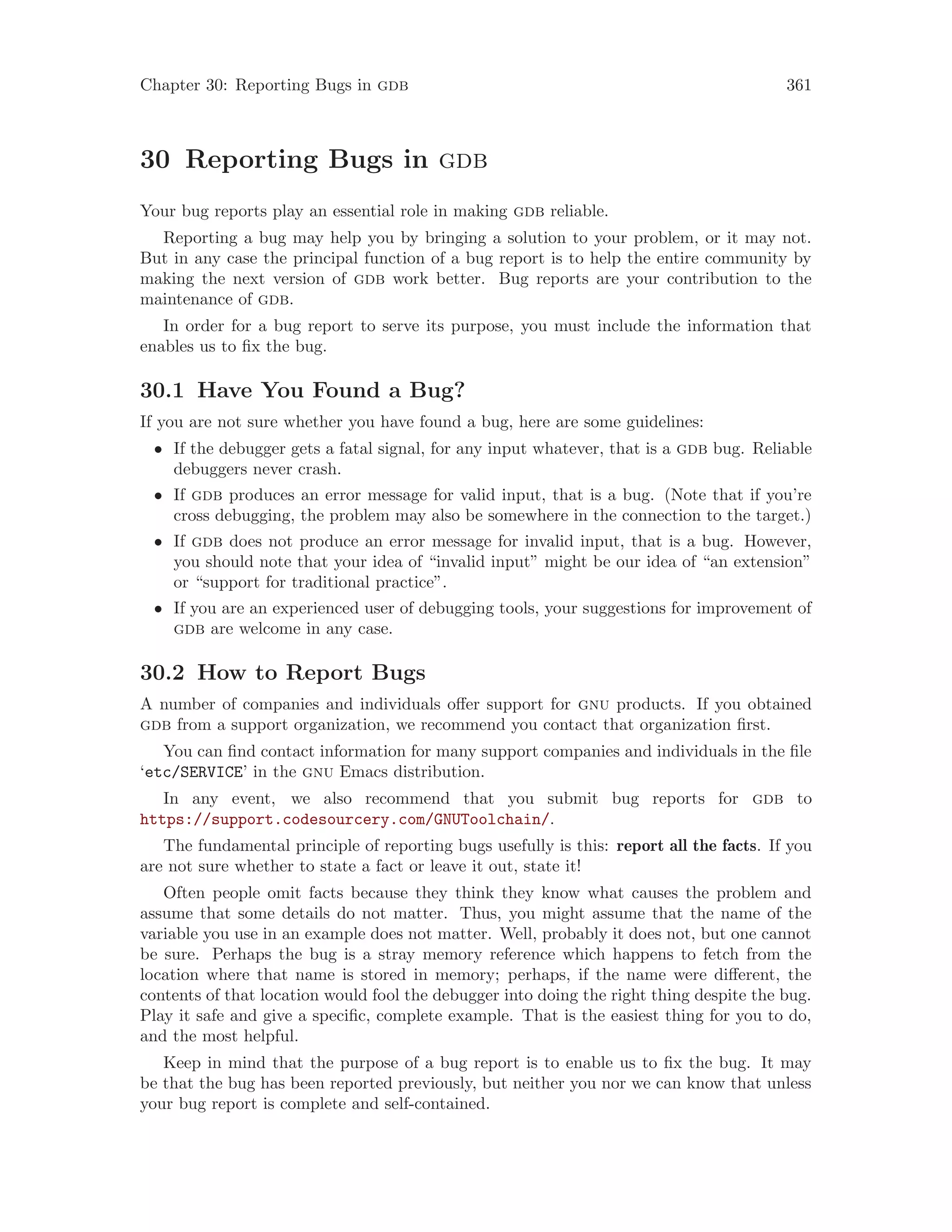 Chapter 30: Reporting Bugs in gdb 361
30 Reporting Bugs in gdb
Your bug reports play an essential role in making gdb reliable.
Reporting a bug may help you by bringing a solution to your problem, or it may not.
But in any case the principal function of a bug report is to help the entire community by
making the next version of gdb work better. Bug reports are your contribution to the
maintenance of gdb.
In order for a bug report to serve its purpose, you must include the information that
enables us to fix the bug.
30.1 Have You Found a Bug?
If you are not sure whether you have found a bug, here are some guidelines:
• If the debugger gets a fatal signal, for any input whatever, that is a gdb bug. Reliable
debuggers never crash.
• If gdb produces an error message for valid input, that is a bug. (Note that if you’re
cross debugging, the problem may also be somewhere in the connection to the target.)
• If gdb does not produce an error message for invalid input, that is a bug. However,
you should note that your idea of “invalid input” might be our idea of “an extension”
or “support for traditional practice”.
• If you are an experienced user of debugging tools, your suggestions for improvement of
gdb are welcome in any case.
30.2 How to Report Bugs
A number of companies and individuals offer support for gnu products. If you obtained
gdb from a support organization, we recommend you contact that organization first.
You can find contact information for many support companies and individuals in the file
‘etc/SERVICE’ in the gnu Emacs distribution.
In any event, we also recommend that you submit bug reports for gdb to
https://support.codesourcery.com/GNUToolchain/.
The fundamental principle of reporting bugs usefully is this: report all the facts. If you
are not sure whether to state a fact or leave it out, state it!
Often people omit facts because they think they know what causes the problem and
assume that some details do not matter. Thus, you might assume that the name of the
variable you use in an example does not matter. Well, probably it does not, but one cannot
be sure. Perhaps the bug is a stray memory reference which happens to fetch from the
location where that name is stored in memory; perhaps, if the name were different, the
contents of that location would fool the debugger into doing the right thing despite the bug.
Play it safe and give a specific, complete example. That is the easiest thing for you to do,
and the most helpful.
Keep in mind that the purpose of a bug report is to enable us to fix the bug. It may
be that the bug has been reported previously, but neither you nor we can know that unless
your bug report is complete and self-contained.
 