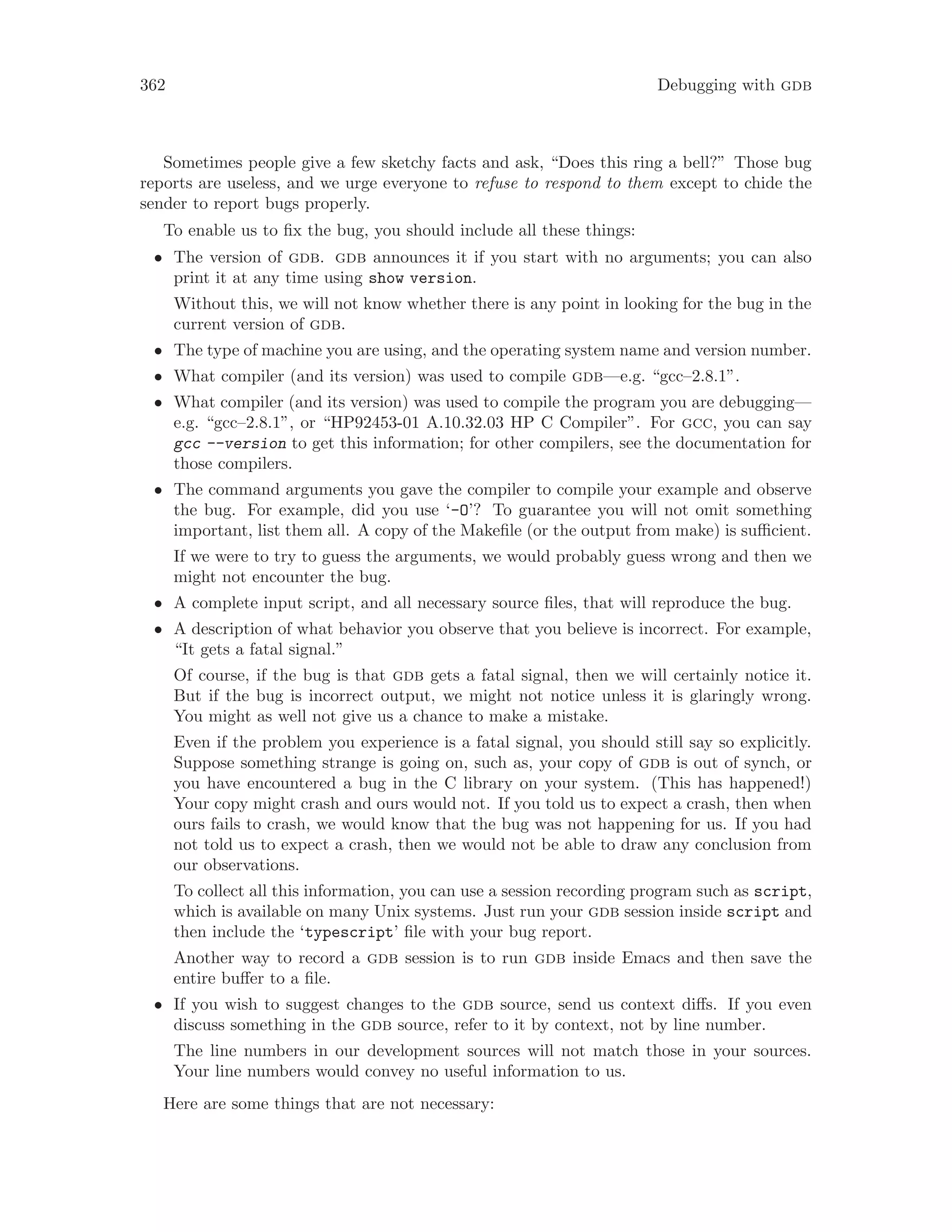 362 Debugging with gdb
Sometimes people give a few sketchy facts and ask, “Does this ring a bell?” Those bug
reports are useless, and we urge everyone to refuse to respond to them except to chide the
sender to report bugs properly.
To enable us to fix the bug, you should include all these things:
• The version of gdb. gdb announces it if you start with no arguments; you can also
print it at any time using show version.
Without this, we will not know whether there is any point in looking for the bug in the
current version of gdb.
• The type of machine you are using, and the operating system name and version number.
• What compiler (and its version) was used to compile gdb—e.g. “gcc–2.8.1”.
• What compiler (and its version) was used to compile the program you are debugging—
e.g. “gcc–2.8.1”, or “HP92453-01 A.10.32.03 HP C Compiler”. For gcc, you can say
gcc --version to get this information; for other compilers, see the documentation for
those compilers.
• The command arguments you gave the compiler to compile your example and observe
the bug. For example, did you use ‘-O’? To guarantee you will not omit something
important, list them all. A copy of the Makefile (or the output from make) is sufficient.
If we were to try to guess the arguments, we would probably guess wrong and then we
might not encounter the bug.
• A complete input script, and all necessary source files, that will reproduce the bug.
• A description of what behavior you observe that you believe is incorrect. For example,
“It gets a fatal signal.”
Of course, if the bug is that gdb gets a fatal signal, then we will certainly notice it.
But if the bug is incorrect output, we might not notice unless it is glaringly wrong.
You might as well not give us a chance to make a mistake.
Even if the problem you experience is a fatal signal, you should still say so explicitly.
Suppose something strange is going on, such as, your copy of gdb is out of synch, or
you have encountered a bug in the C library on your system. (This has happened!)
Your copy might crash and ours would not. If you told us to expect a crash, then when
ours fails to crash, we would know that the bug was not happening for us. If you had
not told us to expect a crash, then we would not be able to draw any conclusion from
our observations.
To collect all this information, you can use a session recording program such as script,
which is available on many Unix systems. Just run your gdb session inside script and
then include the ‘typescript’ file with your bug report.
Another way to record a gdb session is to run gdb inside Emacs and then save the
entire buffer to a file.
• If you wish to suggest changes to the gdb source, send us context diffs. If you even
discuss something in the gdb source, refer to it by context, not by line number.
The line numbers in our development sources will not match those in your sources.
Your line numbers would convey no useful information to us.
Here are some things that are not necessary:
 