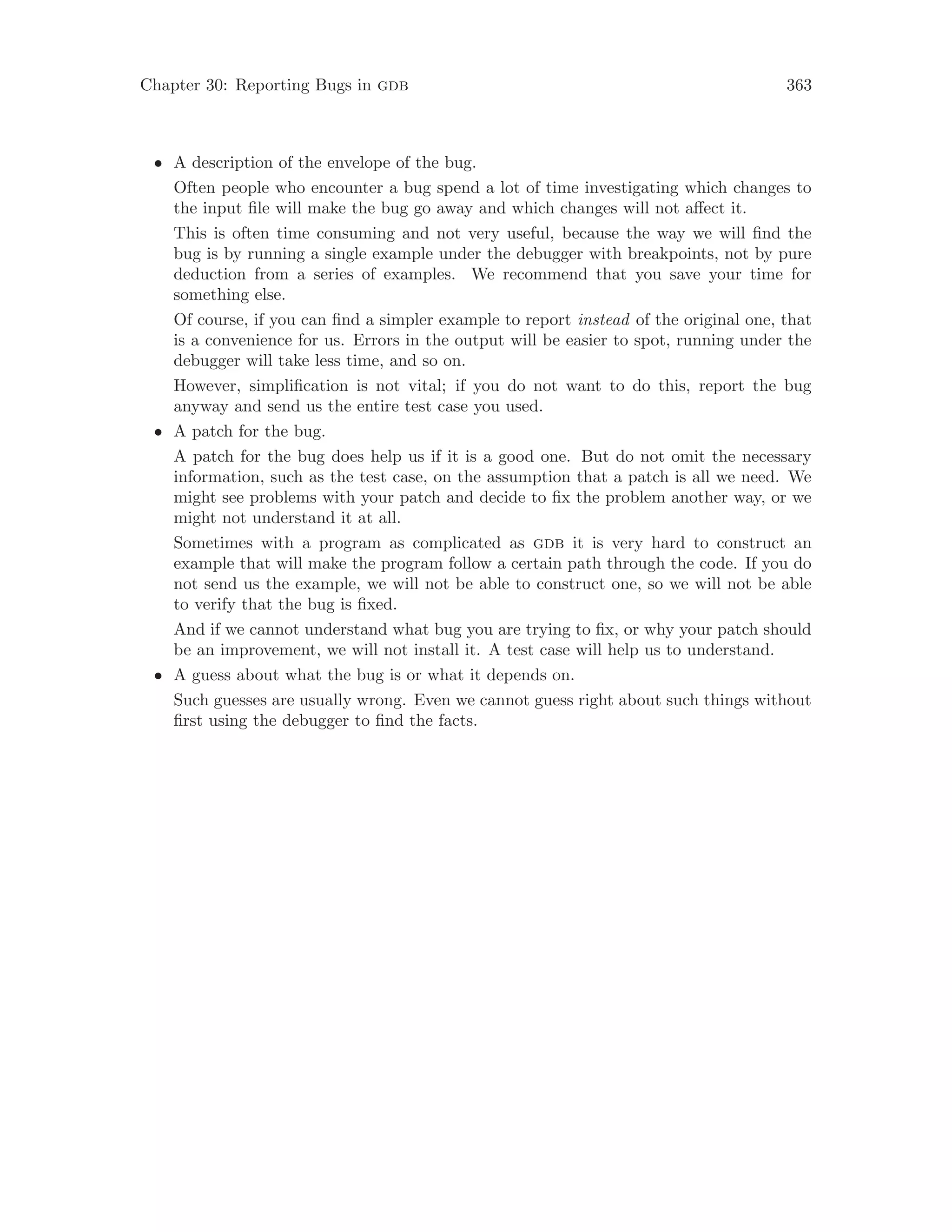 Chapter 30: Reporting Bugs in gdb 363
• A description of the envelope of the bug.
Often people who encounter a bug spend a lot of time investigating which changes to
the input file will make the bug go away and which changes will not affect it.
This is often time consuming and not very useful, because the way we will find the
bug is by running a single example under the debugger with breakpoints, not by pure
deduction from a series of examples. We recommend that you save your time for
something else.
Of course, if you can find a simpler example to report instead of the original one, that
is a convenience for us. Errors in the output will be easier to spot, running under the
debugger will take less time, and so on.
However, simplification is not vital; if you do not want to do this, report the bug
anyway and send us the entire test case you used.
• A patch for the bug.
A patch for the bug does help us if it is a good one. But do not omit the necessary
information, such as the test case, on the assumption that a patch is all we need. We
might see problems with your patch and decide to fix the problem another way, or we
might not understand it at all.
Sometimes with a program as complicated as gdb it is very hard to construct an
example that will make the program follow a certain path through the code. If you do
not send us the example, we will not be able to construct one, so we will not be able
to verify that the bug is fixed.
And if we cannot understand what bug you are trying to fix, or why your patch should
be an improvement, we will not install it. A test case will help us to understand.
• A guess about what the bug is or what it depends on.
Such guesses are usually wrong. Even we cannot guess right about such things without
first using the debugger to find the facts.
 