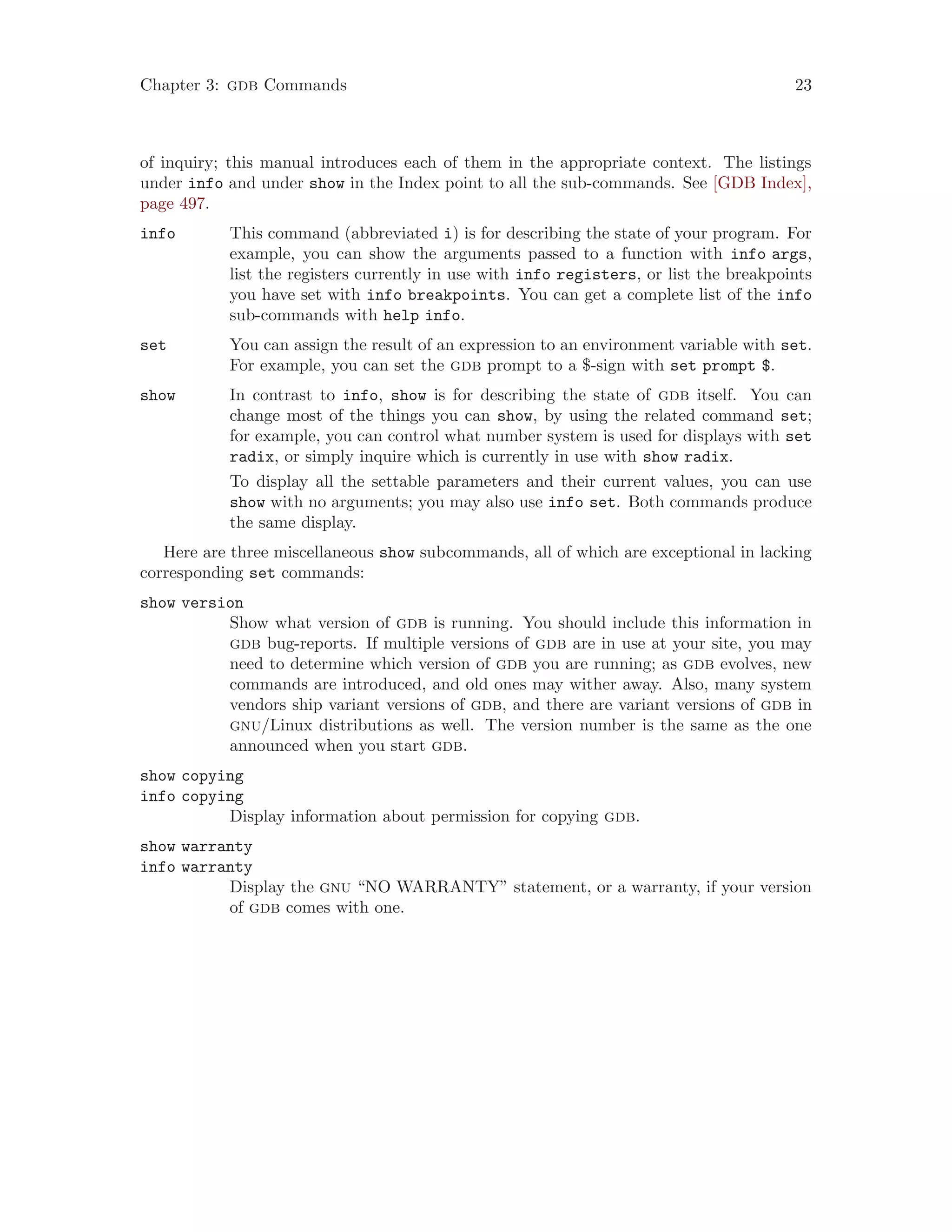 Chapter 3: gdb Commands 23
of inquiry; this manual introduces each of them in the appropriate context. The listings
under info and under show in the Index point to all the sub-commands. See [GDB Index],
page 497.
info This command (abbreviated i) is for describing the state of your program. For
example, you can show the arguments passed to a function with info args,
list the registers currently in use with info registers, or list the breakpoints
you have set with info breakpoints. You can get a complete list of the info
sub-commands with help info.
set You can assign the result of an expression to an environment variable with set.
For example, you can set the gdb prompt to a $-sign with set prompt $.
show In contrast to info, show is for describing the state of gdb itself. You can
change most of the things you can show, by using the related command set;
for example, you can control what number system is used for displays with set
radix, or simply inquire which is currently in use with show radix.
To display all the settable parameters and their current values, you can use
show with no arguments; you may also use info set. Both commands produce
the same display.
Here are three miscellaneous show subcommands, all of which are exceptional in lacking
corresponding set commands:
show version
Show what version of gdb is running. You should include this information in
gdb bug-reports. If multiple versions of gdb are in use at your site, you may
need to determine which version of gdb you are running; as gdb evolves, new
commands are introduced, and old ones may wither away. Also, many system
vendors ship variant versions of gdb, and there are variant versions of gdb in
gnu/Linux distributions as well. The version number is the same as the one
announced when you start gdb.
show copying
info copying
Display information about permission for copying gdb.
show warranty
info warranty
Display the gnu “NO WARRANTY” statement, or a warranty, if your version
of gdb comes with one.
 