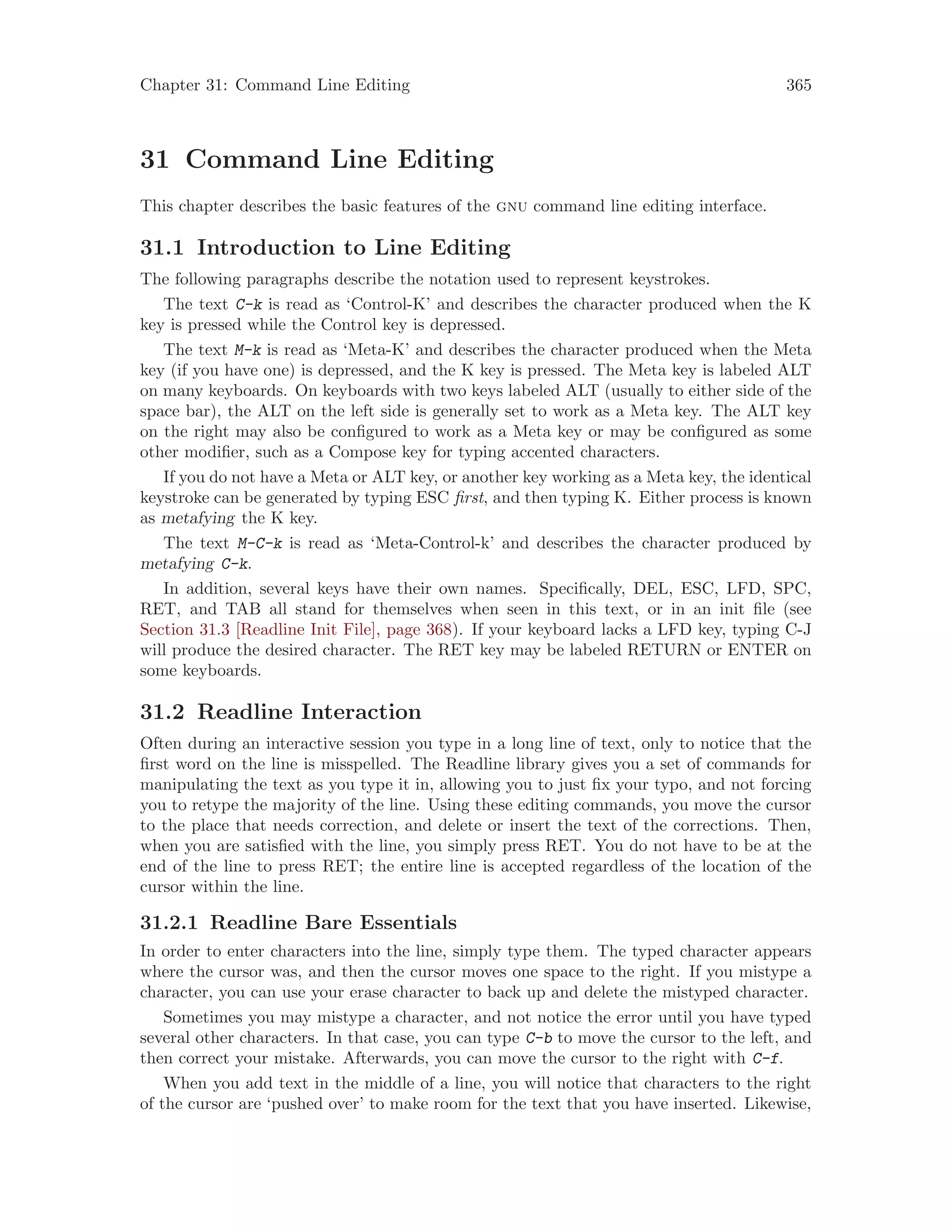 Chapter 31: Command Line Editing 365
31 Command Line Editing
This chapter describes the basic features of the gnu command line editing interface.
31.1 Introduction to Line Editing
The following paragraphs describe the notation used to represent keystrokes.
The text C-k is read as ‘Control-K’ and describes the character produced when the K
key is pressed while the Control key is depressed.
The text M-k is read as ‘Meta-K’ and describes the character produced when the Meta
key (if you have one) is depressed, and the K key is pressed. The Meta key is labeled ALT
on many keyboards. On keyboards with two keys labeled ALT (usually to either side of the
space bar), the ALT on the left side is generally set to work as a Meta key. The ALT key
on the right may also be configured to work as a Meta key or may be configured as some
other modifier, such as a Compose key for typing accented characters.
If you do not have a Meta or ALT key, or another key working as a Meta key, the identical
keystroke can be generated by typing ESC first, and then typing K. Either process is known
as metafying the K key.
The text M-C-k is read as ‘Meta-Control-k’ and describes the character produced by
metafying C-k.
In addition, several keys have their own names. Specifically, DEL, ESC, LFD, SPC,
RET, and TAB all stand for themselves when seen in this text, or in an init file (see
Section 31.3 [Readline Init File], page 368). If your keyboard lacks a LFD key, typing C-J
will produce the desired character. The RET key may be labeled RETURN or ENTER on
some keyboards.
31.2 Readline Interaction
Often during an interactive session you type in a long line of text, only to notice that the
first word on the line is misspelled. The Readline library gives you a set of commands for
manipulating the text as you type it in, allowing you to just fix your typo, and not forcing
you to retype the majority of the line. Using these editing commands, you move the cursor
to the place that needs correction, and delete or insert the text of the corrections. Then,
when you are satisfied with the line, you simply press RET. You do not have to be at the
end of the line to press RET; the entire line is accepted regardless of the location of the
cursor within the line.
31.2.1 Readline Bare Essentials
In order to enter characters into the line, simply type them. The typed character appears
where the cursor was, and then the cursor moves one space to the right. If you mistype a
character, you can use your erase character to back up and delete the mistyped character.
Sometimes you may mistype a character, and not notice the error until you have typed
several other characters. In that case, you can type C-b to move the cursor to the left, and
then correct your mistake. Afterwards, you can move the cursor to the right with C-f.
When you add text in the middle of a line, you will notice that characters to the right
of the cursor are ‘pushed over’ to make room for the text that you have inserted. Likewise,
 