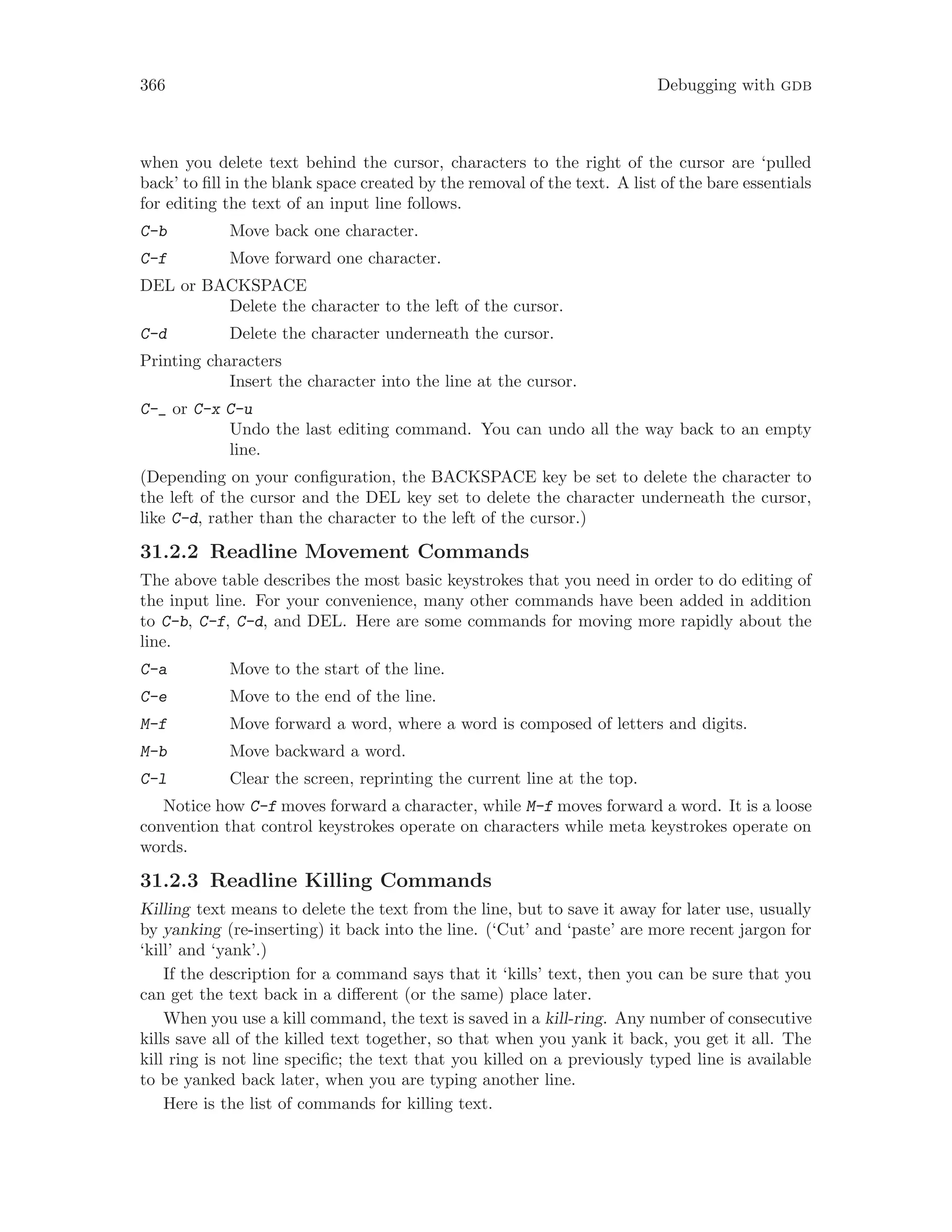 366 Debugging with gdb
when you delete text behind the cursor, characters to the right of the cursor are ‘pulled
back’ to fill in the blank space created by the removal of the text. A list of the bare essentials
for editing the text of an input line follows.
C-b Move back one character.
C-f Move forward one character.
DEL or BACKSPACE
Delete the character to the left of the cursor.
C-d Delete the character underneath the cursor.
Printing characters
Insert the character into the line at the cursor.
C-_ or C-x C-u
Undo the last editing command. You can undo all the way back to an empty
line.
(Depending on your configuration, the BACKSPACE key be set to delete the character to
the left of the cursor and the DEL key set to delete the character underneath the cursor,
like C-d, rather than the character to the left of the cursor.)
31.2.2 Readline Movement Commands
The above table describes the most basic keystrokes that you need in order to do editing of
the input line. For your convenience, many other commands have been added in addition
to C-b, C-f, C-d, and DEL. Here are some commands for moving more rapidly about the
line.
C-a Move to the start of the line.
C-e Move to the end of the line.
M-f Move forward a word, where a word is composed of letters and digits.
M-b Move backward a word.
C-l Clear the screen, reprinting the current line at the top.
Notice how C-f moves forward a character, while M-f moves forward a word. It is a loose
convention that control keystrokes operate on characters while meta keystrokes operate on
words.
31.2.3 Readline Killing Commands
Killing text means to delete the text from the line, but to save it away for later use, usually
by yanking (re-inserting) it back into the line. (‘Cut’ and ‘paste’ are more recent jargon for
‘kill’ and ‘yank’.)
If the description for a command says that it ‘kills’ text, then you can be sure that you
can get the text back in a different (or the same) place later.
When you use a kill command, the text is saved in a kill-ring. Any number of consecutive
kills save all of the killed text together, so that when you yank it back, you get it all. The
kill ring is not line specific; the text that you killed on a previously typed line is available
to be yanked back later, when you are typing another line.
Here is the list of commands for killing text.
 