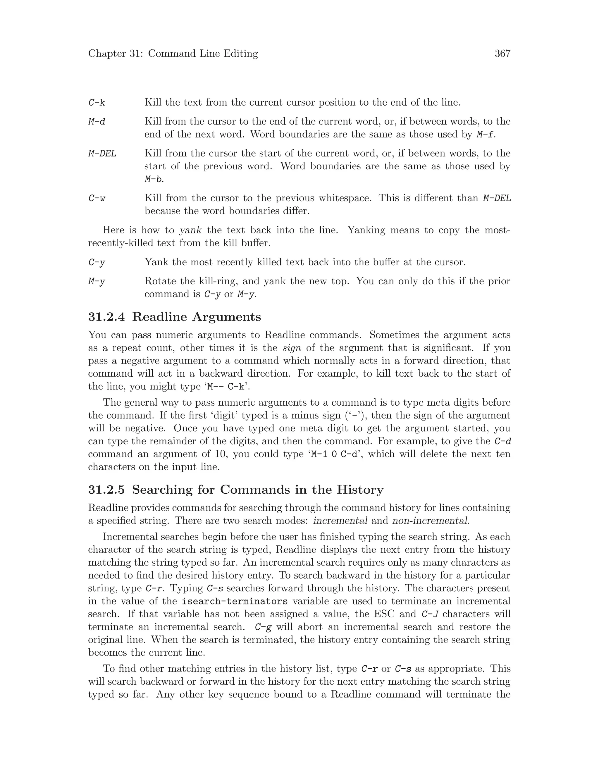 Chapter 31: Command Line Editing 367
C-k Kill the text from the current cursor position to the end of the line.
M-d Kill from the cursor to the end of the current word, or, if between words, to the
end of the next word. Word boundaries are the same as those used by M-f.
M-DEL Kill from the cursor the start of the current word, or, if between words, to the
start of the previous word. Word boundaries are the same as those used by
M-b.
C-w Kill from the cursor to the previous whitespace. This is different than M-DEL
because the word boundaries differ.
Here is how to yank the text back into the line. Yanking means to copy the most-
recently-killed text from the kill buffer.
C-y Yank the most recently killed text back into the buffer at the cursor.
M-y Rotate the kill-ring, and yank the new top. You can only do this if the prior
command is C-y or M-y.
31.2.4 Readline Arguments
You can pass numeric arguments to Readline commands. Sometimes the argument acts
as a repeat count, other times it is the sign of the argument that is significant. If you
pass a negative argument to a command which normally acts in a forward direction, that
command will act in a backward direction. For example, to kill text back to the start of
the line, you might type ‘M-- C-k’.
The general way to pass numeric arguments to a command is to type meta digits before
the command. If the first ‘digit’ typed is a minus sign (‘-’), then the sign of the argument
will be negative. Once you have typed one meta digit to get the argument started, you
can type the remainder of the digits, and then the command. For example, to give the C-d
command an argument of 10, you could type ‘M-1 0 C-d’, which will delete the next ten
characters on the input line.
31.2.5 Searching for Commands in the History
Readline provides commands for searching through the command history for lines containing
a specified string. There are two search modes: incremental and non-incremental.
Incremental searches begin before the user has finished typing the search string. As each
character of the search string is typed, Readline displays the next entry from the history
matching the string typed so far. An incremental search requires only as many characters as
needed to find the desired history entry. To search backward in the history for a particular
string, type C-r. Typing C-s searches forward through the history. The characters present
in the value of the isearch-terminators variable are used to terminate an incremental
search. If that variable has not been assigned a value, the ESC and C-J characters will
terminate an incremental search. C-g will abort an incremental search and restore the
original line. When the search is terminated, the history entry containing the search string
becomes the current line.
To find other matching entries in the history list, type C-r or C-s as appropriate. This
will search backward or forward in the history for the next entry matching the search string
typed so far. Any other key sequence bound to a Readline command will terminate the
 