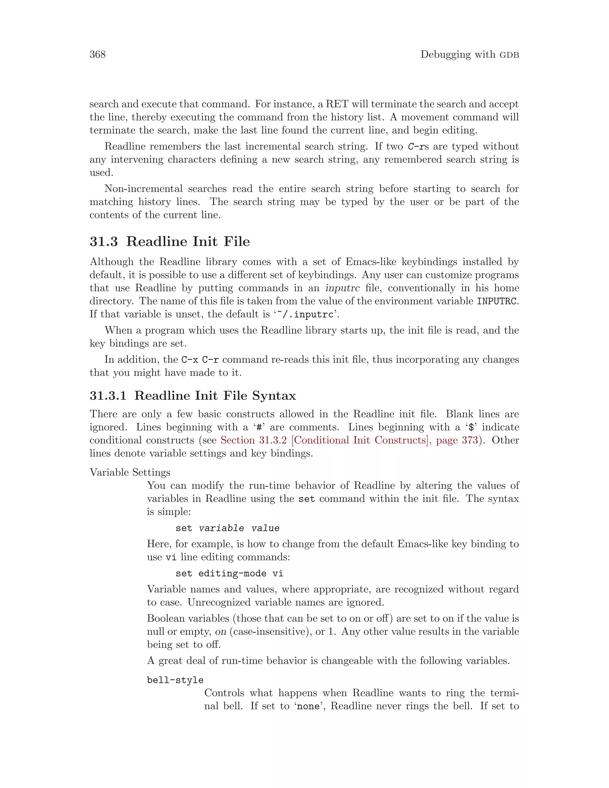368 Debugging with gdb
search and execute that command. For instance, a RET will terminate the search and accept
the line, thereby executing the command from the history list. A movement command will
terminate the search, make the last line found the current line, and begin editing.
Readline remembers the last incremental search string. If two C-rs are typed without
any intervening characters defining a new search string, any remembered search string is
used.
Non-incremental searches read the entire search string before starting to search for
matching history lines. The search string may be typed by the user or be part of the
contents of the current line.
31.3 Readline Init File
Although the Readline library comes with a set of Emacs-like keybindings installed by
default, it is possible to use a different set of keybindings. Any user can customize programs
that use Readline by putting commands in an inputrc file, conventionally in his home
directory. The name of this file is taken from the value of the environment variable INPUTRC.
If that variable is unset, the default is ‘~/.inputrc’.
When a program which uses the Readline library starts up, the init file is read, and the
key bindings are set.
In addition, the C-x C-r command re-reads this init file, thus incorporating any changes
that you might have made to it.
31.3.1 Readline Init File Syntax
There are only a few basic constructs allowed in the Readline init file. Blank lines are
ignored. Lines beginning with a ‘#’ are comments. Lines beginning with a ‘$’ indicate
conditional constructs (see Section 31.3.2 [Conditional Init Constructs], page 373). Other
lines denote variable settings and key bindings.
Variable Settings
You can modify the run-time behavior of Readline by altering the values of
variables in Readline using the set command within the init file. The syntax
is simple:
set variable value
Here, for example, is how to change from the default Emacs-like key binding to
use vi line editing commands:
set editing-mode vi
Variable names and values, where appropriate, are recognized without regard
to case. Unrecognized variable names are ignored.
Boolean variables (those that can be set to on or off) are set to on if the value is
null or empty, on (case-insensitive), or 1. Any other value results in the variable
being set to off.
A great deal of run-time behavior is changeable with the following variables.
bell-style
Controls what happens when Readline wants to ring the termi-
nal bell. If set to ‘none’, Readline never rings the bell. If set to
 