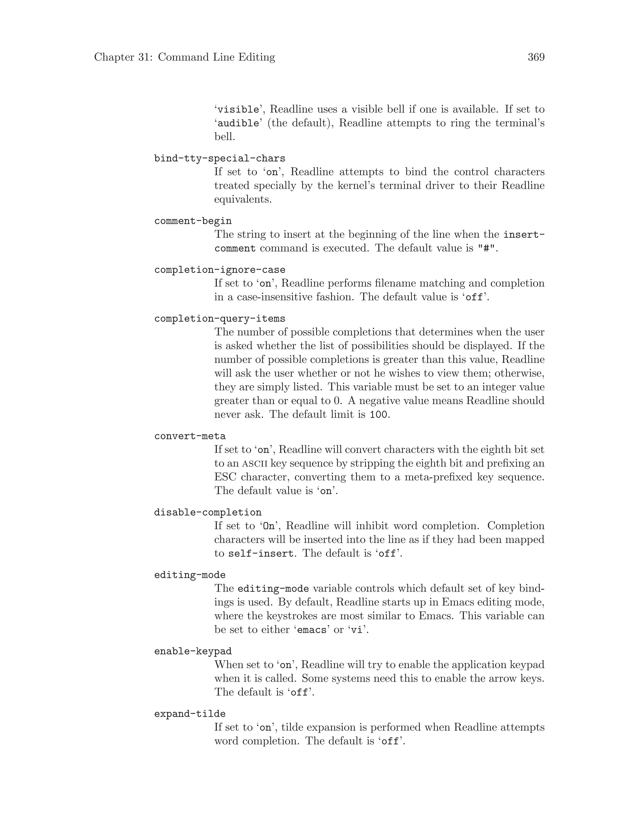 Chapter 31: Command Line Editing 369
‘visible’, Readline uses a visible bell if one is available. If set to
‘audible’ (the default), Readline attempts to ring the terminal’s
bell.
bind-tty-special-chars
If set to ‘on’, Readline attempts to bind the control characters
treated specially by the kernel’s terminal driver to their Readline
equivalents.
comment-begin
The string to insert at the beginning of the line when the insert-
comment command is executed. The default value is "#".
completion-ignore-case
If set to ‘on’, Readline performs filename matching and completion
in a case-insensitive fashion. The default value is ‘off’.
completion-query-items
The number of possible completions that determines when the user
is asked whether the list of possibilities should be displayed. If the
number of possible completions is greater than this value, Readline
will ask the user whether or not he wishes to view them; otherwise,
they are simply listed. This variable must be set to an integer value
greater than or equal to 0. A negative value means Readline should
never ask. The default limit is 100.
convert-meta
If set to ‘on’, Readline will convert characters with the eighth bit set
to an ascii key sequence by stripping the eighth bit and prefixing an
ESC character, converting them to a meta-prefixed key sequence.
The default value is ‘on’.
disable-completion
If set to ‘On’, Readline will inhibit word completion. Completion
characters will be inserted into the line as if they had been mapped
to self-insert. The default is ‘off’.
editing-mode
The editing-mode variable controls which default set of key bind-
ings is used. By default, Readline starts up in Emacs editing mode,
where the keystrokes are most similar to Emacs. This variable can
be set to either ‘emacs’ or ‘vi’.
enable-keypad
When set to ‘on’, Readline will try to enable the application keypad
when it is called. Some systems need this to enable the arrow keys.
The default is ‘off’.
expand-tilde
If set to ‘on’, tilde expansion is performed when Readline attempts
word completion. The default is ‘off’.
 
