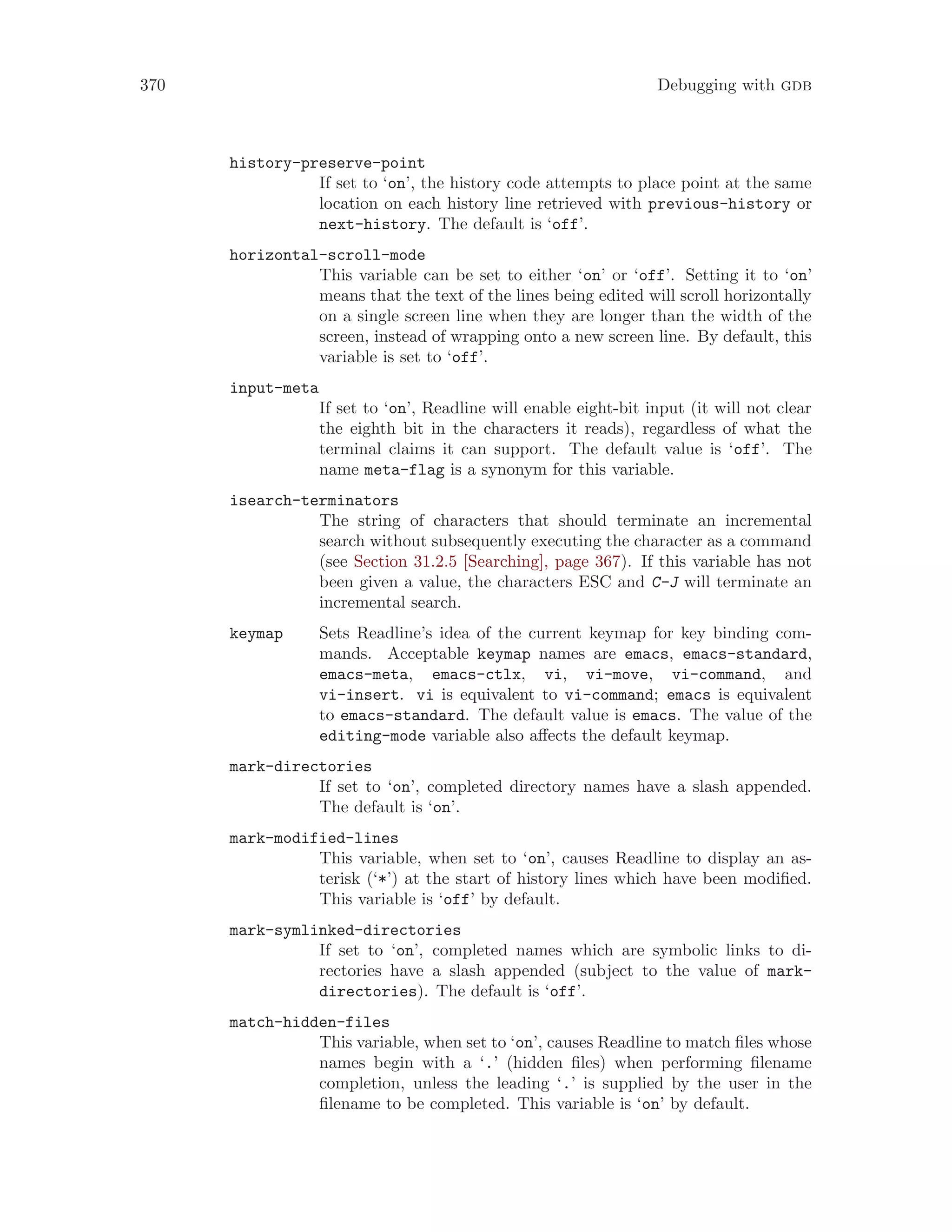 370 Debugging with gdb
history-preserve-point
If set to ‘on’, the history code attempts to place point at the same
location on each history line retrieved with previous-history or
next-history. The default is ‘off’.
horizontal-scroll-mode
This variable can be set to either ‘on’ or ‘off’. Setting it to ‘on’
means that the text of the lines being edited will scroll horizontally
on a single screen line when they are longer than the width of the
screen, instead of wrapping onto a new screen line. By default, this
variable is set to ‘off’.
input-meta
If set to ‘on’, Readline will enable eight-bit input (it will not clear
the eighth bit in the characters it reads), regardless of what the
terminal claims it can support. The default value is ‘off’. The
name meta-flag is a synonym for this variable.
isearch-terminators
The string of characters that should terminate an incremental
search without subsequently executing the character as a command
(see Section 31.2.5 [Searching], page 367). If this variable has not
been given a value, the characters ESC and C-J will terminate an
incremental search.
keymap Sets Readline’s idea of the current keymap for key binding com-
mands. Acceptable keymap names are emacs, emacs-standard,
emacs-meta, emacs-ctlx, vi, vi-move, vi-command, and
vi-insert. vi is equivalent to vi-command; emacs is equivalent
to emacs-standard. The default value is emacs. The value of the
editing-mode variable also affects the default keymap.
mark-directories
If set to ‘on’, completed directory names have a slash appended.
The default is ‘on’.
mark-modified-lines
This variable, when set to ‘on’, causes Readline to display an as-
terisk (‘*’) at the start of history lines which have been modified.
This variable is ‘off’ by default.
mark-symlinked-directories
If set to ‘on’, completed names which are symbolic links to di-
rectories have a slash appended (subject to the value of mark-
directories). The default is ‘off’.
match-hidden-files
This variable, when set to ‘on’, causes Readline to match files whose
names begin with a ‘.’ (hidden files) when performing filename
completion, unless the leading ‘.’ is supplied by the user in the
filename to be completed. This variable is ‘on’ by default.
 