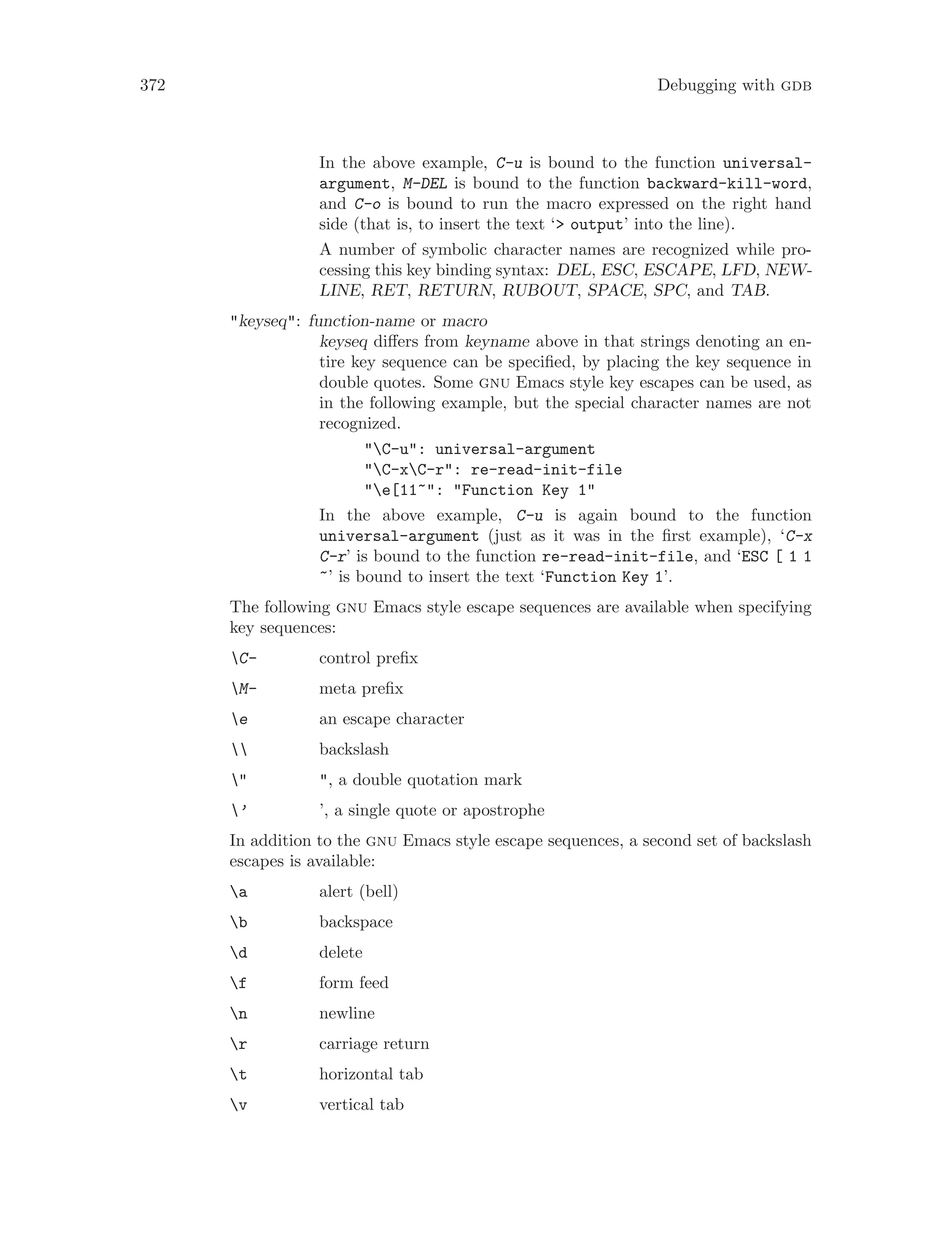 372 Debugging with gdb
In the above example, C-u is bound to the function universal-
argument, M-DEL is bound to the function backward-kill-word,
and C-o is bound to run the macro expressed on the right hand
side (that is, to insert the text ‘> output’ into the line).
A number of symbolic character names are recognized while pro-
cessing this key binding syntax: DEL, ESC, ESCAPE, LFD, NEW-
LINE, RET, RETURN, RUBOUT, SPACE, SPC, and TAB.
"keyseq": function-name or macro
keyseq differs from keyname above in that strings denoting an en-
tire key sequence can be specified, by placing the key sequence in
double quotes. Some gnu Emacs style key escapes can be used, as
in the following example, but the special character names are not
recognized.
"C-u": universal-argument
"C-xC-r": re-read-init-file
"e[11~": "Function Key 1"
In the above example, C-u is again bound to the function
universal-argument (just as it was in the first example), ‘C-x
C-r’ is bound to the function re-read-init-file, and ‘ESC [ 1 1
~’ is bound to insert the text ‘Function Key 1’.
The following gnu Emacs style escape sequences are available when specifying
key sequences:
C- control prefix
M- meta prefix
e an escape character
 backslash
" ", a double quotation mark
’ ’, a single quote or apostrophe
In addition to the gnu Emacs style escape sequences, a second set of backslash
escapes is available:
a alert (bell)
b backspace
d delete
f form feed
n newline
r carriage return
t horizontal tab
v vertical tab
 
