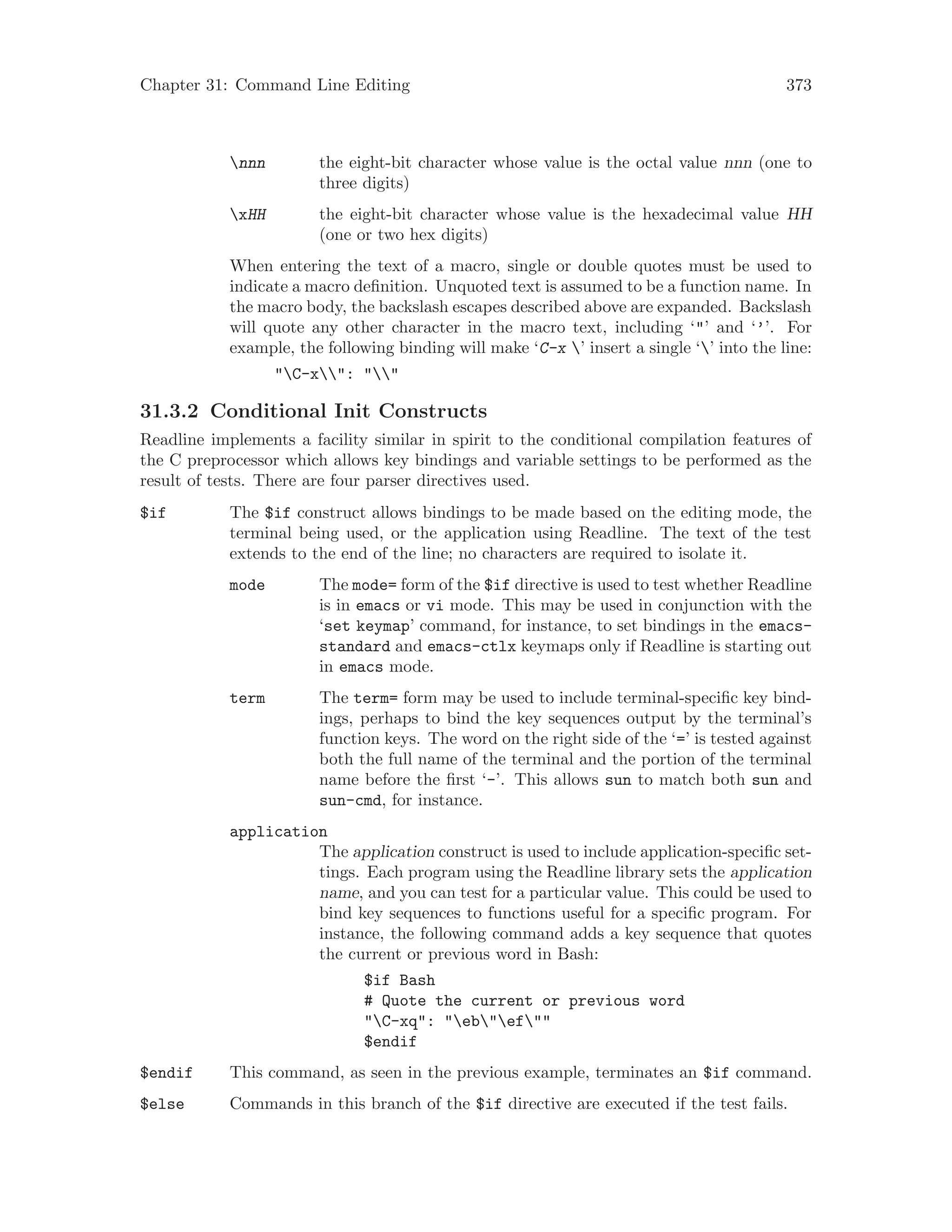 Chapter 31: Command Line Editing 373
nnn the eight-bit character whose value is the octal value nnn (one to
three digits)
xHH the eight-bit character whose value is the hexadecimal value HH
(one or two hex digits)
When entering the text of a macro, single or double quotes must be used to
indicate a macro definition. Unquoted text is assumed to be a function name. In
the macro body, the backslash escapes described above are expanded. Backslash
will quote any other character in the macro text, including ‘"’ and ‘’’. For
example, the following binding will make ‘C-x ’ insert a single ‘’ into the line:
"C-x": ""
31.3.2 Conditional Init Constructs
Readline implements a facility similar in spirit to the conditional compilation features of
the C preprocessor which allows key bindings and variable settings to be performed as the
result of tests. There are four parser directives used.
$if The $if construct allows bindings to be made based on the editing mode, the
terminal being used, or the application using Readline. The text of the test
extends to the end of the line; no characters are required to isolate it.
mode The mode= form of the $if directive is used to test whether Readline
is in emacs or vi mode. This may be used in conjunction with the
‘set keymap’ command, for instance, to set bindings in the emacs-
standard and emacs-ctlx keymaps only if Readline is starting out
in emacs mode.
term The term= form may be used to include terminal-specific key bind-
ings, perhaps to bind the key sequences output by the terminal’s
function keys. The word on the right side of the ‘=’ is tested against
both the full name of the terminal and the portion of the terminal
name before the first ‘-’. This allows sun to match both sun and
sun-cmd, for instance.
application
The application construct is used to include application-specific set-
tings. Each program using the Readline library sets the application
name, and you can test for a particular value. This could be used to
bind key sequences to functions useful for a specific program. For
instance, the following command adds a key sequence that quotes
the current or previous word in Bash:
$if Bash
# Quote the current or previous word
"C-xq": "eb"ef""
$endif
$endif This command, as seen in the previous example, terminates an $if command.
$else Commands in this branch of the $if directive are executed if the test fails.
 