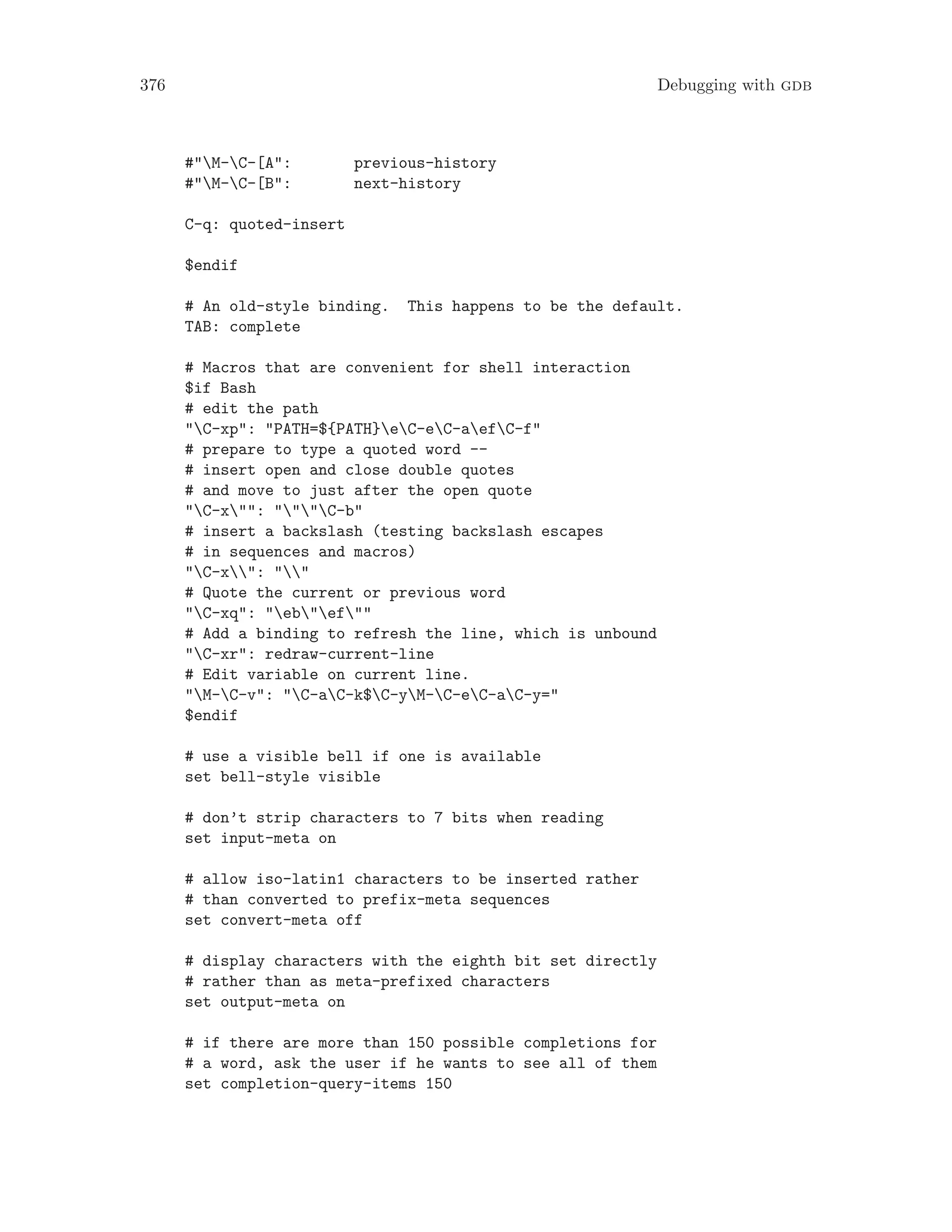 376 Debugging with gdb
#"M-C-[A": previous-history
#"M-C-[B": next-history
C-q: quoted-insert
$endif
# An old-style binding. This happens to be the default.
TAB: complete
# Macros that are convenient for shell interaction
$if Bash
# edit the path
"C-xp": "PATH=${PATH}eC-eC-aefC-f"
# prepare to type a quoted word --
# insert open and close double quotes
# and move to just after the open quote
"C-x"": """C-b"
# insert a backslash (testing backslash escapes
# in sequences and macros)
"C-x": ""
# Quote the current or previous word
"C-xq": "eb"ef""
# Add a binding to refresh the line, which is unbound
"C-xr": redraw-current-line
# Edit variable on current line.
"M-C-v": "C-aC-k$C-yM-C-eC-aC-y="
$endif
# use a visible bell if one is available
set bell-style visible
# don’t strip characters to 7 bits when reading
set input-meta on
# allow iso-latin1 characters to be inserted rather
# than converted to prefix-meta sequences
set convert-meta off
# display characters with the eighth bit set directly
# rather than as meta-prefixed characters
set output-meta on
# if there are more than 150 possible completions for
# a word, ask the user if he wants to see all of them
set completion-query-items 150
 