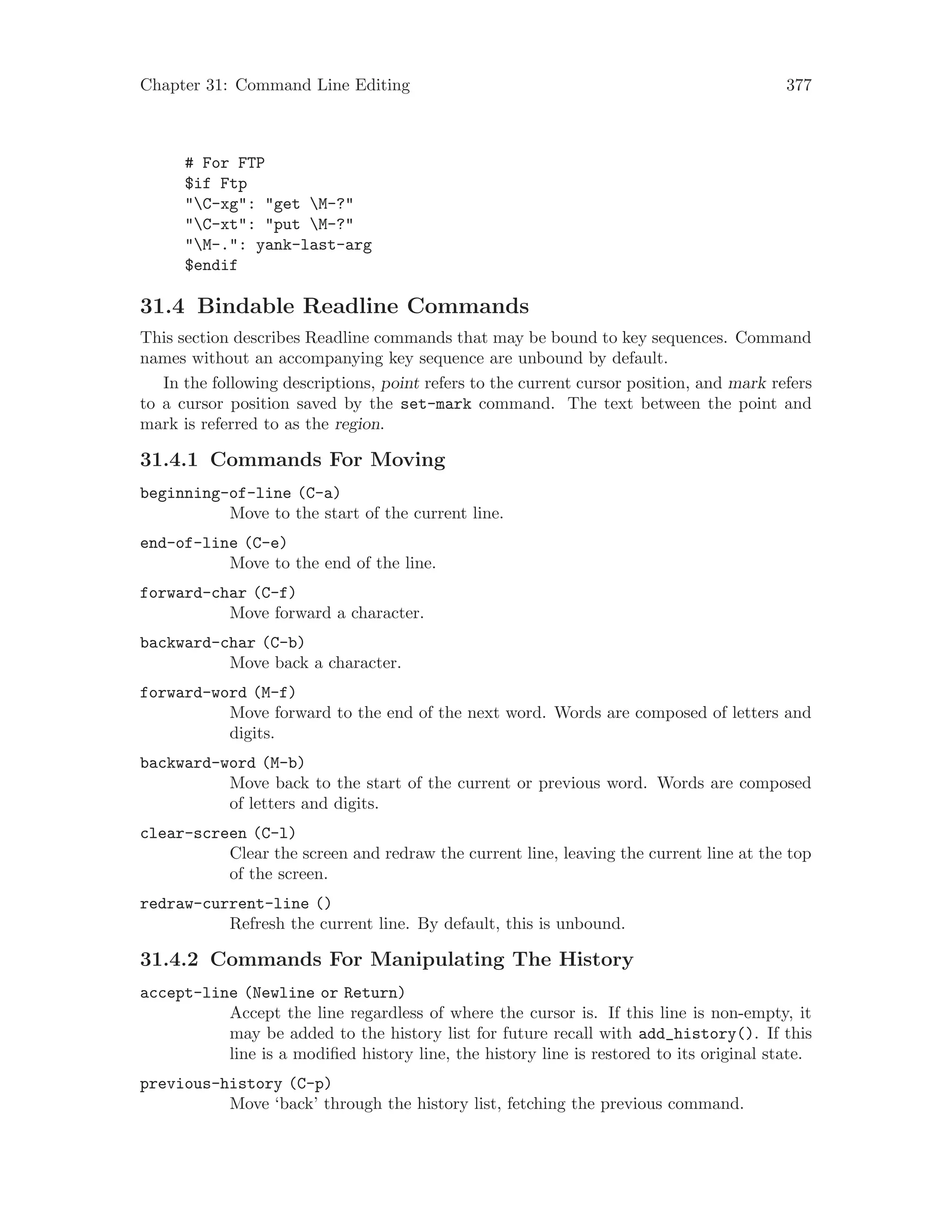 Chapter 31: Command Line Editing 377
# For FTP
$if Ftp
"C-xg": "get M-?"
"C-xt": "put M-?"
"M-.": yank-last-arg
$endif
31.4 Bindable Readline Commands
This section describes Readline commands that may be bound to key sequences. Command
names without an accompanying key sequence are unbound by default.
In the following descriptions, point refers to the current cursor position, and mark refers
to a cursor position saved by the set-mark command. The text between the point and
mark is referred to as the region.
31.4.1 Commands For Moving
beginning-of-line (C-a)
Move to the start of the current line.
end-of-line (C-e)
Move to the end of the line.
forward-char (C-f)
Move forward a character.
backward-char (C-b)
Move back a character.
forward-word (M-f)
Move forward to the end of the next word. Words are composed of letters and
digits.
backward-word (M-b)
Move back to the start of the current or previous word. Words are composed
of letters and digits.
clear-screen (C-l)
Clear the screen and redraw the current line, leaving the current line at the top
of the screen.
redraw-current-line ()
Refresh the current line. By default, this is unbound.
31.4.2 Commands For Manipulating The History
accept-line (Newline or Return)
Accept the line regardless of where the cursor is. If this line is non-empty, it
may be added to the history list for future recall with add_history(). If this
line is a modified history line, the history line is restored to its original state.
previous-history (C-p)
Move ‘back’ through the history list, fetching the previous command.
 