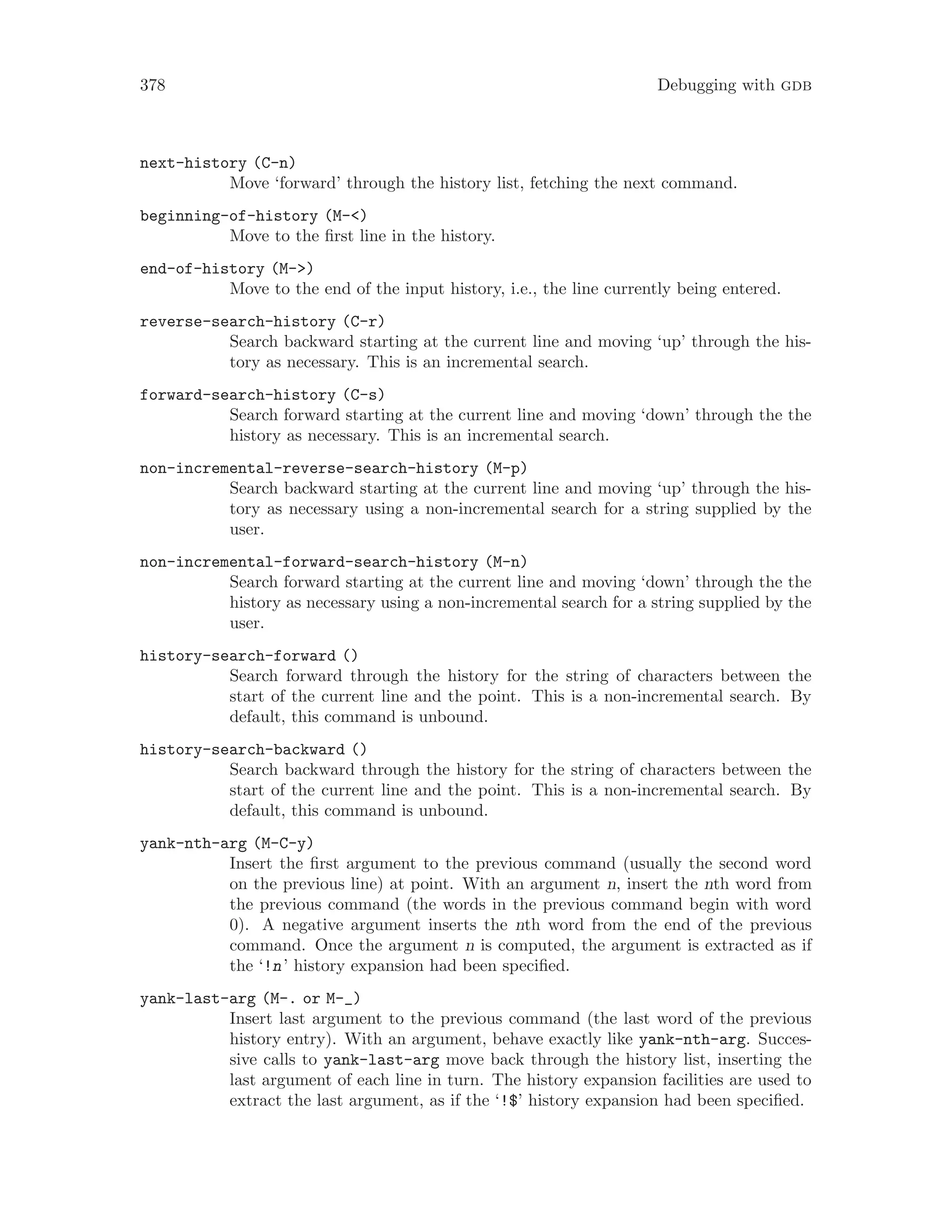 378 Debugging with gdb
next-history (C-n)
Move ‘forward’ through the history list, fetching the next command.
beginning-of-history (M-<)
Move to the first line in the history.
end-of-history (M->)
Move to the end of the input history, i.e., the line currently being entered.
reverse-search-history (C-r)
Search backward starting at the current line and moving ‘up’ through the his-
tory as necessary. This is an incremental search.
forward-search-history (C-s)
Search forward starting at the current line and moving ‘down’ through the the
history as necessary. This is an incremental search.
non-incremental-reverse-search-history (M-p)
Search backward starting at the current line and moving ‘up’ through the his-
tory as necessary using a non-incremental search for a string supplied by the
user.
non-incremental-forward-search-history (M-n)
Search forward starting at the current line and moving ‘down’ through the the
history as necessary using a non-incremental search for a string supplied by the
user.
history-search-forward ()
Search forward through the history for the string of characters between the
start of the current line and the point. This is a non-incremental search. By
default, this command is unbound.
history-search-backward ()
Search backward through the history for the string of characters between the
start of the current line and the point. This is a non-incremental search. By
default, this command is unbound.
yank-nth-arg (M-C-y)
Insert the first argument to the previous command (usually the second word
on the previous line) at point. With an argument n, insert the nth word from
the previous command (the words in the previous command begin with word
0). A negative argument inserts the nth word from the end of the previous
command. Once the argument n is computed, the argument is extracted as if
the ‘!n’ history expansion had been specified.
yank-last-arg (M-. or M-_)
Insert last argument to the previous command (the last word of the previous
history entry). With an argument, behave exactly like yank-nth-arg. Succes-
sive calls to yank-last-arg move back through the history list, inserting the
last argument of each line in turn. The history expansion facilities are used to
extract the last argument, as if the ‘!$’ history expansion had been specified.
 