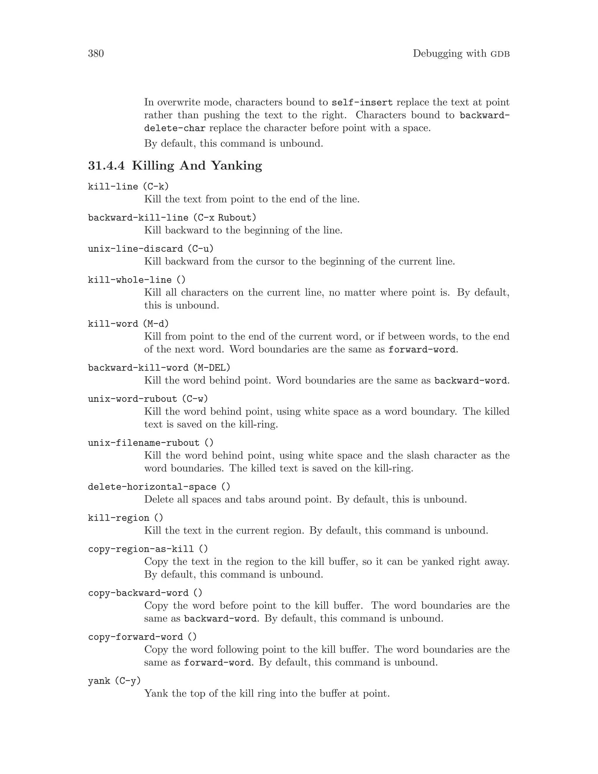 380 Debugging with gdb
In overwrite mode, characters bound to self-insert replace the text at point
rather than pushing the text to the right. Characters bound to backward-
delete-char replace the character before point with a space.
By default, this command is unbound.
31.4.4 Killing And Yanking
kill-line (C-k)
Kill the text from point to the end of the line.
backward-kill-line (C-x Rubout)
Kill backward to the beginning of the line.
unix-line-discard (C-u)
Kill backward from the cursor to the beginning of the current line.
kill-whole-line ()
Kill all characters on the current line, no matter where point is. By default,
this is unbound.
kill-word (M-d)
Kill from point to the end of the current word, or if between words, to the end
of the next word. Word boundaries are the same as forward-word.
backward-kill-word (M-DEL)
Kill the word behind point. Word boundaries are the same as backward-word.
unix-word-rubout (C-w)
Kill the word behind point, using white space as a word boundary. The killed
text is saved on the kill-ring.
unix-filename-rubout ()
Kill the word behind point, using white space and the slash character as the
word boundaries. The killed text is saved on the kill-ring.
delete-horizontal-space ()
Delete all spaces and tabs around point. By default, this is unbound.
kill-region ()
Kill the text in the current region. By default, this command is unbound.
copy-region-as-kill ()
Copy the text in the region to the kill buffer, so it can be yanked right away.
By default, this command is unbound.
copy-backward-word ()
Copy the word before point to the kill buffer. The word boundaries are the
same as backward-word. By default, this command is unbound.
copy-forward-word ()
Copy the word following point to the kill buffer. The word boundaries are the
same as forward-word. By default, this command is unbound.
yank (C-y)
Yank the top of the kill ring into the buffer at point.
 