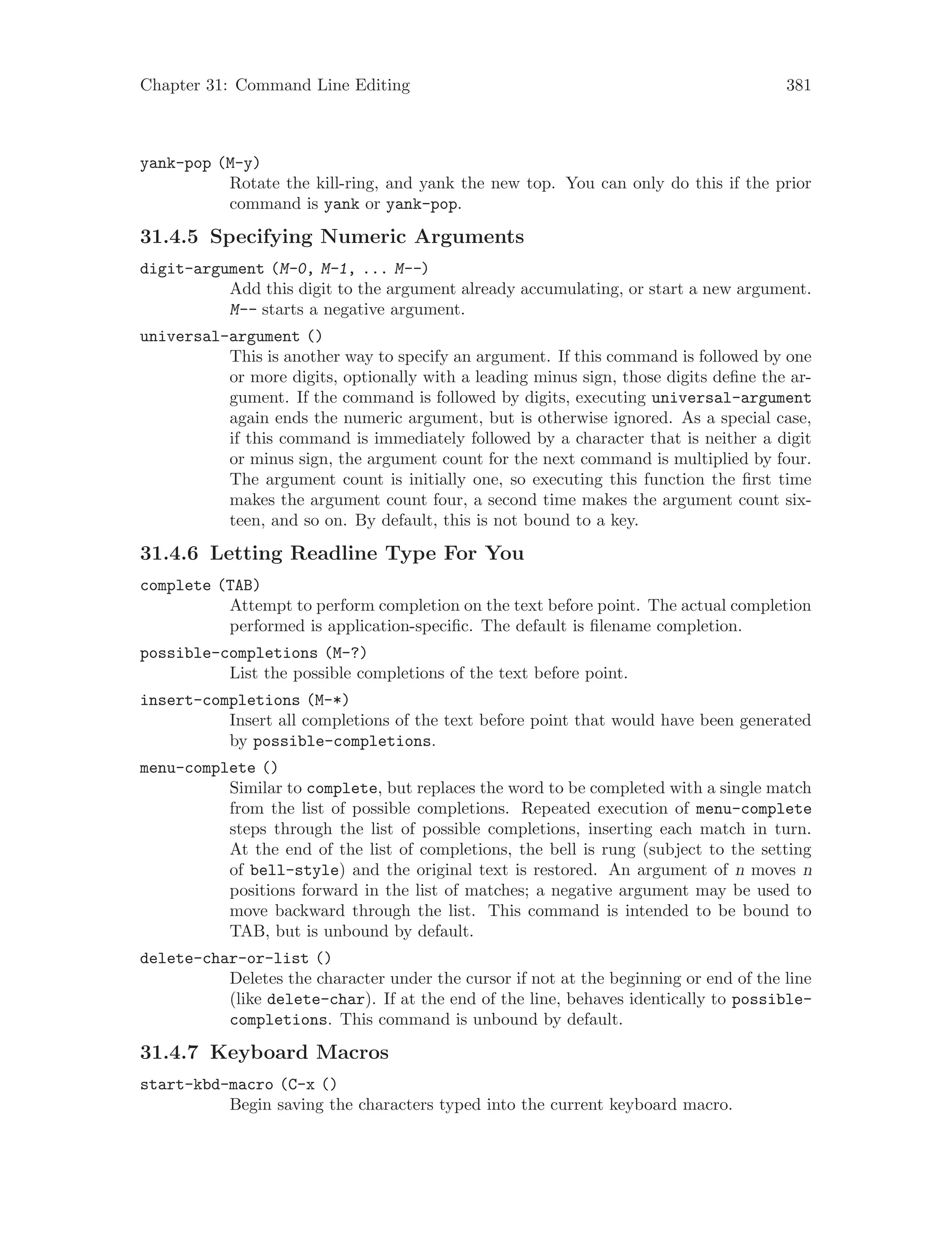 Chapter 31: Command Line Editing 381
yank-pop (M-y)
Rotate the kill-ring, and yank the new top. You can only do this if the prior
command is yank or yank-pop.
31.4.5 Specifying Numeric Arguments
digit-argument (M-0, M-1, ... M--)
Add this digit to the argument already accumulating, or start a new argument.
M-- starts a negative argument.
universal-argument ()
This is another way to specify an argument. If this command is followed by one
or more digits, optionally with a leading minus sign, those digits define the ar-
gument. If the command is followed by digits, executing universal-argument
again ends the numeric argument, but is otherwise ignored. As a special case,
if this command is immediately followed by a character that is neither a digit
or minus sign, the argument count for the next command is multiplied by four.
The argument count is initially one, so executing this function the first time
makes the argument count four, a second time makes the argument count six-
teen, and so on. By default, this is not bound to a key.
31.4.6 Letting Readline Type For You
complete (TAB)
Attempt to perform completion on the text before point. The actual completion
performed is application-specific. The default is filename completion.
possible-completions (M-?)
List the possible completions of the text before point.
insert-completions (M-*)
Insert all completions of the text before point that would have been generated
by possible-completions.
menu-complete ()
Similar to complete, but replaces the word to be completed with a single match
from the list of possible completions. Repeated execution of menu-complete
steps through the list of possible completions, inserting each match in turn.
At the end of the list of completions, the bell is rung (subject to the setting
of bell-style) and the original text is restored. An argument of n moves n
positions forward in the list of matches; a negative argument may be used to
move backward through the list. This command is intended to be bound to
TAB, but is unbound by default.
delete-char-or-list ()
Deletes the character under the cursor if not at the beginning or end of the line
(like delete-char). If at the end of the line, behaves identically to possible-
completions. This command is unbound by default.
31.4.7 Keyboard Macros
start-kbd-macro (C-x ()
Begin saving the characters typed into the current keyboard macro.
 