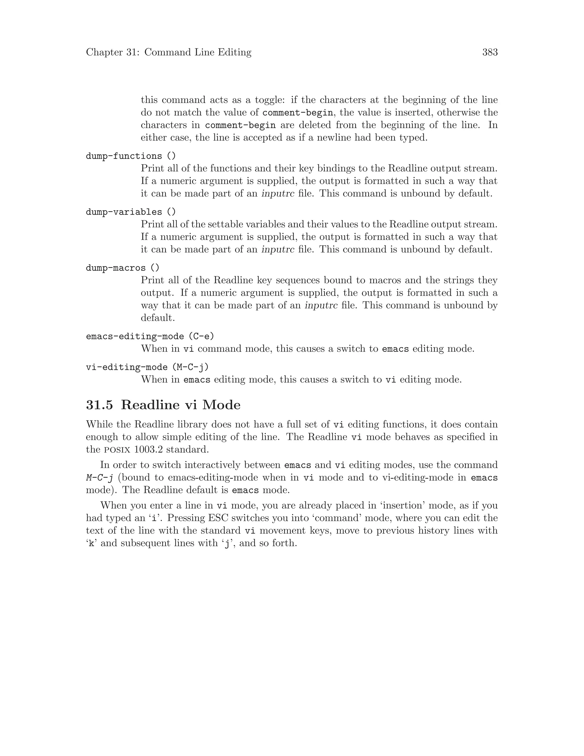 Chapter 31: Command Line Editing 383
this command acts as a toggle: if the characters at the beginning of the line
do not match the value of comment-begin, the value is inserted, otherwise the
characters in comment-begin are deleted from the beginning of the line. In
either case, the line is accepted as if a newline had been typed.
dump-functions ()
Print all of the functions and their key bindings to the Readline output stream.
If a numeric argument is supplied, the output is formatted in such a way that
it can be made part of an inputrc file. This command is unbound by default.
dump-variables ()
Print all of the settable variables and their values to the Readline output stream.
If a numeric argument is supplied, the output is formatted in such a way that
it can be made part of an inputrc file. This command is unbound by default.
dump-macros ()
Print all of the Readline key sequences bound to macros and the strings they
output. If a numeric argument is supplied, the output is formatted in such a
way that it can be made part of an inputrc file. This command is unbound by
default.
emacs-editing-mode (C-e)
When in vi command mode, this causes a switch to emacs editing mode.
vi-editing-mode (M-C-j)
When in emacs editing mode, this causes a switch to vi editing mode.
31.5 Readline vi Mode
While the Readline library does not have a full set of vi editing functions, it does contain
enough to allow simple editing of the line. The Readline vi mode behaves as specified in
the posix 1003.2 standard.
In order to switch interactively between emacs and vi editing modes, use the command
M-C-j (bound to emacs-editing-mode when in vi mode and to vi-editing-mode in emacs
mode). The Readline default is emacs mode.
When you enter a line in vi mode, you are already placed in ‘insertion’ mode, as if you
had typed an ‘i’. Pressing ESC switches you into ‘command’ mode, where you can edit the
text of the line with the standard vi movement keys, move to previous history lines with
‘k’ and subsequent lines with ‘j’, and so forth.
 