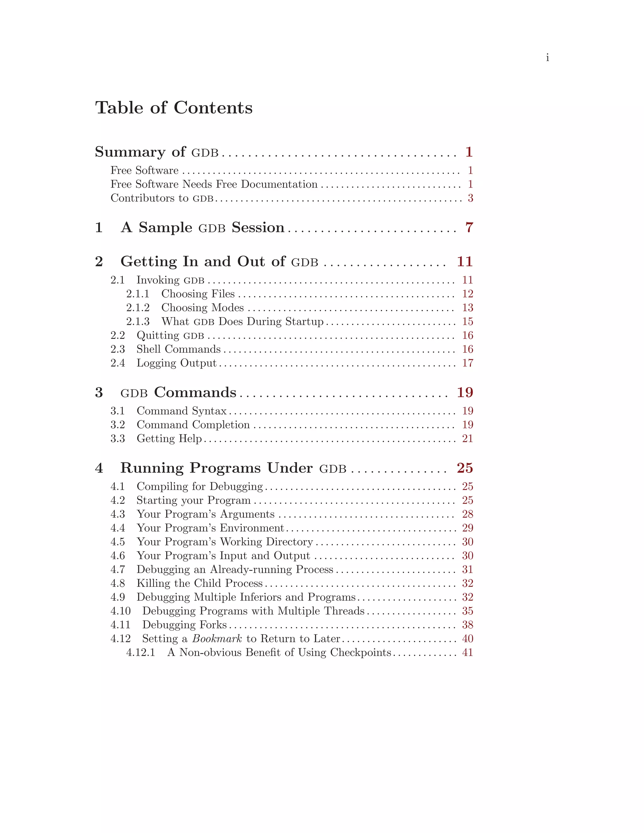 i
Table of Contents
Summary of gdb . . . . . . . . . . . . . . . . . . . . . . . . . . . . . . . . . . . . 1
Free Software . . . . . . . . . . . . . . . . . . . . . . . . . . . . . . . . . . . . . . . . . . . . . . . . . . . . . . . 1
Free Software Needs Free Documentation . . . . . . . . . . . . . . . . . . . . . . . . . . . . 1
Contributors to gdb. . . . . . . . . . . . . . . . . . . . . . . . . . . . . . . . . . . . . . . . . . . . . . . . . 3
1 A Sample gdb Session . . . . . . . . . . . . . . . . . . . . . . . . . . 7
2 Getting In and Out of gdb . . . . . . . . . . . . . . . . . . . 11
2.1 Invoking gdb . . . . . . . . . . . . . . . . . . . . . . . . . . . . . . . . . . . . . . . . . . . . . . . . . 11
2.1.1 Choosing Files . . . . . . . . . . . . . . . . . . . . . . . . . . . . . . . . . . . . . . . . . . . 12
2.1.2 Choosing Modes . . . . . . . . . . . . . . . . . . . . . . . . . . . . . . . . . . . . . . . . . 13
2.1.3 What gdb Does During Startup . . . . . . . . . . . . . . . . . . . . . . . . . . 15
2.2 Quitting gdb . . . . . . . . . . . . . . . . . . . . . . . . . . . . . . . . . . . . . . . . . . . . . . . . . 16
2.3 Shell Commands . . . . . . . . . . . . . . . . . . . . . . . . . . . . . . . . . . . . . . . . . . . . . . 16
2.4 Logging Output. . . . . . . . . . . . . . . . . . . . . . . . . . . . . . . . . . . . . . . . . . . . . . . 17
3 gdb Commands . . . . . . . . . . . . . . . . . . . . . . . . . . . . . . . . 19
3.1 Command Syntax . . . . . . . . . . . . . . . . . . . . . . . . . . . . . . . . . . . . . . . . . . . . . 19
3.2 Command Completion . . . . . . . . . . . . . . . . . . . . . . . . . . . . . . . . . . . . . . . . 19
3.3 Getting Help. . . . . . . . . . . . . . . . . . . . . . . . . . . . . . . . . . . . . . . . . . . . . . . . . . 21
4 Running Programs Under gdb . . . . . . . . . . . . . . . 25
4.1 Compiling for Debugging. . . . . . . . . . . . . . . . . . . . . . . . . . . . . . . . . . . . . . 25
4.2 Starting your Program . . . . . . . . . . . . . . . . . . . . . . . . . . . . . . . . . . . . . . . . 25
4.3 Your Program’s Arguments . . . . . . . . . . . . . . . . . . . . . . . . . . . . . . . . . . . 28
4.4 Your Program’s Environment. . . . . . . . . . . . . . . . . . . . . . . . . . . . . . . . . . 29
4.5 Your Program’s Working Directory . . . . . . . . . . . . . . . . . . . . . . . . . . . . 30
4.6 Your Program’s Input and Output . . . . . . . . . . . . . . . . . . . . . . . . . . . . 30
4.7 Debugging an Already-running Process . . . . . . . . . . . . . . . . . . . . . . . . 31
4.8 Killing the Child Process. . . . . . . . . . . . . . . . . . . . . . . . . . . . . . . . . . . . . . 32
4.9 Debugging Multiple Inferiors and Programs. . . . . . . . . . . . . . . . . . . . 32
4.10 Debugging Programs with Multiple Threads . . . . . . . . . . . . . . . . . . 35
4.11 Debugging Forks . . . . . . . . . . . . . . . . . . . . . . . . . . . . . . . . . . . . . . . . . . . . . 38
4.12 Setting a Bookmark to Return to Later. . . . . . . . . . . . . . . . . . . . . . . 40
4.12.1 A Non-obvious Benefit of Using Checkpoints. . . . . . . . . . . . . 41
 