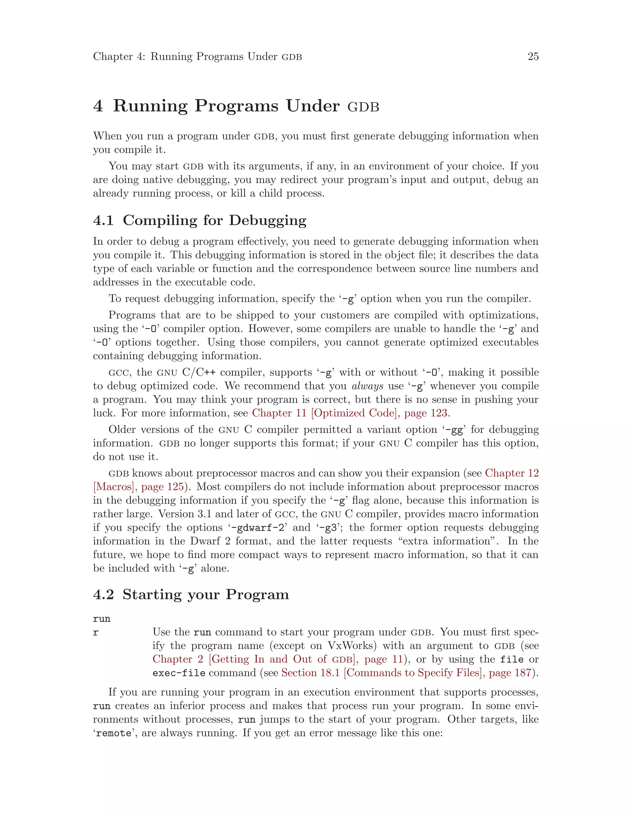 Chapter 4: Running Programs Under gdb 25
4 Running Programs Under gdb
When you run a program under gdb, you must first generate debugging information when
you compile it.
You may start gdb with its arguments, if any, in an environment of your choice. If you
are doing native debugging, you may redirect your program’s input and output, debug an
already running process, or kill a child process.
4.1 Compiling for Debugging
In order to debug a program effectively, you need to generate debugging information when
you compile it. This debugging information is stored in the object file; it describes the data
type of each variable or function and the correspondence between source line numbers and
addresses in the executable code.
To request debugging information, specify the ‘-g’ option when you run the compiler.
Programs that are to be shipped to your customers are compiled with optimizations,
using the ‘-O’ compiler option. However, some compilers are unable to handle the ‘-g’ and
‘-O’ options together. Using those compilers, you cannot generate optimized executables
containing debugging information.
gcc, the gnu C/C++ compiler, supports ‘-g’ with or without ‘-O’, making it possible
to debug optimized code. We recommend that you always use ‘-g’ whenever you compile
a program. You may think your program is correct, but there is no sense in pushing your
luck. For more information, see Chapter 11 [Optimized Code], page 123.
Older versions of the gnu C compiler permitted a variant option ‘-gg’ for debugging
information. gdb no longer supports this format; if your gnu C compiler has this option,
do not use it.
gdb knows about preprocessor macros and can show you their expansion (see Chapter 12
[Macros], page 125). Most compilers do not include information about preprocessor macros
in the debugging information if you specify the ‘-g’ flag alone, because this information is
rather large. Version 3.1 and later of gcc, the gnu C compiler, provides macro information
if you specify the options ‘-gdwarf-2’ and ‘-g3’; the former option requests debugging
information in the Dwarf 2 format, and the latter requests “extra information”. In the
future, we hope to find more compact ways to represent macro information, so that it can
be included with ‘-g’ alone.
4.2 Starting your Program
run
r Use the run command to start your program under gdb. You must first spec-
ify the program name (except on VxWorks) with an argument to gdb (see
Chapter 2 [Getting In and Out of gdb], page 11), or by using the file or
exec-file command (see Section 18.1 [Commands to Specify Files], page 187).
If you are running your program in an execution environment that supports processes,
run creates an inferior process and makes that process run your program. In some envi-
ronments without processes, run jumps to the start of your program. Other targets, like
‘remote’, are always running. If you get an error message like this one:
 