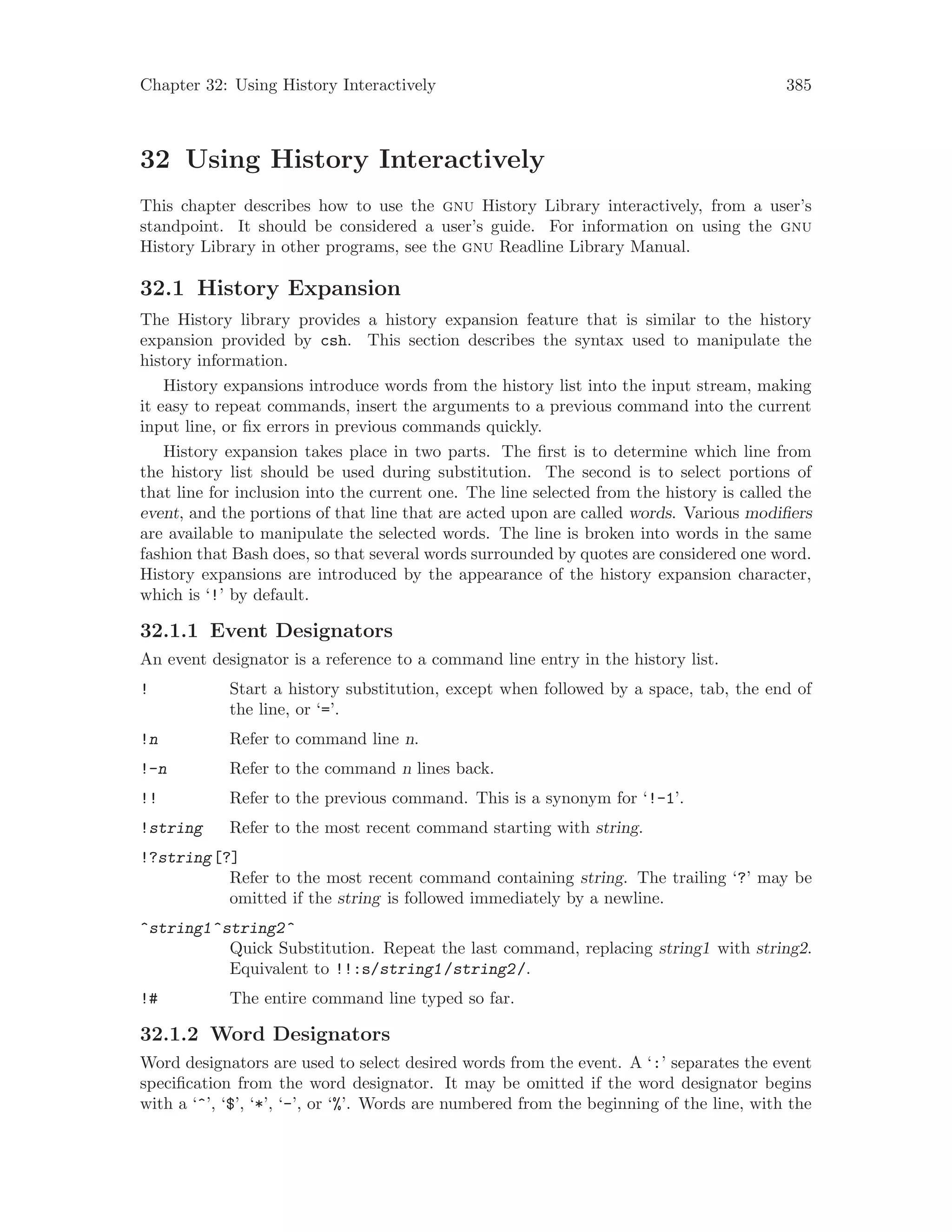 Chapter 32: Using History Interactively 385
32 Using History Interactively
This chapter describes how to use the gnu History Library interactively, from a user’s
standpoint. It should be considered a user’s guide. For information on using the gnu
History Library in other programs, see the gnu Readline Library Manual.
32.1 History Expansion
The History library provides a history expansion feature that is similar to the history
expansion provided by csh. This section describes the syntax used to manipulate the
history information.
History expansions introduce words from the history list into the input stream, making
it easy to repeat commands, insert the arguments to a previous command into the current
input line, or fix errors in previous commands quickly.
History expansion takes place in two parts. The first is to determine which line from
the history list should be used during substitution. The second is to select portions of
that line for inclusion into the current one. The line selected from the history is called the
event, and the portions of that line that are acted upon are called words. Various modifiers
are available to manipulate the selected words. The line is broken into words in the same
fashion that Bash does, so that several words surrounded by quotes are considered one word.
History expansions are introduced by the appearance of the history expansion character,
which is ‘!’ by default.
32.1.1 Event Designators
An event designator is a reference to a command line entry in the history list.
! Start a history substitution, except when followed by a space, tab, the end of
the line, or ‘=’.
!n Refer to command line n.
!-n Refer to the command n lines back.
!! Refer to the previous command. This is a synonym for ‘!-1’.
!string Refer to the most recent command starting with string.
!?string[?]
Refer to the most recent command containing string. The trailing ‘?’ may be
omitted if the string is followed immediately by a newline.
^string1^string2^
Quick Substitution. Repeat the last command, replacing string1 with string2.
Equivalent to !!:s/string1/string2/.
!# The entire command line typed so far.
32.1.2 Word Designators
Word designators are used to select desired words from the event. A ‘:’ separates the event
specification from the word designator. It may be omitted if the word designator begins
with a ‘^’, ‘$’, ‘*’, ‘-’, or ‘%’. Words are numbered from the beginning of the line, with the
 
