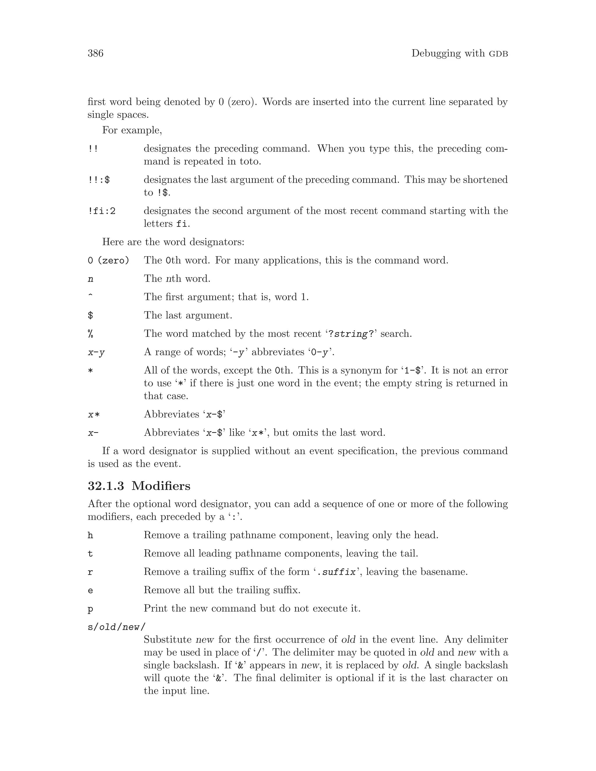 386 Debugging with gdb
first word being denoted by 0 (zero). Words are inserted into the current line separated by
single spaces.
For example,
!! designates the preceding command. When you type this, the preceding com-
mand is repeated in toto.
!!:$ designates the last argument of the preceding command. This may be shortened
to !$.
!fi:2 designates the second argument of the most recent command starting with the
letters fi.
Here are the word designators:
0 (zero) The 0th word. For many applications, this is the command word.
n The nth word.
^ The first argument; that is, word 1.
$ The last argument.
% The word matched by the most recent ‘?string?’ search.
x-y A range of words; ‘-y’ abbreviates ‘0-y’.
* All of the words, except the 0th. This is a synonym for ‘1-$’. It is not an error
to use ‘*’ if there is just one word in the event; the empty string is returned in
that case.
x* Abbreviates ‘x-$’
x- Abbreviates ‘x-$’ like ‘x*’, but omits the last word.
If a word designator is supplied without an event specification, the previous command
is used as the event.
32.1.3 Modifiers
After the optional word designator, you can add a sequence of one or more of the following
modifiers, each preceded by a ‘:’.
h Remove a trailing pathname component, leaving only the head.
t Remove all leading pathname components, leaving the tail.
r Remove a trailing suffix of the form ‘.suffix’, leaving the basename.
e Remove all but the trailing suffix.
p Print the new command but do not execute it.
s/old/new/
Substitute new for the first occurrence of old in the event line. Any delimiter
may be used in place of ‘/’. The delimiter may be quoted in old and new with a
single backslash. If ‘&’ appears in new, it is replaced by old. A single backslash
will quote the ‘&’. The final delimiter is optional if it is the last character on
the input line.
 