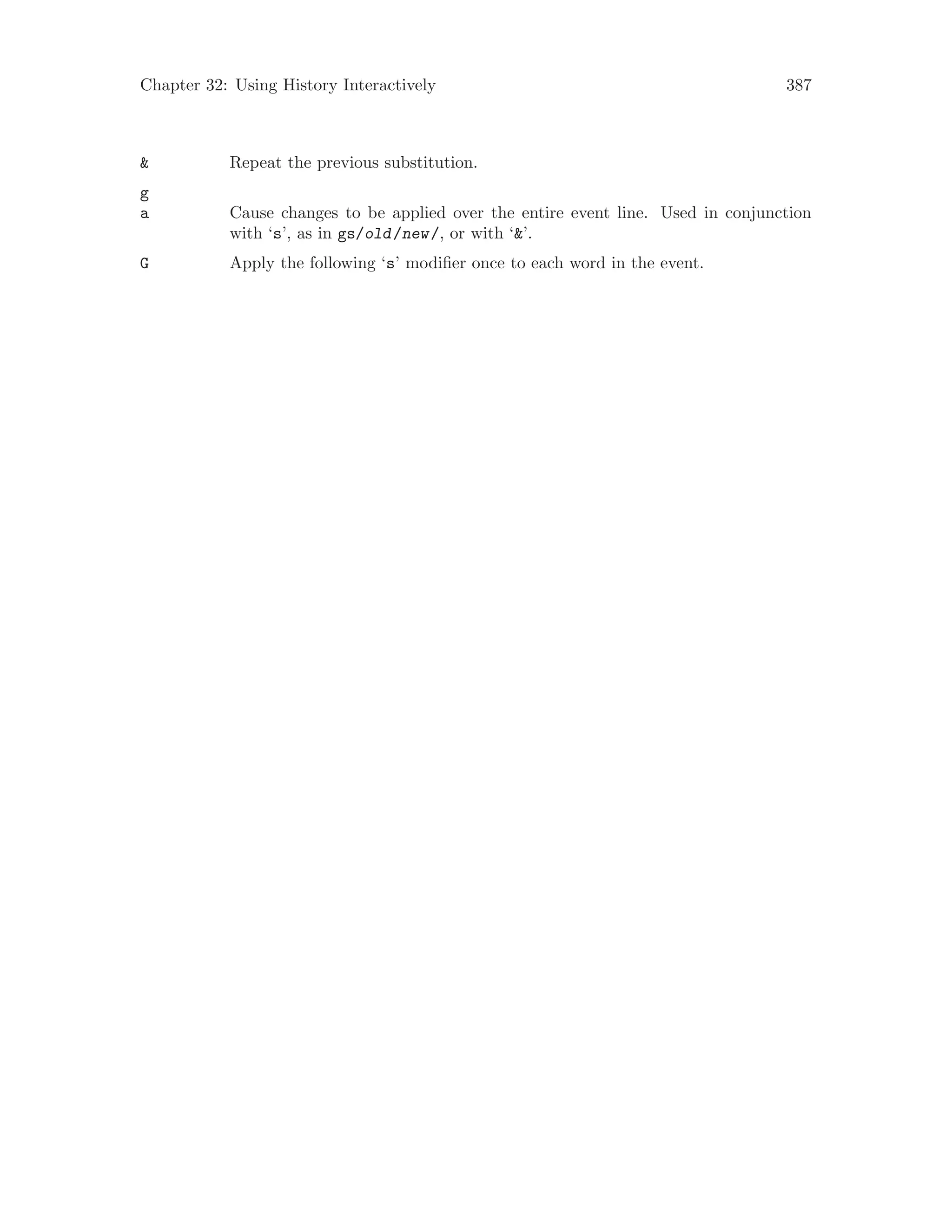 Chapter 32: Using History Interactively 387
& Repeat the previous substitution.
g
a Cause changes to be applied over the entire event line. Used in conjunction
with ‘s’, as in gs/old/new/, or with ‘&’.
G Apply the following ‘s’ modifier once to each word in the event.
 