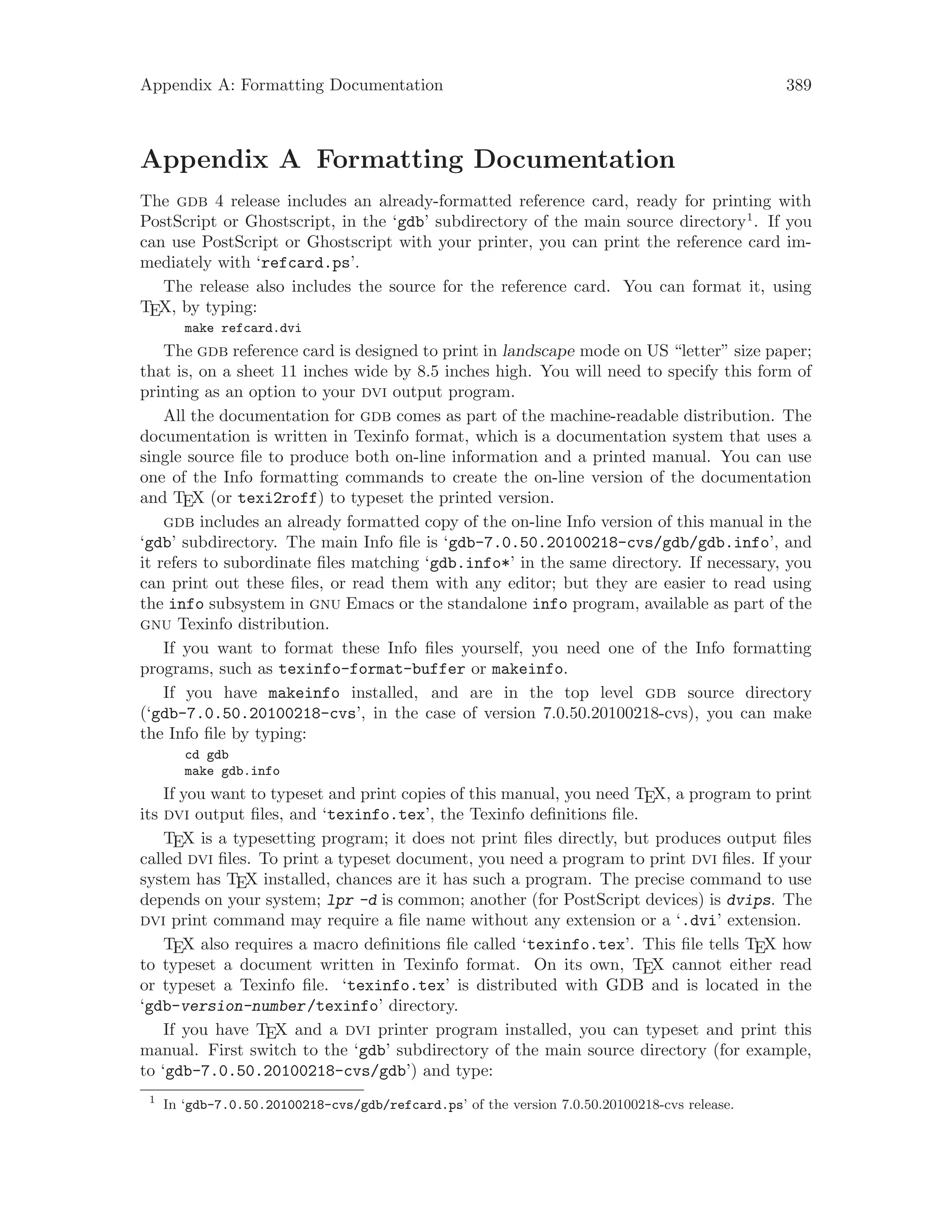 Appendix A: Formatting Documentation 389
Appendix A Formatting Documentation
The gdb 4 release includes an already-formatted reference card, ready for printing with
PostScript or Ghostscript, in the ‘gdb’ subdirectory of the main source directory1
. If you
can use PostScript or Ghostscript with your printer, you can print the reference card im-
mediately with ‘refcard.ps’.
The release also includes the source for the reference card. You can format it, using
TEX, by typing:
make refcard.dvi
The gdb reference card is designed to print in landscape mode on US “letter” size paper;
that is, on a sheet 11 inches wide by 8.5 inches high. You will need to specify this form of
printing as an option to your dvi output program.
All the documentation for gdb comes as part of the machine-readable distribution. The
documentation is written in Texinfo format, which is a documentation system that uses a
single source file to produce both on-line information and a printed manual. You can use
one of the Info formatting commands to create the on-line version of the documentation
and TEX (or texi2roff) to typeset the printed version.
gdb includes an already formatted copy of the on-line Info version of this manual in the
‘gdb’ subdirectory. The main Info file is ‘gdb-7.0.50.20100218-cvs/gdb/gdb.info’, and
it refers to subordinate files matching ‘gdb.info*’ in the same directory. If necessary, you
can print out these files, or read them with any editor; but they are easier to read using
the info subsystem in gnu Emacs or the standalone info program, available as part of the
gnu Texinfo distribution.
If you want to format these Info files yourself, you need one of the Info formatting
programs, such as texinfo-format-buffer or makeinfo.
If you have makeinfo installed, and are in the top level gdb source directory
(‘gdb-7.0.50.20100218-cvs’, in the case of version 7.0.50.20100218-cvs), you can make
the Info file by typing:
cd gdb
make gdb.info
If you want to typeset and print copies of this manual, you need TEX, a program to print
its dvi output files, and ‘texinfo.tex’, the Texinfo definitions file.
TEX is a typesetting program; it does not print files directly, but produces output files
called dvi files. To print a typeset document, you need a program to print dvi files. If your
system has TEX installed, chances are it has such a program. The precise command to use
depends on your system; lpr -d is common; another (for PostScript devices) is dvips. The
dvi print command may require a file name without any extension or a ‘.dvi’ extension.
TEX also requires a macro definitions file called ‘texinfo.tex’. This file tells TEX how
to typeset a document written in Texinfo format. On its own, TEX cannot either read
or typeset a Texinfo file. ‘texinfo.tex’ is distributed with GDB and is located in the
‘gdb-version-number/texinfo’ directory.
If you have TEX and a dvi printer program installed, you can typeset and print this
manual. First switch to the ‘gdb’ subdirectory of the main source directory (for example,
to ‘gdb-7.0.50.20100218-cvs/gdb’) and type:
1
In ‘gdb-7.0.50.20100218-cvs/gdb/refcard.ps’ of the version 7.0.50.20100218-cvs release.
 