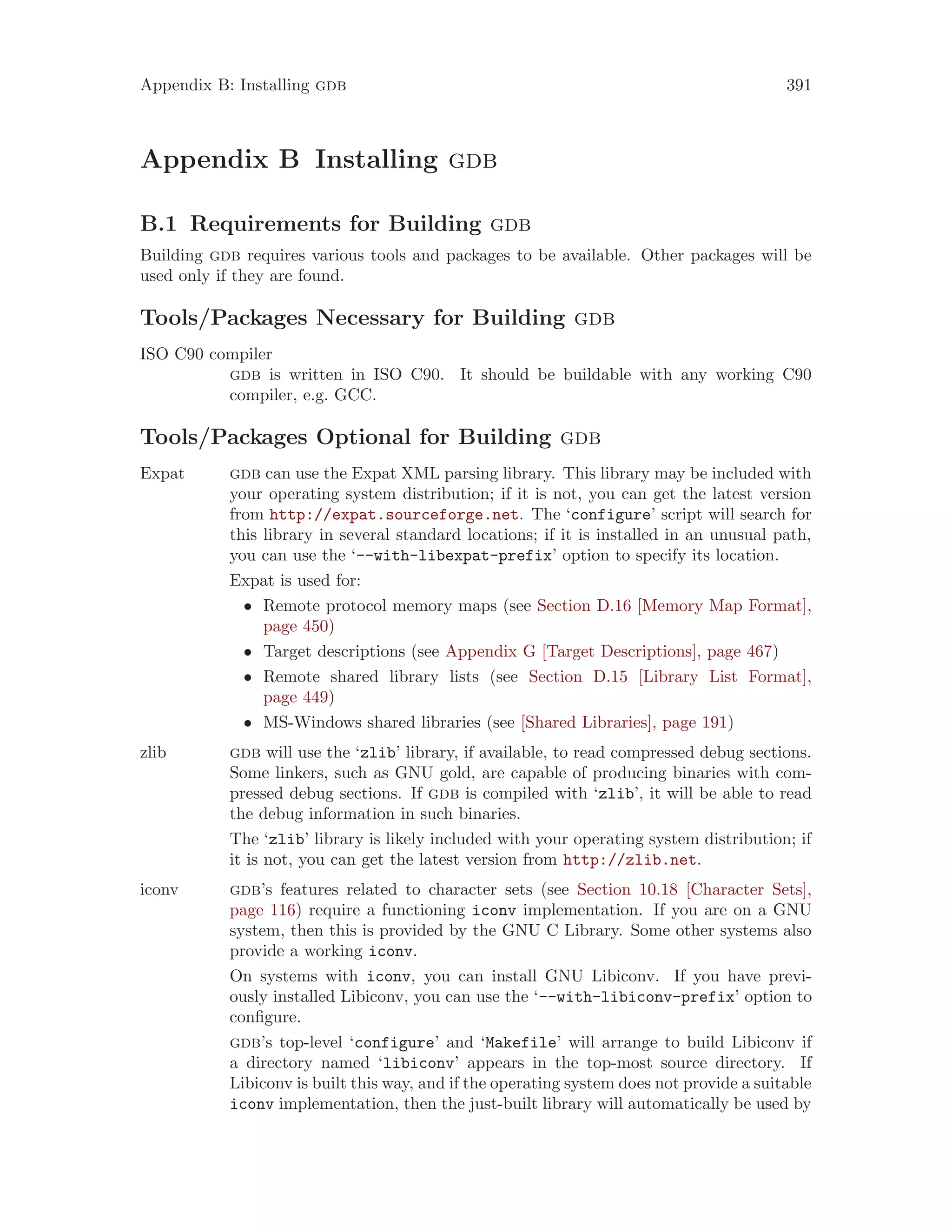 Appendix B: Installing gdb 391
Appendix B Installing gdb
B.1 Requirements for Building gdb
Building gdb requires various tools and packages to be available. Other packages will be
used only if they are found.
Tools/Packages Necessary for Building gdb
ISO C90 compiler
gdb is written in ISO C90. It should be buildable with any working C90
compiler, e.g. GCC.
Tools/Packages Optional for Building gdb
Expat gdb can use the Expat XML parsing library. This library may be included with
your operating system distribution; if it is not, you can get the latest version
from http://expat.sourceforge.net. The ‘configure’ script will search for
this library in several standard locations; if it is installed in an unusual path,
you can use the ‘--with-libexpat-prefix’ option to specify its location.
Expat is used for:
• Remote protocol memory maps (see Section D.16 [Memory Map Format],
page 450)
• Target descriptions (see Appendix G [Target Descriptions], page 467)
• Remote shared library lists (see Section D.15 [Library List Format],
page 449)
• MS-Windows shared libraries (see [Shared Libraries], page 191)
zlib gdb will use the ‘zlib’ library, if available, to read compressed debug sections.
Some linkers, such as GNU gold, are capable of producing binaries with com-
pressed debug sections. If gdb is compiled with ‘zlib’, it will be able to read
the debug information in such binaries.
The ‘zlib’ library is likely included with your operating system distribution; if
it is not, you can get the latest version from http://zlib.net.
iconv gdb’s features related to character sets (see Section 10.18 [Character Sets],
page 116) require a functioning iconv implementation. If you are on a GNU
system, then this is provided by the GNU C Library. Some other systems also
provide a working iconv.
On systems with iconv, you can install GNU Libiconv. If you have previ-
ously installed Libiconv, you can use the ‘--with-libiconv-prefix’ option to
configure.
gdb’s top-level ‘configure’ and ‘Makefile’ will arrange to build Libiconv if
a directory named ‘libiconv’ appears in the top-most source directory. If
Libiconv is built this way, and if the operating system does not provide a suitable
iconv implementation, then the just-built library will automatically be used by
 