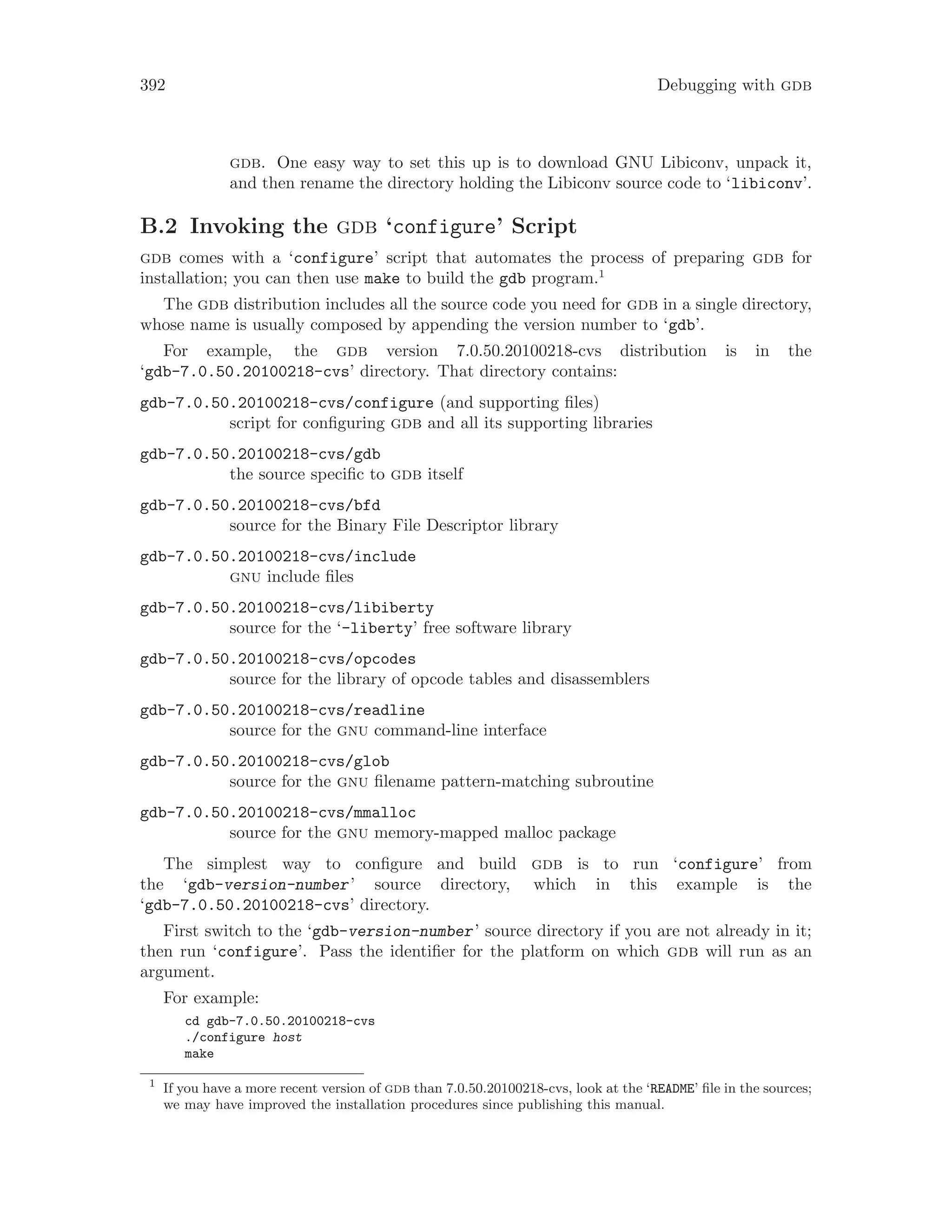 392 Debugging with gdb
gdb. One easy way to set this up is to download GNU Libiconv, unpack it,
and then rename the directory holding the Libiconv source code to ‘libiconv’.
B.2 Invoking the gdb ‘configure’ Script
gdb comes with a ‘configure’ script that automates the process of preparing gdb for
installation; you can then use make to build the gdb program.1
The gdb distribution includes all the source code you need for gdb in a single directory,
whose name is usually composed by appending the version number to ‘gdb’.
For example, the gdb version 7.0.50.20100218-cvs distribution is in the
‘gdb-7.0.50.20100218-cvs’ directory. That directory contains:
gdb-7.0.50.20100218-cvs/configure (and supporting files)
script for configuring gdb and all its supporting libraries
gdb-7.0.50.20100218-cvs/gdb
the source specific to gdb itself
gdb-7.0.50.20100218-cvs/bfd
source for the Binary File Descriptor library
gdb-7.0.50.20100218-cvs/include
gnu include files
gdb-7.0.50.20100218-cvs/libiberty
source for the ‘-liberty’ free software library
gdb-7.0.50.20100218-cvs/opcodes
source for the library of opcode tables and disassemblers
gdb-7.0.50.20100218-cvs/readline
source for the gnu command-line interface
gdb-7.0.50.20100218-cvs/glob
source for the gnu filename pattern-matching subroutine
gdb-7.0.50.20100218-cvs/mmalloc
source for the gnu memory-mapped malloc package
The simplest way to configure and build gdb is to run ‘configure’ from
the ‘gdb-version-number’ source directory, which in this example is the
‘gdb-7.0.50.20100218-cvs’ directory.
First switch to the ‘gdb-version-number’ source directory if you are not already in it;
then run ‘configure’. Pass the identifier for the platform on which gdb will run as an
argument.
For example:
cd gdb-7.0.50.20100218-cvs
./configure host
make
1
If you have a more recent version of gdb than 7.0.50.20100218-cvs, look at the ‘README’ file in the sources;
we may have improved the installation procedures since publishing this manual.
 