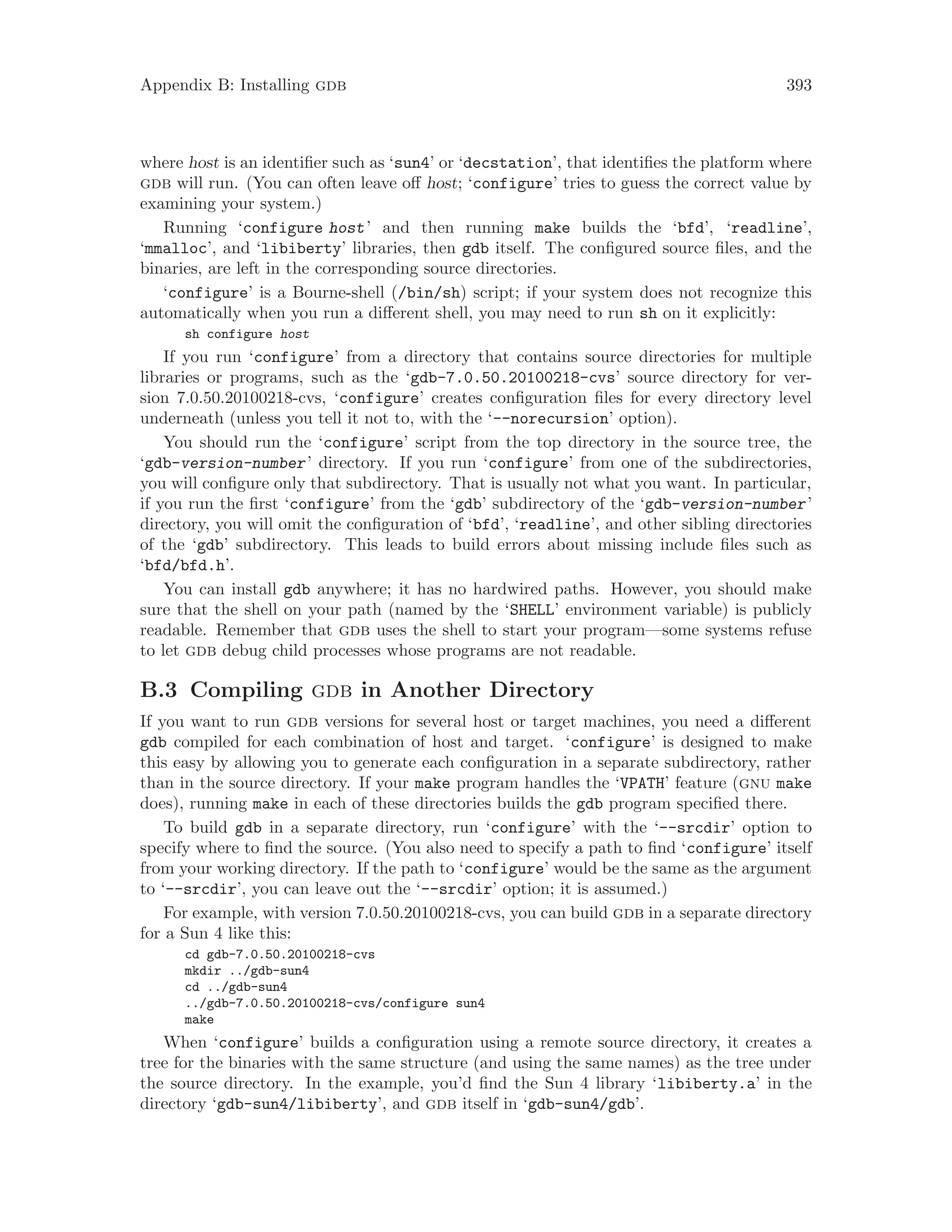 Appendix B: Installing gdb 393
where host is an identifier such as ‘sun4’ or ‘decstation’, that identifies the platform where
gdb will run. (You can often leave off host; ‘configure’ tries to guess the correct value by
examining your system.)
Running ‘configure host’ and then running make builds the ‘bfd’, ‘readline’,
‘mmalloc’, and ‘libiberty’ libraries, then gdb itself. The configured source files, and the
binaries, are left in the corresponding source directories.
‘configure’ is a Bourne-shell (/bin/sh) script; if your system does not recognize this
automatically when you run a different shell, you may need to run sh on it explicitly:
sh configure host
If you run ‘configure’ from a directory that contains source directories for multiple
libraries or programs, such as the ‘gdb-7.0.50.20100218-cvs’ source directory for ver-
sion 7.0.50.20100218-cvs, ‘configure’ creates configuration files for every directory level
underneath (unless you tell it not to, with the ‘--norecursion’ option).
You should run the ‘configure’ script from the top directory in the source tree, the
‘gdb-version-number’ directory. If you run ‘configure’ from one of the subdirectories,
you will configure only that subdirectory. That is usually not what you want. In particular,
if you run the first ‘configure’ from the ‘gdb’ subdirectory of the ‘gdb-version-number’
directory, you will omit the configuration of ‘bfd’, ‘readline’, and other sibling directories
of the ‘gdb’ subdirectory. This leads to build errors about missing include files such as
‘bfd/bfd.h’.
You can install gdb anywhere; it has no hardwired paths. However, you should make
sure that the shell on your path (named by the ‘SHELL’ environment variable) is publicly
readable. Remember that gdb uses the shell to start your program—some systems refuse
to let gdb debug child processes whose programs are not readable.
B.3 Compiling gdb in Another Directory
If you want to run gdb versions for several host or target machines, you need a different
gdb compiled for each combination of host and target. ‘configure’ is designed to make
this easy by allowing you to generate each configuration in a separate subdirectory, rather
than in the source directory. If your make program handles the ‘VPATH’ feature (gnu make
does), running make in each of these directories builds the gdb program specified there.
To build gdb in a separate directory, run ‘configure’ with the ‘--srcdir’ option to
specify where to find the source. (You also need to specify a path to find ‘configure’ itself
from your working directory. If the path to ‘configure’ would be the same as the argument
to ‘--srcdir’, you can leave out the ‘--srcdir’ option; it is assumed.)
For example, with version 7.0.50.20100218-cvs, you can build gdb in a separate directory
for a Sun 4 like this:
cd gdb-7.0.50.20100218-cvs
mkdir ../gdb-sun4
cd ../gdb-sun4
../gdb-7.0.50.20100218-cvs/configure sun4
make
When ‘configure’ builds a configuration using a remote source directory, it creates a
tree for the binaries with the same structure (and using the same names) as the tree under
the source directory. In the example, you’d find the Sun 4 library ‘libiberty.a’ in the
directory ‘gdb-sun4/libiberty’, and gdb itself in ‘gdb-sun4/gdb’.
 