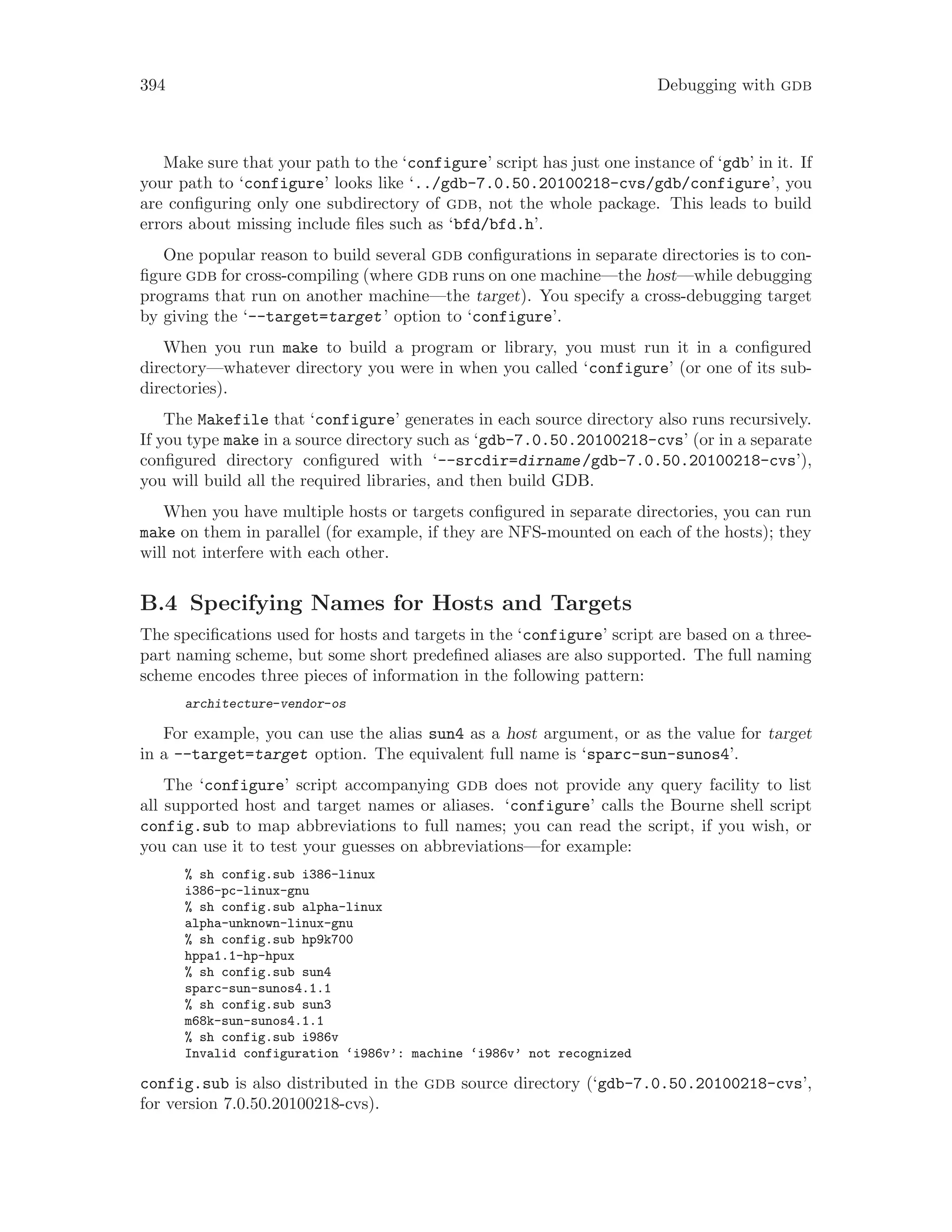 394 Debugging with gdb
Make sure that your path to the ‘configure’ script has just one instance of ‘gdb’ in it. If
your path to ‘configure’ looks like ‘../gdb-7.0.50.20100218-cvs/gdb/configure’, you
are configuring only one subdirectory of gdb, not the whole package. This leads to build
errors about missing include files such as ‘bfd/bfd.h’.
One popular reason to build several gdb configurations in separate directories is to con-
figure gdb for cross-compiling (where gdb runs on one machine—the host—while debugging
programs that run on another machine—the target). You specify a cross-debugging target
by giving the ‘--target=target’ option to ‘configure’.
When you run make to build a program or library, you must run it in a configured
directory—whatever directory you were in when you called ‘configure’ (or one of its sub-
directories).
The Makefile that ‘configure’ generates in each source directory also runs recursively.
If you type make in a source directory such as ‘gdb-7.0.50.20100218-cvs’ (or in a separate
configured directory configured with ‘--srcdir=dirname/gdb-7.0.50.20100218-cvs’),
you will build all the required libraries, and then build GDB.
When you have multiple hosts or targets configured in separate directories, you can run
make on them in parallel (for example, if they are NFS-mounted on each of the hosts); they
will not interfere with each other.
B.4 Specifying Names for Hosts and Targets
The specifications used for hosts and targets in the ‘configure’ script are based on a three-
part naming scheme, but some short predefined aliases are also supported. The full naming
scheme encodes three pieces of information in the following pattern:
architecture-vendor-os
For example, you can use the alias sun4 as a host argument, or as the value for target
in a --target=target option. The equivalent full name is ‘sparc-sun-sunos4’.
The ‘configure’ script accompanying gdb does not provide any query facility to list
all supported host and target names or aliases. ‘configure’ calls the Bourne shell script
config.sub to map abbreviations to full names; you can read the script, if you wish, or
you can use it to test your guesses on abbreviations—for example:
% sh config.sub i386-linux
i386-pc-linux-gnu
% sh config.sub alpha-linux
alpha-unknown-linux-gnu
% sh config.sub hp9k700
hppa1.1-hp-hpux
% sh config.sub sun4
sparc-sun-sunos4.1.1
% sh config.sub sun3
m68k-sun-sunos4.1.1
% sh config.sub i986v
Invalid configuration ‘i986v’: machine ‘i986v’ not recognized
config.sub is also distributed in the gdb source directory (‘gdb-7.0.50.20100218-cvs’,
for version 7.0.50.20100218-cvs).
 