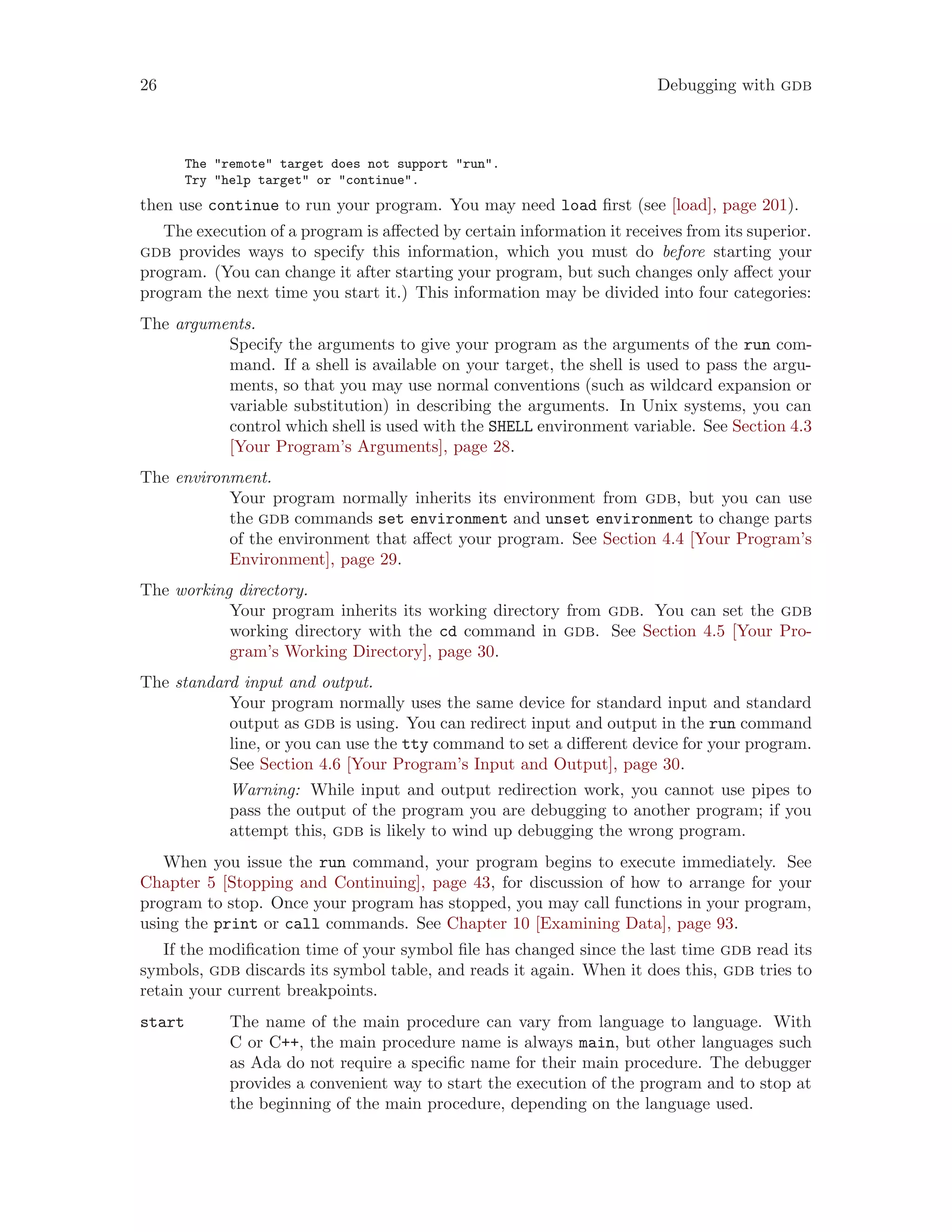 26 Debugging with gdb
The "remote" target does not support "run".
Try "help target" or "continue".
then use continue to run your program. You may need load first (see [load], page 201).
The execution of a program is affected by certain information it receives from its superior.
gdb provides ways to specify this information, which you must do before starting your
program. (You can change it after starting your program, but such changes only affect your
program the next time you start it.) This information may be divided into four categories:
The arguments.
Specify the arguments to give your program as the arguments of the run com-
mand. If a shell is available on your target, the shell is used to pass the argu-
ments, so that you may use normal conventions (such as wildcard expansion or
variable substitution) in describing the arguments. In Unix systems, you can
control which shell is used with the SHELL environment variable. See Section 4.3
[Your Program’s Arguments], page 28.
The environment.
Your program normally inherits its environment from gdb, but you can use
the gdb commands set environment and unset environment to change parts
of the environment that affect your program. See Section 4.4 [Your Program’s
Environment], page 29.
The working directory.
Your program inherits its working directory from gdb. You can set the gdb
working directory with the cd command in gdb. See Section 4.5 [Your Pro-
gram’s Working Directory], page 30.
The standard input and output.
Your program normally uses the same device for standard input and standard
output as gdb is using. You can redirect input and output in the run command
line, or you can use the tty command to set a different device for your program.
See Section 4.6 [Your Program’s Input and Output], page 30.
Warning: While input and output redirection work, you cannot use pipes to
pass the output of the program you are debugging to another program; if you
attempt this, gdb is likely to wind up debugging the wrong program.
When you issue the run command, your program begins to execute immediately. See
Chapter 5 [Stopping and Continuing], page 43, for discussion of how to arrange for your
program to stop. Once your program has stopped, you may call functions in your program,
using the print or call commands. See Chapter 10 [Examining Data], page 93.
If the modification time of your symbol file has changed since the last time gdb read its
symbols, gdb discards its symbol table, and reads it again. When it does this, gdb tries to
retain your current breakpoints.
start The name of the main procedure can vary from language to language. With
C or C++, the main procedure name is always main, but other languages such
as Ada do not require a specific name for their main procedure. The debugger
provides a convenient way to start the execution of the program and to stop at
the beginning of the main procedure, depending on the language used.
 