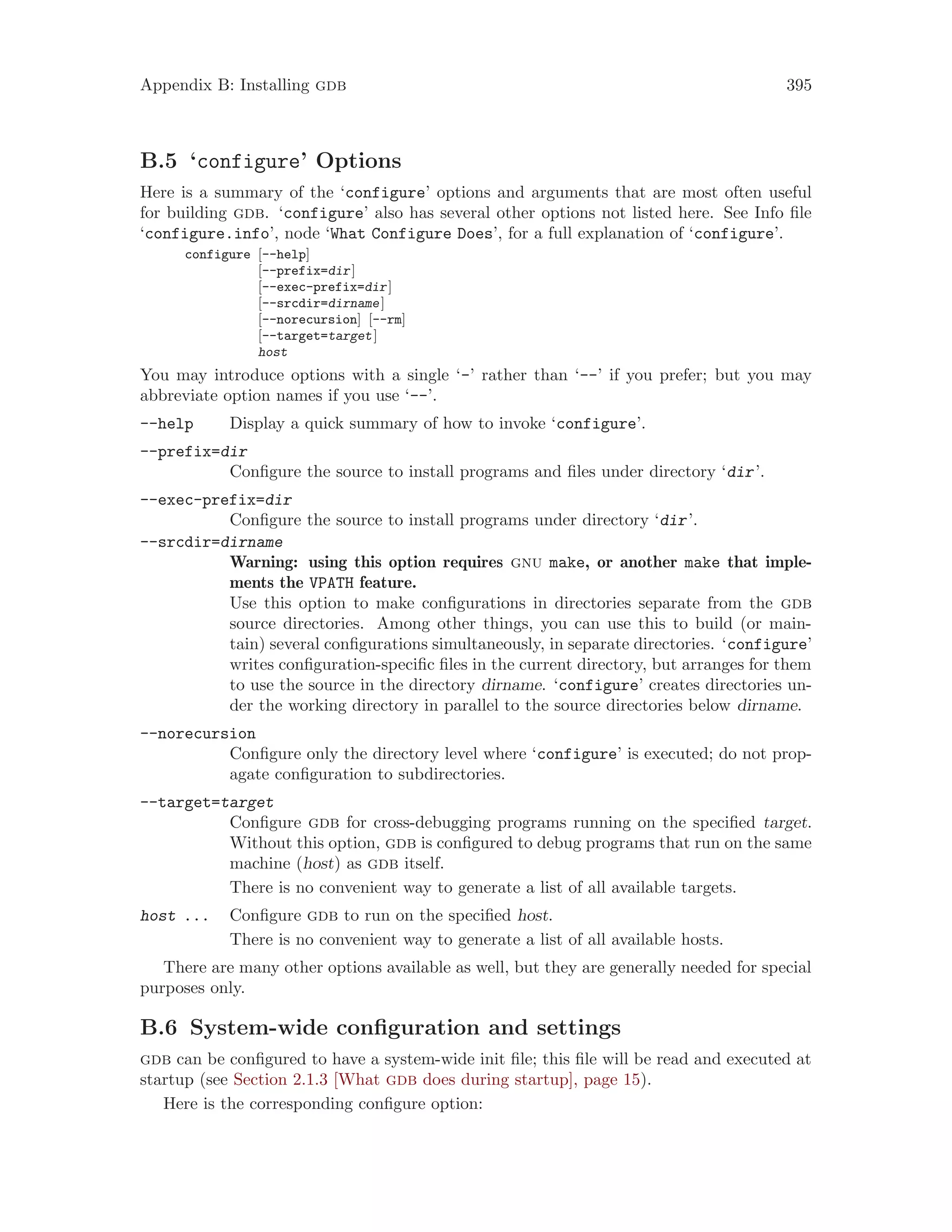Appendix B: Installing gdb 395
B.5 ‘configure’ Options
Here is a summary of the ‘configure’ options and arguments that are most often useful
for building gdb. ‘configure’ also has several other options not listed here. See Info file
‘configure.info’, node ‘What Configure Does’, for a full explanation of ‘configure’.
configure [--help]
[--prefix=dir]
[--exec-prefix=dir]
[--srcdir=dirname]
[--norecursion] [--rm]
[--target=target]
host
You may introduce options with a single ‘-’ rather than ‘--’ if you prefer; but you may
abbreviate option names if you use ‘--’.
--help Display a quick summary of how to invoke ‘configure’.
--prefix=dir
Configure the source to install programs and files under directory ‘dir’.
--exec-prefix=dir
Configure the source to install programs under directory ‘dir’.
--srcdir=dirname
Warning: using this option requires gnu make, or another make that imple-
ments the VPATH feature.
Use this option to make configurations in directories separate from the gdb
source directories. Among other things, you can use this to build (or main-
tain) several configurations simultaneously, in separate directories. ‘configure’
writes configuration-specific files in the current directory, but arranges for them
to use the source in the directory dirname. ‘configure’ creates directories un-
der the working directory in parallel to the source directories below dirname.
--norecursion
Configure only the directory level where ‘configure’ is executed; do not prop-
agate configuration to subdirectories.
--target=target
Configure gdb for cross-debugging programs running on the specified target.
Without this option, gdb is configured to debug programs that run on the same
machine (host) as gdb itself.
There is no convenient way to generate a list of all available targets.
host ... Configure gdb to run on the specified host.
There is no convenient way to generate a list of all available hosts.
There are many other options available as well, but they are generally needed for special
purposes only.
B.6 System-wide configuration and settings
gdb can be configured to have a system-wide init file; this file will be read and executed at
startup (see Section 2.1.3 [What gdb does during startup], page 15).
Here is the corresponding configure option:
 