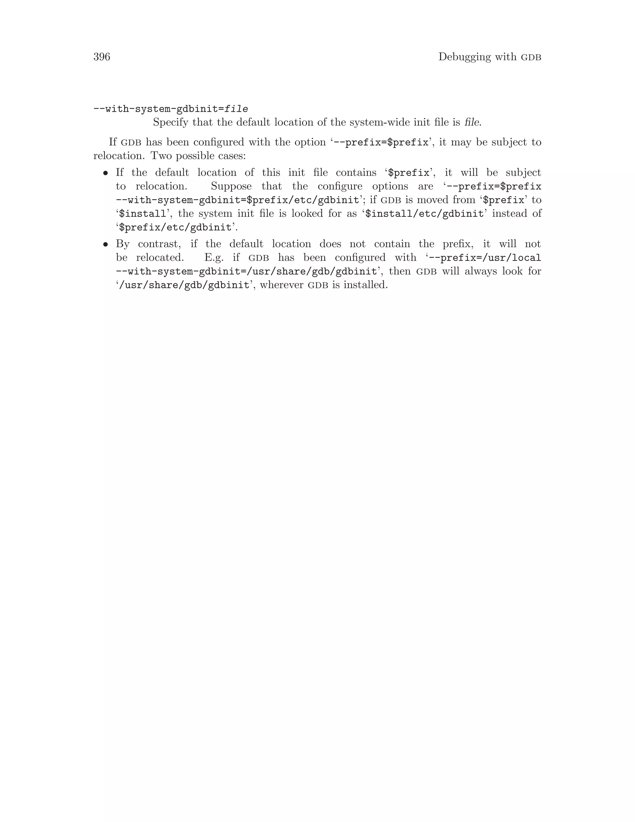 396 Debugging with gdb
--with-system-gdbinit=file
Specify that the default location of the system-wide init file is file.
If gdb has been configured with the option ‘--prefix=$prefix’, it may be subject to
relocation. Two possible cases:
• If the default location of this init file contains ‘$prefix’, it will be subject
to relocation. Suppose that the configure options are ‘--prefix=$prefix
--with-system-gdbinit=$prefix/etc/gdbinit’; if gdb is moved from ‘$prefix’ to
‘$install’, the system init file is looked for as ‘$install/etc/gdbinit’ instead of
‘$prefix/etc/gdbinit’.
• By contrast, if the default location does not contain the prefix, it will not
be relocated. E.g. if gdb has been configured with ‘--prefix=/usr/local
--with-system-gdbinit=/usr/share/gdb/gdbinit’, then gdb will always look for
‘/usr/share/gdb/gdbinit’, wherever gdb is installed.
 
