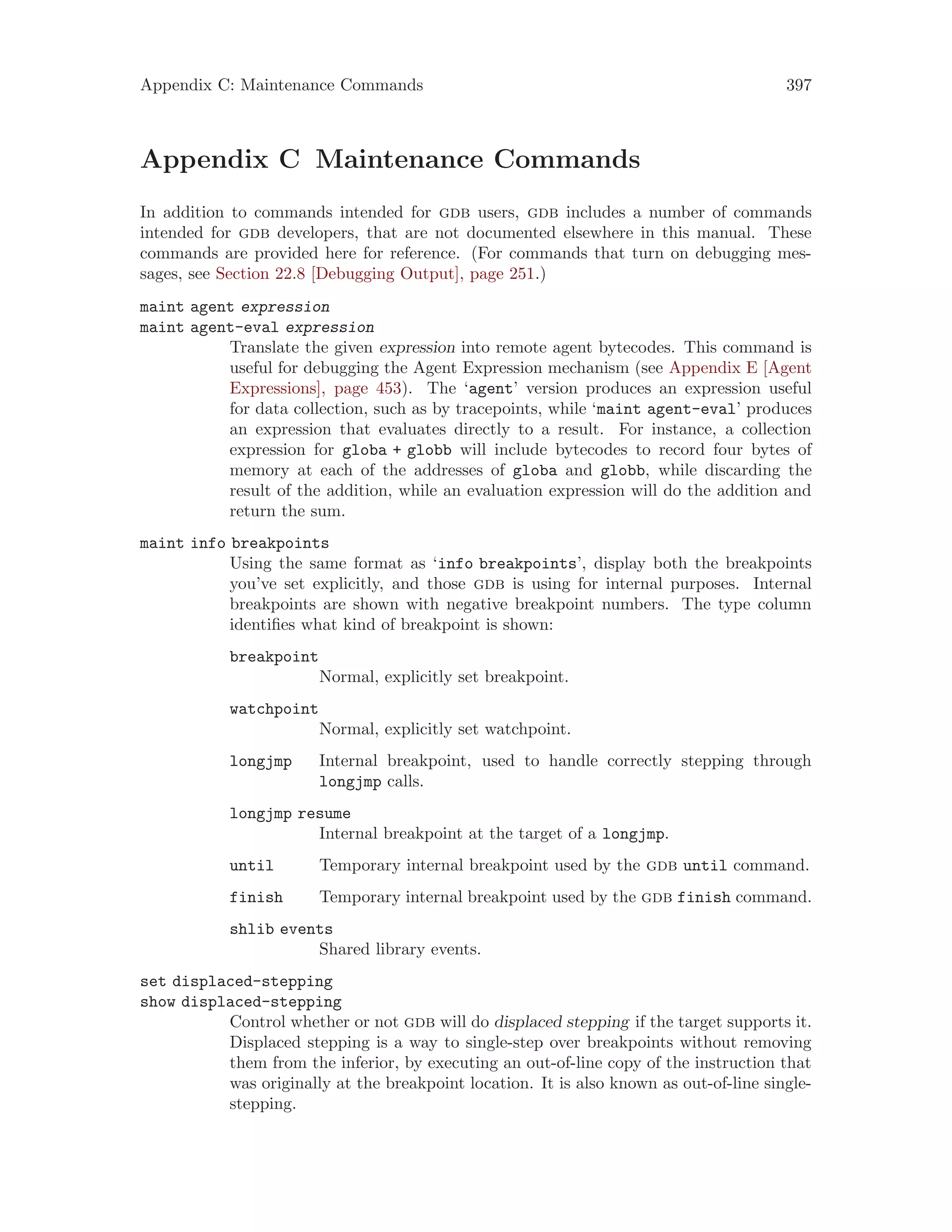 Appendix C: Maintenance Commands 397
Appendix C Maintenance Commands
In addition to commands intended for gdb users, gdb includes a number of commands
intended for gdb developers, that are not documented elsewhere in this manual. These
commands are provided here for reference. (For commands that turn on debugging mes-
sages, see Section 22.8 [Debugging Output], page 251.)
maint agent expression
maint agent-eval expression
Translate the given expression into remote agent bytecodes. This command is
useful for debugging the Agent Expression mechanism (see Appendix E [Agent
Expressions], page 453). The ‘agent’ version produces an expression useful
for data collection, such as by tracepoints, while ‘maint agent-eval’ produces
an expression that evaluates directly to a result. For instance, a collection
expression for globa + globb will include bytecodes to record four bytes of
memory at each of the addresses of globa and globb, while discarding the
result of the addition, while an evaluation expression will do the addition and
return the sum.
maint info breakpoints
Using the same format as ‘info breakpoints’, display both the breakpoints
you’ve set explicitly, and those gdb is using for internal purposes. Internal
breakpoints are shown with negative breakpoint numbers. The type column
identifies what kind of breakpoint is shown:
breakpoint
Normal, explicitly set breakpoint.
watchpoint
Normal, explicitly set watchpoint.
longjmp Internal breakpoint, used to handle correctly stepping through
longjmp calls.
longjmp resume
Internal breakpoint at the target of a longjmp.
until Temporary internal breakpoint used by the gdb until command.
finish Temporary internal breakpoint used by the gdb finish command.
shlib events
Shared library events.
set displaced-stepping
show displaced-stepping
Control whether or not gdb will do displaced stepping if the target supports it.
Displaced stepping is a way to single-step over breakpoints without removing
them from the inferior, by executing an out-of-line copy of the instruction that
was originally at the breakpoint location. It is also known as out-of-line single-
stepping.
 