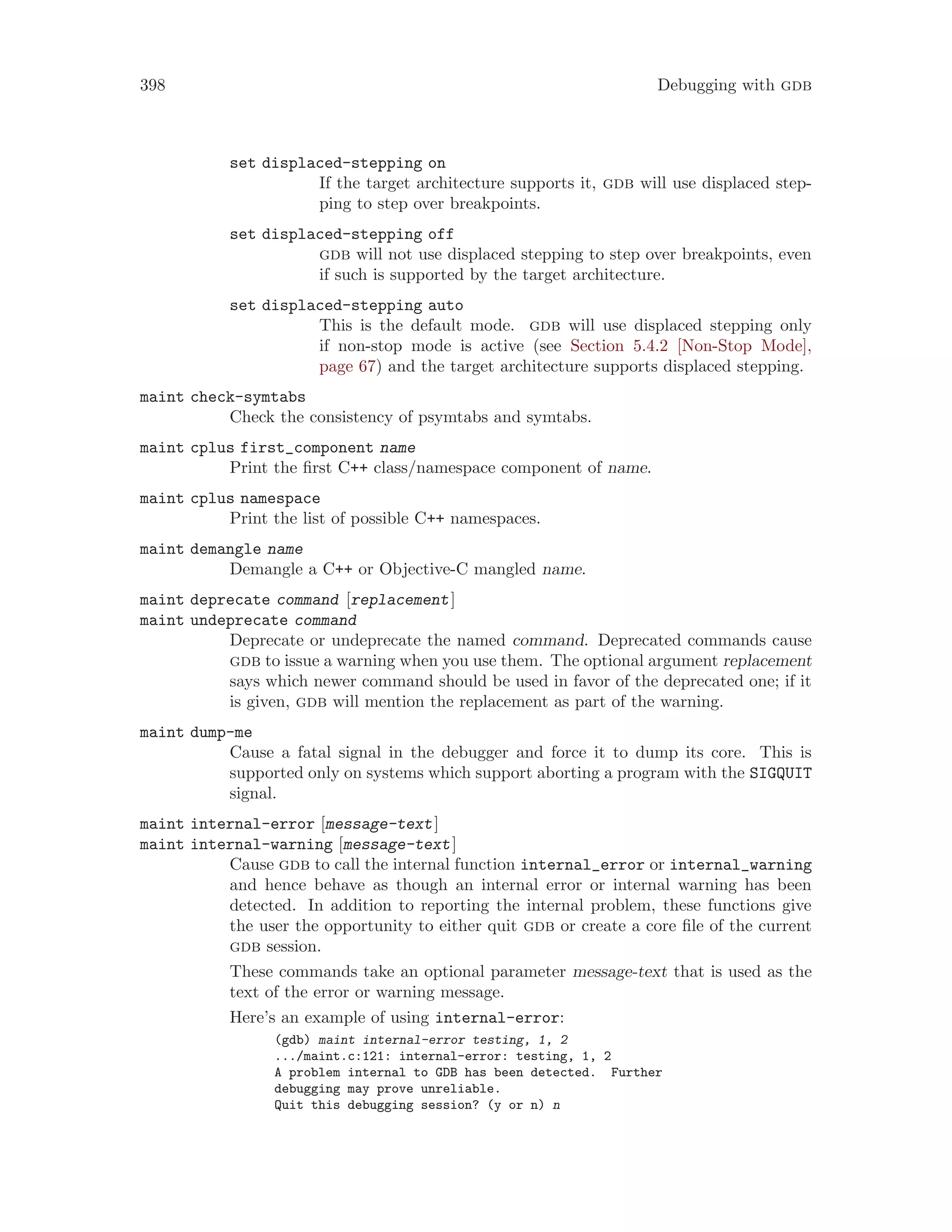 398 Debugging with gdb
set displaced-stepping on
If the target architecture supports it, gdb will use displaced step-
ping to step over breakpoints.
set displaced-stepping off
gdb will not use displaced stepping to step over breakpoints, even
if such is supported by the target architecture.
set displaced-stepping auto
This is the default mode. gdb will use displaced stepping only
if non-stop mode is active (see Section 5.4.2 [Non-Stop Mode],
page 67) and the target architecture supports displaced stepping.
maint check-symtabs
Check the consistency of psymtabs and symtabs.
maint cplus first_component name
Print the first C++ class/namespace component of name.
maint cplus namespace
Print the list of possible C++ namespaces.
maint demangle name
Demangle a C++ or Objective-C mangled name.
maint deprecate command [replacement]
maint undeprecate command
Deprecate or undeprecate the named command. Deprecated commands cause
gdb to issue a warning when you use them. The optional argument replacement
says which newer command should be used in favor of the deprecated one; if it
is given, gdb will mention the replacement as part of the warning.
maint dump-me
Cause a fatal signal in the debugger and force it to dump its core. This is
supported only on systems which support aborting a program with the SIGQUIT
signal.
maint internal-error [message-text]
maint internal-warning [message-text]
Cause gdb to call the internal function internal_error or internal_warning
and hence behave as though an internal error or internal warning has been
detected. In addition to reporting the internal problem, these functions give
the user the opportunity to either quit gdb or create a core file of the current
gdb session.
These commands take an optional parameter message-text that is used as the
text of the error or warning message.
Here’s an example of using internal-error:
(gdb) maint internal-error testing, 1, 2
.../maint.c:121: internal-error: testing, 1, 2
A problem internal to GDB has been detected. Further
debugging may prove unreliable.
Quit this debugging session? (y or n) n
 