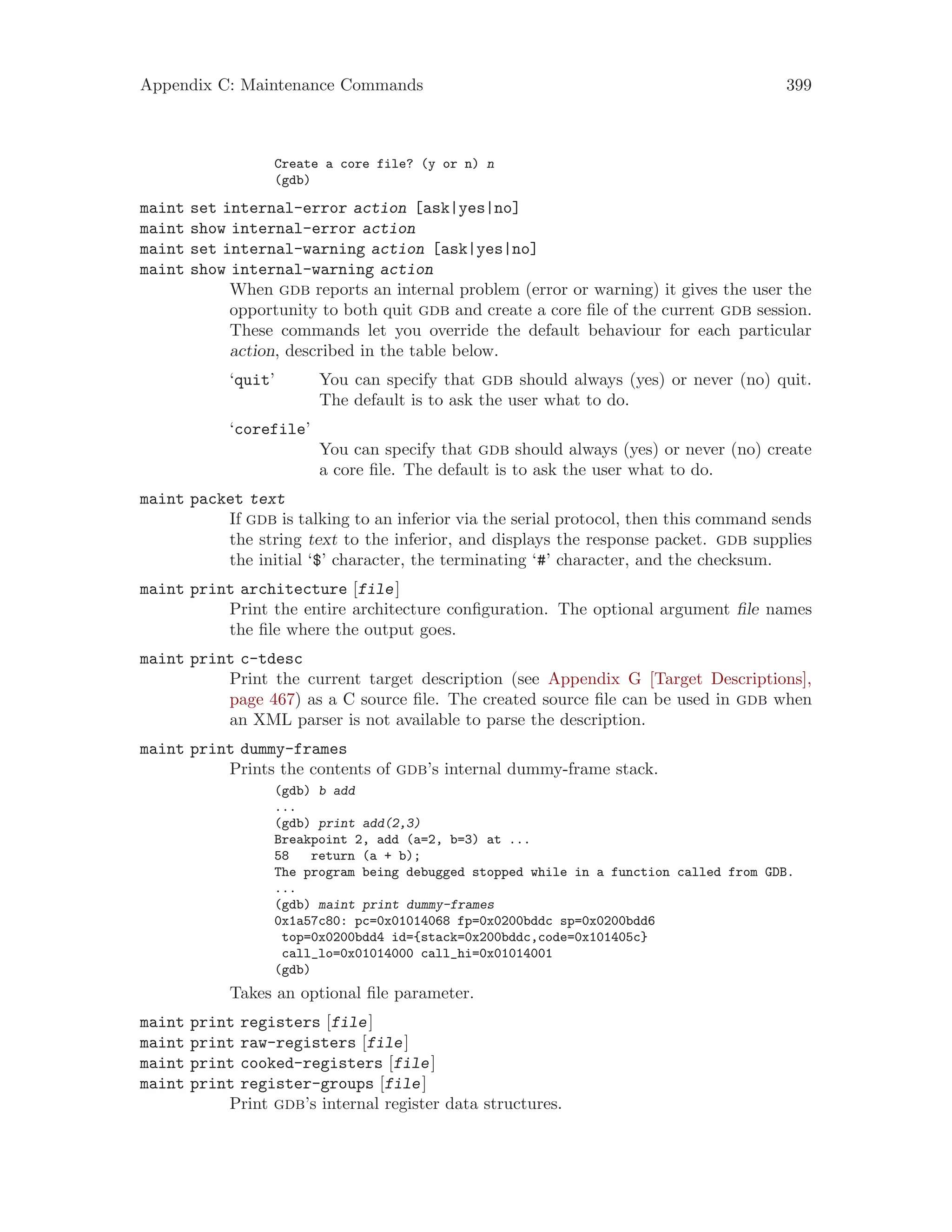 Appendix C: Maintenance Commands 399
Create a core file? (y or n) n
(gdb)
maint set internal-error action [ask|yes|no]
maint show internal-error action
maint set internal-warning action [ask|yes|no]
maint show internal-warning action
When gdb reports an internal problem (error or warning) it gives the user the
opportunity to both quit gdb and create a core file of the current gdb session.
These commands let you override the default behaviour for each particular
action, described in the table below.
‘quit’ You can specify that gdb should always (yes) or never (no) quit.
The default is to ask the user what to do.
‘corefile’
You can specify that gdb should always (yes) or never (no) create
a core file. The default is to ask the user what to do.
maint packet text
If gdb is talking to an inferior via the serial protocol, then this command sends
the string text to the inferior, and displays the response packet. gdb supplies
the initial ‘$’ character, the terminating ‘#’ character, and the checksum.
maint print architecture [file]
Print the entire architecture configuration. The optional argument file names
the file where the output goes.
maint print c-tdesc
Print the current target description (see Appendix G [Target Descriptions],
page 467) as a C source file. The created source file can be used in gdb when
an XML parser is not available to parse the description.
maint print dummy-frames
Prints the contents of gdb’s internal dummy-frame stack.
(gdb) b add
...
(gdb) print add(2,3)
Breakpoint 2, add (a=2, b=3) at ...
58 return (a + b);
The program being debugged stopped while in a function called from GDB.
...
(gdb) maint print dummy-frames
0x1a57c80: pc=0x01014068 fp=0x0200bddc sp=0x0200bdd6
top=0x0200bdd4 id={stack=0x200bddc,code=0x101405c}
call_lo=0x01014000 call_hi=0x01014001
(gdb)
Takes an optional file parameter.
maint print registers [file]
maint print raw-registers [file]
maint print cooked-registers [file]
maint print register-groups [file]
Print gdb’s internal register data structures.
 